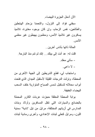 ‫ﺍﻵﻥ ﺃﺩﺨل ﺍﻟﺠﺯﻴﺭﺓ ﺍﻟﺒﻴﻀﺎﺀ.‬
‫ﺴﺒﻘﻨﻲ ﻓﺅﺍﺩ ﺇﻟﻰ ﺍﻟﻨﺯﻭل، ﻭﺍﻟﺘﺤﻤﻨﺎ ﺒﺯﺤﺎﻡ ﺍﻟﻬﺎﺒﻁﻴﻥ‬
‫ﻭﺍﻟﻁﺎﻟﻌﻴﻥ، ﻨﻔﺱ ﺍﻟﺯﺤﺎﻡ، ﻭﺇﻥ ﻜﺎﻥ ﺒﻭﺠﻭﻩ ﻤﻐﺎﻴﺭﺓ، ﺘﻼﻤﻴﺫ‬
‫ﻴﺴﺎﻓﺭﻭﻥ ﻏﻴﺭ ﺘﻼﻤﻴﺫ ﺍﻷﻤﺱ، ﻭﻤﻌﻠﻤﻭﻥ ﻴﻬﺒﻁﻭﻥ ﻏﻴﺭ ﻤﻌﻠﻤﻲ‬
                                                   ‫ﺍﻷﻤﺱ.‬
                           ‫ﺍﻟﺤﺎﻟﺔ ﺫﺍﺘﻬﺎ ﺒﺄﻨﺎﺱ ﺁﺨﺭﻴﻥ..‬
   ‫ﻗﻠﺕ ﻟﻪ: ﻋﺩ ﺃﻨﺕ ﺇﻟﻰ ﺒﻴﺘﻙ... ﺇﻨﻙ ﻟﻡ ﺘﻨﻡ ﻤﻨﺫ ﺍﻟﺒﺎﺭﺤﺔ.‬
                                       ‫- ﺴﺂﺘﻲ ﻤﻌﻙ.‬
                                         ‫- ﻻ ﺩﺍﻋﻲ.‬
‫ﻭﺍﺴﺘﺠﺎﺏ ﻟﻲ، ﻗﻁﻊ ﺍﻟﺸﺭﻴﻁﻴﻥ ﺇﻟﻰ ﺍﻟﺠﻬﺔ ﺍﻷﺨﺭﻯ ﻤﻥ‬
‫ﺍﻟﻤﺤﻁﺔ، ﻭﻨﺯﻟﺕ ﺍﻟﺩﺭﺠﺎﺕ ﺍﻟﻘﻠﻴﻠﺔ ﻷﺴﺘﻘﺒل ﺍﻟﻤﻴﺩﺍﻥ ﺍﻟﺫﻱ ﻓﺘﺤﺕ‬
‫ﺃﺒﻭﺍﺏ ﻤﺤﻼﺘﻪ ﻟﺘﺴﺘﻘﺒل ﺸﻤﺱ ﺍﻟﺼﺒﺎﺡ ﺍﻟﻤﺘﻭﺍﺭﻴﺔ ﺨﻠﻑ ﺍﻟﺴﺤﺏ‬
                                          ‫ﺍﻟﺒﻴﻀﺎﺀ ﺍﻟﺨﻔﻴﻔﺔ.‬
‫ﺒﻭﺍﺒﺔ ﺍﻟﻤﺤﻁﺔ ﺍﻟﻤﻐﻠﻘﺔ ﺤﺠﺯﺕ ﻋﺭﺒﺎﺕ ﺍﻟﻜﺎﺭﻭ ﺍﻟﻤﺤﻤﻠﺔ‬
‫ﺒﺎﻟﺒﻀﺎﺌﻊ ﻭﺍﻟﺴﻴﺎﺭﺍﺕ ﺍﻟﺘﻲ ﺘﻨﻘل ﺍﻟﻤﺴﺎﻓﺭﻴﻥ ﻭﺃﻭﻻﺩ ﻭﺒﻨﺎﺕ‬
‫ﺍﻟﻤﺩﺍﺭﺱ ﻓﻲ ﺃﺯﻴﺎﺌﻬﻡ ﺍﻟﻤﺨﺘﻠﻔﺔ، ﻤﺭﺍﻴل ﻤﻥ ﺘﻴل "ﻨﺎﺩﻴﺔ" ﺴﻤﻨﻴﺔ‬
‫ﺍﻟﻠﻭﻥ، ﻭﻤﺭﺍﻴل ﻜﺤﻠﻲ ﻟﺒﻨﺎﺕ ﺍﻹﻋﺩﺍﺩﻱ، ﻭﺃﺨﺭﻯ ﺭﻤﺎﺩﻴﺔ ﻟﺒﻨﺎﺕ‬


                      ‫- ٨٩ -‬
 