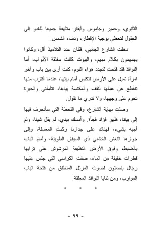 ‫ﺍﻟﺜﺎﻨﻭﻱ، ﻭﺤﻤﻴﺭ ﻭﺠﺎﻤﻭﺱ ﻭﺃﺒﻘﺎﺭ ﻤﺘﻠﻬﻔﺔ ﺠﻤﻴﻌﺎ ﻟﻠﻐﺩﻭ ﺇﻟﻰ‬
            ‫ﺍﻟﺤﻘﻭل ﻟﺘﺤﻅﻰ ﺒﻭﺠﺒﺔ ﺍﻹﻓﻁﺎﺭ، ﻭﺩﻑﺀ ﺍﻟﺸﻤﺱ.‬
‫ﺩﺨﻠﺕ ﺍﻟﺸﺎﺭﻉ ﺍﻟﺠﺎﻨﺒﻲ، ﻓﻜﺎﻥ ﻋﺩﺩ ﺍﻟﺘﻼﻤﻴﺫ ﺃﻗل، ﻭﻜﺎﻨﻭﺍ‬
‫ﻴﻬﻤﻬﻤﻭﻥ ﺒﻜﻼﻡ ﻤﺒﻬﻡ، ﻭﺍﻟﺒﻴﻭﺕ ﻜﺎﻨﺕ ﻤﻐﻠﻘﺔ ﺍﻷﺒﻭﺍﺏ، ﺃﻤﺎ‬
‫ﺍﻟﻨﻭﺍﻓﺫ ﻓﻘﺩ ﻓﺘﺤﺕ ﻟﺘﺠﺩﺩ ﻫﻭﺍﺀ ﺍﻟﻨﻭﻡ، ﻜﻨﺕ ﺃﺭﻯ ﺒﻴﻥ ﺒﺎﺏ ﻭﺁﺨﺭ‬
‫ﺍﻤﺭﺃﺓ ﺘﻤﻴل ﻋﻠﻰ ﺍﻷﺭﺽ ﻟﺘﻜﻨﺱ ﺃﻤﺎﻡ ﺒﻴﺘﻬﺎ، ﻋﻨﺩﻤﺎ ﺃﻗﺘﺭﺏ ﻤﻨﻬﺎ‬
‫ﺘﻨﻘﻁﻊ ﻋﻥ ﻋﻤﻠﻬﺎ ﻟﺘﻘﻑ ﻭﺍﻟﻤﻜﻨﺴﺔ ﺒﻴﺩﻫﺎ، ﺘﺘﺄﻤﻠﻨﻲ ﻭﺍﻟﺤﻴﺭﺓ‬
                    ‫ﺘﺤﻭﻡ ﻋﻠﻰ ﻭﺠﻬﻬﺎ، ﻭﻻ ﺘﺩﺭﻱ ﻤﺎ ﺘﻘﻭل.‬
‫ﻭﺼﻠﺕ ﻨﻬﺎﻴﺔ ﺍﻟﺸﺎﺭﻉ، ﻭﻓﻲ ﺍﻟﻠﺤﻅﺔ ﺍﻟﺘﻲ ﺴﺄﻨﺤﺭﻑ ﻓﻴﻬﺎ‬
‫ﺇﻟﻰ ﺒﻴﺘﻨﺎ، ﻅﻬﺭ ﻓﺅﺍﺩ ﻓﺠﺄﺓ. ﻭﺃﻤﺴﻙ ﺒﻴﺩﻱ، ﻟﻡ ﻴﻘل ﺸﻴﺌﺎ، ﻭﻟﻡ‬
‫ﺃﺠﺒﻪ ﺒﺸﻲﺀ، ﻓﻬﻨﺎﻙ ﻋﻠﻰ ﺠﺩﺍﺭﻨﺎ ﺭﻜﻨﺕ ﺍﻟﻤﻐﺴﻠﺔ، ﻭﺇﻟﻰ‬
‫ﺠﻭﺍﺭﻫﺎ ﺍﻟﻨﻌﺵ ﺍﻟﺨﺸﺒﻲ ﺫﻱ ﺍﻟﺴﻴﻘﺎﻥ ﺍﻟﻁﻭﻴﻠﺔ، ﻭﺃﻤﺎﻡ ﺍﻟﺒﺎﺏ‬
‫ﺒﺎﻟﻀﺒﻁ، ﻭﻓﻭﻕ ﺍﻷﺭﺽ ﺍﻟﻨﻅﻴﻔﺔ ﺍﻟﻤﺭﺸﻭﺵ ﻋﻠﻰ ﺘﺭﺍﺒﻬﺎ‬
‫ﻗﻁﺭﺍﺕ ﺨﻔﻴﻔﺔ ﻤﻥ ﺍﻟﻤﺎﺀ، ﺼﻔﺕ ﺍﻟﻜﺭﺍﺴﻲ ﺍﻟﺘﻲ ﺠﻠﺱ ﻋﻠﻴﻬﺎ‬
‫ﺭﺠﺎل ﻴﻨﺼﺘﻭﻥ ﻟﺼﻭﺕ ﺍﻟﻤﺭﺘل ﺍﻟﻤﻨﻁﻠﻕ ﻤﻥ ﻓﺘﺤﺔ ﺍﻟﺒﺎﺏ‬
                        ‫ﺍﻟﻤﻭﺍﺭﺏ، ﻭﻤﻥ ﺜﻨﺎﻴﺎ ﺍﻟﻨﻭﺍﻓﺫ ﺍﻟﻤﻐﻠﻘﺔ.‬
                   ‫*‬       ‫*‬       ‫*‬



                       ‫- ٩٩ -‬
 