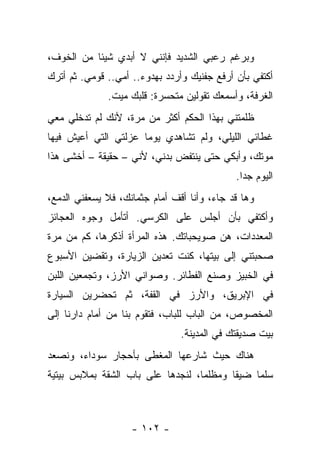 ‫ﻭﺒﺭﻏﻡ ﺭﻋﺒﻲ ﺍﻟﺸﺩﻴﺩ ﻓﺈﻨﻨﻲ ﻻ ﺃﺒﺩﻱ ﺸﻴﺌﺎ ﻤﻥ ﺍﻟﺨﻭﻑ،‬
‫ﺃﻜﺘﻔﻲ ﺒﺄﻥ ﺃﺭﻓﻊ ﺠﻔﻨﻴﻙ ﻭﺃﺭﺩﺩ ﺒﻬﺩﻭﺀ.. ﺃﻤﻲ.. ﻗﻭﻤﻲ. ﺜﻡ ﺃﺘﺭﻙ‬
              ‫ﺍﻟﻐﺭﻓﺔ، ﻭﺃﺴﻤﻌﻙ ﺘﻘﻭﻟﻴﻥ ﻤﺘﺤﺴﺭﺓ: ﻗﻠﺒﻙ ﻤﻴﺕ.‬
‫ﻅﻠﻤﺘﻨﻲ ﺒﻬﺫﺍ ﺍﻟﺤﻜﻡ ﺃﻜﺜﺭ ﻤﻥ ﻤﺭﺓ، ﻷﻨﻙ ﻟﻡ ﺘﺩﺨﻠﻲ ﻤﻌﻲ‬
‫ﻏﻁﺎﺌﻲ ﺍﻟﻠﻴﻠﻲ، ﻭﻟﻡ ﺘﺸﺎﻫﺩﻱ ﻴﻭﻤﺎ ﻋﺯﻟﺘﻲ ﺍﻟﺘﻲ ﺃﻋﻴﺵ ﻓﻴﻬﺎ‬
‫ﻤﻭﺘﻙ، ﻭﺃﺒﻜﻲ ﺤﺘﻰ ﻴﻨﺘﻔﺽ ﺒﺩﻨﻲ، ﻷﻨﻲ – ﺤﻘﻴﻘﺔ – ﺃﺨﺸﻰ ﻫﺫﺍ‬
                                             ‫ﺍﻟﻴﻭﻡ ﺠﺩﺍ.‬
‫ﻭﻫﺎ ﻗﺩ ﺠﺎﺀ، ﻭﺃﻨﺎ ﺃﻗﻑ ﺃﻤﺎﻡ ﺠﺜﻤﺎﻨﻙ، ﻓﻼ ﻴﺴﻌﻔﻨﻲ ﺍﻟﺩﻤﻊ،‬
‫ﻭﺃﻜﺘﻔﻲ ﺒﺄﻥ ﺃﺠﻠﺱ ﻋﻠﻰ ﺍﻟﻜﺭﺴﻲ. ﺃﺘﺄﻤل ﻭﺠﻭﻩ ﺍﻟﻌﺠﺎﺌﺯ‬
‫ﺍﻟﻤﻌﺩﺩﺍﺕ، ﻫﻥ ﺼﻭﻴﺤﺒﺎﺘﻙ. ﻫﺫﻩ ﺍﻟﻤﺭﺃﺓ ﺃﺫﻜﺭﻫﺎ، ﻜﻡ ﻤﻥ ﻤﺭﺓ‬
‫ﺼﺤﺒﺘﻨﻲ ﺇﻟﻰ ﺒﻴﺘﻬﺎ، ﻜﻨﺕ ﺘﻌﺩﻴﻥ ﺍﻟﺯﻴﺎﺭﺓ، ﻭﺘﻘﻀﻴﻥ ﺍﻷﺴﺒﻭﻉ‬
‫ﻓﻲ ﺍﻟﺨﺒﻴﺯ ﻭﺼﻨﻊ ﺍﻟﻔﻁﺎﺌﺭ. ﻭﺼﻭﺍﻨﻲ ﺍﻷﺭﺯ، ﻭﺘﺠﻤﻌﻴﻥ ﺍﻟﻠﺒﻥ‬
‫ﻓﻲ ﺍﻹﺒﺭﻴﻕ، ﻭﺍﻷﺭﺯ ﻓﻲ ﺍﻟﻘﻔﺔ، ﺜﻡ ﺘﺤﻀﺭﻴﻥ ﺍﻟﺴﻴﺎﺭﺓ‬
‫ﺍﻟﻤﺨﺼﻭﺹ، ﻤﻥ ﺍﻟﺒﺎﺏ ﻟﻠﺒﺎﺏ، ﻓﺘﻘﻭﻡ ﺒﻨﺎ ﻤﻥ ﺃﻤﺎﻡ ﺩﺍﺭﻨﺎ ﺇﻟﻰ‬
                                ‫ﺒﻴﺕ ﺼﺩﻴﻘﺘﻙ ﻓﻲ ﺍﻟﻤﺩﻴﻨﺔ.‬
‫ﻫﻨﺎﻙ ﺤﻴﺙ ﺸﺎﺭﻋﻬﺎ ﺍﻟﻤﻐﻁﻰ ﺒﺄﺤﺠﺎﺭ ﺴﻭﺩﺍﺀ، ﻭﻨﺼﻌﺩ‬
‫ﺴﻠﻤﺎ ﻀﻴﻘﺎ ﻭﻤﻅﻠﻤﺎ، ﻟﻨﺠﺩﻫﺎ ﻋﻠﻰ ﺒﺎﺏ ﺍﻟﺸﻘﺔ ﺒﻤﻼﺒﺱ ﺒﻴﺘﻴﺔ‬



                    ‫- ٢٠١ -‬
 