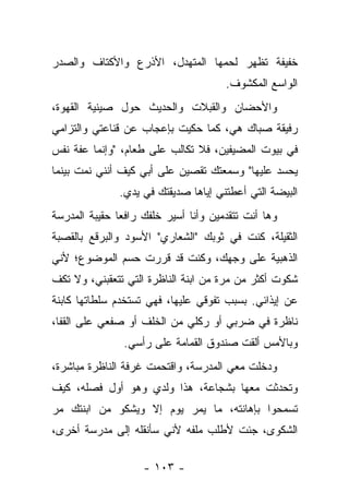 ‫ﺨﻔﻴﻔﺔ ﺘﻅﻬﺭ ﻟﺤﻤﻬﺎ ﺍﻟﻤﺘﻬﺩل، ﺍﻷﺫﺭﻉ ﻭﺍﻷﻜﺘﺎﻑ ﻭﺍﻟﺼﺩﺭ‬
                                      ‫ﺍﻟﻭﺍﺴﻊ ﺍﻟﻤﻜﺸﻭﻑ.‬
‫ﻭﺍﻷﺤﻀﺎﻥ ﻭﺍﻟﻘﺒﻼﺕ ﻭﺍﻟﺤﺩﻴﺙ ﺤﻭل ﺼﻴﻨﻴﺔ ﺍﻟﻘﻬﻭﺓ،‬
‫ﺭﻓﻴﻘﺔ ﺼﺒﺎﻙ ﻫﻲ، ﻜﻤﺎ ﺤﻜﻴﺕ ﺒﺈﻋﺠﺎﺏ ﻋﻥ ﻗﻨﺎﻋﺘﻲ ﻭﺍﻟﺘﺯﺍﻤﻲ‬
‫ﻓﻲ ﺒﻴﻭﺕ ﺍﻟﻤﻀﻴﻔﻴﻥ، ﻓﻼ ﺘﻜﺎﻟﺏ ﻋﻠﻰ ﻁﻌﺎﻡ، "ﻭﺇﻨﻤﺎ ﻋﻔﺔ ﻨﻔﺱ‬
‫ﻴﺤﺴﺩ ﻋﻠﻴﻬﺎ" ﻭﺴﻤﻌﺘﻙ ﺘﻘﺼﻴﻥ ﻋﻠﻰ ﺃﺒﻲ ﻜﻴﻑ ﺃﻨﻨﻲ ﻨﻤﺕ ﺒﻴﻨﻤﺎ‬
               ‫ﺍﻟﺒﻴﻀﺔ ﺍﻟﺘﻲ ﺃﻋﻁﺘﻨﻲ ﺇﻴﺎﻫﺎ ﺼﺩﻴﻘﺘﻙ ﻓﻲ ﻴﺩﻱ.‬
‫ﻭﻫﺎ ﺃﻨﺕ ﺘﺘﻘﺩﻤﻴﻥ ﻭﺃﻨﺎ ﺃﺴﻴﺭ ﺨﻠﻔﻙ ﺭﺍﻓﻌﺎ ﺤﻘﻴﺒﺔ ﺍﻟﻤﺩﺭﺴﺔ‬
‫ﺍﻟﺜﻘﻴﻠﺔ، ﻜﻨﺕ ﻓﻲ ﺜﻭﺒﻙ "ﺍﻟﺸﻌﺎﺭﻱ" ﺍﻷﺴﻭﺩ ﻭﺍﻟﺒﺭﻗﻊ ﺒﺎﻟﻘﺼﺒﺔ‬
‫ﺍﻟﺫﻫﺒﻴﺔ ﻋﻠﻰ ﻭﺠﻬﻙ، ﻭﻜﻨﺕ ﻗﺩ ﻗﺭﺭﺕ ﺤﺴﻡ ﺍﻟﻤﻭﻀﻭﻉ؛ ﻷﻨﻲ‬
‫ﺸﻜﻭﺕ ﺃﻜﺜﺭ ﻤﻥ ﻤﺭﺓ ﻤﻥ ﺍﺒﻨﺔ ﺍﻟﻨﺎﻅﺭﺓ ﺍﻟﺘﻲ ﺘﺘﻌﻘﺒﻨﻲ، ﻭﻻ ﺘﻜﻑ‬
‫ﻋﻥ ﺇﻴﺫﺍﺌﻲ. ﺒﺴﺒﺏ ﺘﻔﻭﻗﻲ ﻋﻠﻴﻬﺎ، ﻓﻬﻲ ﺘﺴﺘﺨﺩﻡ ﺴﻠﻁﺎﺘﻬﺎ ﻜﺎﺒﻨﺔ‬
‫ﻨﺎﻅﺭﺓ ﻓﻲ ﻀﺭﺒﻲ ﺃﻭ ﺭﻜﻠﻲ ﻤﻥ ﺍﻟﺨﻠﻑ ﺃﻭ ﺼﻔﻌﻲ ﻋﻠﻰ ﺍﻟﻘﻔﺎ،‬
                ‫ﻭﺒﺎﻷﻤﺱ ﺃﻟﻘﺕ ﺼﻨﺩﻭﻕ ﺍﻟﻘﻤﺎﻤﺔ ﻋﻠﻰ ﺭﺃﺴﻲ.‬
‫ﻭﺩﺨﻠﺕ ﻤﻌﻲ ﺍﻟﻤﺩﺭﺴﺔ، ﻭﺍﻗﺘﺤﻤﺕ ﻏﺭﻓﺔ ﺍﻟﻨﺎﻅﺭﺓ ﻤﺒﺎﺸﺭﺓ،‬
‫ﻭﺘﺤﺩﺜﺕ ﻤﻌﻬﺎ ﺒﺸﺠﺎﻋﺔ، ﻫﺫﺍ ﻭﻟﺩﻱ ﻭﻫﻭ ﺃﻭل ﻓﺼﻠﻪ، ﻜﻴﻑ‬
‫ﺘﺴﻤﺤﻭﺍ ﺒﺈﻫﺎﻨﺘﻪ، ﻤﺎ ﻴﻤﺭ ﻴﻭﻡ ﺇﻻ ﻭﻴﺸﻜﻭ ﻤﻥ ﺍﺒﻨﺘﻙ ﻤﺭ‬
‫ﺍﻟﺸﻜﻭﻯ، ﺠﺌﺕ ﻷﻁﻠﺏ ﻤﻠﻔﻪ ﻷﻨﻲ ﺴﺄﻨﻘﻠﻪ ﺇﻟﻰ ﻤﺩﺭﺴﺔ ﺃﺨﺭﻯ،‬

                    ‫- ٣٠١ -‬
 