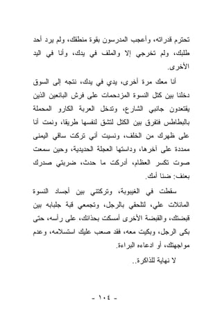 ‫ﺘﺤﺘﺭﻡ ﻗﺩﺭﺍﺘﻪ، ﻭﺃﻋﺠﺏ ﺍﻟﻤﺩﺭﺴﻭﻥ ﺒﻘﻭﺓ ﻤﻨﻁﻘﻙ، ﻭﻟﻡ ﻴﺭﺩ ﺃﺤﺩ‬
‫ﻁﻠﺒﻙ، ﻭﻟﻡ ﺘﺨﺭﺠﻲ ﺇﻻ ﻭﺍﻟﻤﻠﻑ ﻓﻲ ﻴﺩﻙ، ﻭﺃﻨﺎ ﻓﻲ ﺍﻟﻴﺩ‬
                                               ‫ﺍﻷﺨﺭﻯ.‬
‫ﺃﻨﺎ ﻤﻌﻙ ﻤﺭﺓ ﺃﺨﺭﻯ، ﻴﺩﻱ ﻓﻲ ﻴﺩﻙ، ﻨﺘﺠﻪ ﺇﻟﻰ ﺍﻟﺴﻭﻕ‬
‫ﺩﺨﻠﻨﺎ ﺒﻴﻥ ﻜﺘل ﺍﻟﻨﺴﻭﺓ ﺍﻟﻤﺯﺩﺤﻤﺎﺕ ﻋﻠﻰ ﻓﺭﺵ ﺍﻟﺒﺎﺌﻌﻴﻥ ﺍﻟﺫﻴﻥ‬
‫ﻴﻘﺘﻌﺩﻭﻥ ﺠﺎﻨﺒﻲ ﺍﻟﺸﺎﺭﻉ، ﻭﺘﺩﺨل ﺍﻟﻌﺭﺒﺔ ﺍﻟﻜﺎﺭﻭ ﺍﻟﻤﺤﻤﻠﺔ‬
‫ﺒﺎﻟﺒﻁﺎﻁﺱ ﻓﺘﻔﺭﻕ ﺒﻴﻥ ﺍﻟﻜﺘل ﻟﺘﺸﻕ ﻟﻨﻔﺴﻬﺎ ﻁﺭﻴﻘﺎ، ﻭﻨﻤﺕ ﺃﻨﺎ‬
‫ﻋﻠﻰ ﻅﻬﺭﻙ ﻤﻥ ﺍﻟﺨﻠﻑ، ﻭﻨﺴﻴﺕ ﺃﻨﻲ ﺘﺭﻜﺕ ﺴﺎﻗﻲ ﺍﻟﻴﻤﻨﻰ‬
‫ﻤﻤﺩﺩﺓ ﻋﻠﻰ ﺁﺨﺭﻫﺎ، ﻭﺩﺍﺴﺘﻬﺎ ﺍﻟﻌﺠﻠﺔ ﺍﻟﺤﺩﻴﺩﻴﺔ، ﻭﺤﻴﻥ ﺴﻤﻌﺕ‬
‫ﺼﻭﺕ ﺘﻜﺴﺭ ﺍﻟﻌﻅﺎﻡ، ﺃﺩﺭﻜﺕ ﻤﺎ ﺤﺩﺙ، ﻀﺭﺒﺘﻲ ﺼﺩﺭﻙ‬
                                      ‫ﺒﻌﻨﻑ: ﻀﻨﺎ ﺃﻤﻙ.‬
‫ﺴﻘﻁﺕ ﻓﻲ ﺍﻟﻐﻴﺒﻭﺒﺔ، ﻭﺘﺭﻜﺘﻨﻲ ﺒﻴﻥ ﺃﺠﺴﺎﺩ ﺍﻟﻨﺴﻭﺓ‬
‫ﺍﻟﻤﺎﺌﻼﺕ ﻋﻠ ‪ ،‬ﻟﺘﻠﺤﻘﻲ ﺒﺎﻟﺭﺠل، ﻭﺘﺠﻤﻌﻲ ﻗﺒﺔ ﺠﻠﺒﺎﺒﻪ ﺒﻴﻥ‬
                                      ‫ﻲ‬
‫ﻗﺒﻀﺘﻙ، ﻭﺍﻟﻘﺒﻀﺔ ﺍﻷﺨﺭﻯ ﺃﻤﺴﻜﺕ ﺒﺤﺫﺍﺌﻙ، ﻋﻠﻰ ﺭﺃﺴﻪ، ﺤﺘﻰ‬
‫ﺒﻜﻰ ﺍﻟﺭﺠل، ﻭﺒﻜﻴﺕ ﻤﻌﻪ، ﻓﻘﺩ ﺼﻌﺏ ﻋﻠﻴﻙ ﺍﺴﺘﺴﻼﻤﻪ، ﻭﻋﺩﻡ‬
                            ‫ﻤﻭﺍﺠﻬﺘﻙ، ﺃﻭ ﺍﺩﻋﺎﺀﻩ ﺍﻟﺒﺭﺍﺀﺓ.‬
                                  ‫ﻻ ﻨﻬﺎﻴﺔ ﻟﻠﺫﺍﻜﺭﺓ..‬



                   ‫- ٤٠١ -‬
 