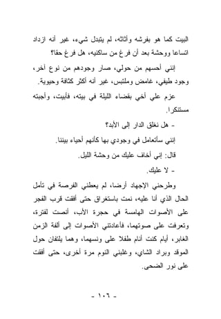 ‫ﺍﻟﺒﻴﺕ ﻜﻤﺎ ﻫﻭ ﺒﻔﺭﺸﻪ ﻭﺃﺜﺎﺜﻪ، ﻟﻡ ﻴﺘﺒﺩل ﺸﻲﺀ، ﻏﻴﺭ ﺃﻨﻪ ﺍﺯﺩﺍﺩ‬
      ‫ﺍﺘﺴﺎﻋﺎ ﻭﻭﺤﺸﺔ ﺒﻌﺩ ﺃﻥ ﻓﺭﻍ ﻤﻥ ﺴﺎﻜﻨﻴﻪ، ﻫل ﻓﺭﻍ ﺤﻘﺎ؟‬
‫ﺇﻨﻨﻲ ﺃﺤﺴﻬﻡ ﻤﻥ ﺤﻭﻟﻲ، ﺼﺎﺭ ﻭﺠﻭﺩﻫﻡ ﻤﻥ ﻨﻭﻉ ﺁﺨﺭ،‬
 ‫ﻭﺠﻭﺩ ﻁﻴﻔﻲ، ﻏﺎﻤﺽ ﻭﻤﻠﺘﺒﺱ، ﻏﻴﺭ ﺃﻨﻪ ﺃﻜﺜﺭ ﻜﺜﺎﻓﺔ ﻭﺤﻴﻭﻴﺔ.‬
‫ﻋﺯﻡ ﻋﻠﻲ ﺃﺨﻲ ﺒﻘﻀﺎﺀ ﺍﻟﻠﻴﻠﺔ ﻓﻲ ﺒﻴﺘﻪ، ﻓﺄﺒﻴﺕ، ﻭﺃﺠﺒﺘﻪ‬
                                        ‫‪‬‬
                                               ‫ﻤﺴﺘﻨﻜﺭﺍ.‬
                         ‫- ﻫل ﻨﻐﻠﻕ ﺍﻟﺩﺍﺭ ﺇﻟﻰ ﺍﻷﺒﺩ؟‬
       ‫ﺇﻨﻨﻲ ﺴﺄﺘﻌﺎﻤل ﻓﻲ ﻭﺠﻭﺩﻱ ﺒﻬﺎ ﻜﺄﻨﻬﻡ ﺃﺤﻴﺎﺀ ﺒﻴﻨﻨﺎ.‬
               ‫ﻗﺎل: ﺇﻨﻲ ﺃﺨﺎﻑ ﻋﻠﻴﻙ ﻤﻥ ﻭﺤﺸﺔ ﺍﻟﻠﻴل.‬
                                        ‫- ﻻ ﻋﻠﻴﻙ.‬
‫ﻭﻁﺭﺤﻨﻲ ﺍﻹﺠﻬﺎﺩ ﺃﺭﻀﺎ، ﻟﻡ ﻴﻌﻁﻨﻲ ﺍﻟﻔﺭﺼﺔ ﻓﻲ ﺘﺄﻤل‬
‫ﺍﻟﺤﺎل ﺍﻟﺫﻱ ﺃﻨﺎ ﻋﻠﻴﻪ، ﻨﻤﺕ ﺒﺎﺴﺘﻐﺭﺍﻕ ﺤﺘﻰ ﺃﻓﻘﺕ ﻗﺭﺏ ﺍﻟﻔﺠﺭ‬
‫ﻋﻠﻰ ﺍﻷﺼﻭﺍﺕ ﺍﻟﻬﺎﻤﺴﺔ ﻓﻲ ﺤﺠﺭﺓ ﺍﻷﺏ، ﺃﻨﺼﺕ ﻟﻔﺘﺭﺓ،‬
‫ﻭﺘﻌﺭﻓﺕ ﻋﻠﻰ ﺼﻭﺘﻬﻤﺎ، ﻓﺄﻋﺎﺩﺘﻨﻲ ﺍﻷﺼﻭﺍﺕ ﺇﻟﻰ ﺃﻟﻔﺔ ﺍﻟﺯﻤﻥ‬
‫ﺍﻟﻐﺎﺒﺭ، ﺃﻴﺎﻡ ﻜﻨﺕ ﺃﻨﺎﻡ ﻁﻔﻼ ﻋﻠﻰ ﻭﻨﺴﻬﻤﺎ، ﻭﻫﻤﺎ ﻴﻠﺘﻔﺎﻥ ﺤﻭل‬
‫ﺍﻟﻤﻭﻗﺩ ﻭﺒﺭﺍﺩ ﺍﻟﺸﺎﻱ، ﻭﻏﻠﺒﻨﻲ ﺍﻟﻨﻭﻡ ﻤﺭﺓ ﺃﺨﺭﻯ، ﺤﺘﻰ ﺃﻓﻘﺕ‬
                                      ‫ﻋﻠﻰ ﻨﻭﺭ ﺍﻟﻀﺤﻰ.‬


                    ‫- ٦٠١ -‬
 