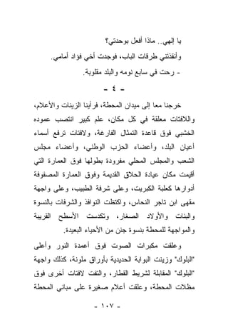 ‫ﻴﺎ ﺇﻟﻬﻲ.. ﻤﺎﺫﺍ ﺃﻓﻌل ﺒﻭﺤﺩﺘﻲ؟‬
     ‫ﻭﺃﻨﻘﺫﺘﻨﻲ ﻁﺭﻗﺎﺕ ﺍﻟﺒﺎﺏ، ﻓﻭﺠﺩﺕ ﺃﺨﻲ ﻓﺅﺍﺩ ﺃﻤﺎﻤﻲ.‬
                 ‫- ﺭﺤﺕ ﻓﻲ ﺴﺎﺒﻊ ﻨﻭﻤﻪ ﻭﺍﻟﺒﻠﺩ ﻤﻘﻠﻭﺒﺔ.‬

                        ‫-٤-‬
‫ﺨﺭﺠﻨﺎ ﻤﻌﺎ ﺇﻟﻰ ﻤﻴﺩﺍﻥ ﺍﻟﻤﺤﻁﺔ، ﻓﺭﺃﻴﻨﺎ ﺍﻟﺯﻴﻨﺎﺕ ﻭﺍﻷﻋﻼﻡ،‬
‫ﻭﺍﻟﻼﻓﺘﺎﺕ ﻤﻌﻠﻘﺔ ﻓﻲ ﻜل ﻤﻜﺎﻥ، ﻋﻠﻡ ﻜﺒﻴﺭ ﺍﻨﺘﺼﺏ ﻋﻤﻭﺩﻩ‬
‫ﺍﻟﺨﺸﺒﻲ ﻓﻭﻕ ﻗﺎﻋﺩﺓ ﺍﻟﺘﻤﺜﺎل ﺍﻟﻔﺎﺭﻏﺔ، ﻭﻻﻓﺘﺎﺕ ﺘﺭﻓﻊ ﺃﺴﻤﺎﺀ‬
‫ﺃﻋﻴﺎﻥ ﺍﻟﺒﻠﺩ، ﻭﺃﻋﻀﺎﺀ ﺍﻟﺤﺯﺏ ﺍﻟﻭﻁﻨﻲ، ﻭﺃﻋﻀﺎﺀ ﻤﺠﻠﺱ‬
‫ﺍﻟﺸﻌﺏ ﻭﺍﻟﻤﺠﻠﺱ ﺍﻟﻤﺤﻠﻲ ﻤﻔﺭﻭﺩﺓ ﺒﻁﻭﻟﻬﺎ ﻓﻭﻕ ﺍﻟﻌﻤﺎﺭﺓ ﺍﻟﺘﻲ‬
‫ﺃﻗﻴﻤﺕ ﻤﻜﺎﻥ ﻋﻴﺎﺩﺓ ﺍﻟﺤﻼﻕ ﺍﻟﻘﺩﻴﻤﺔ ﻭﻓﻭﻕ ﺍﻟﻌﻤﺎﺭﺓ ﺍﻟﻤﺼﻔﻭﻓﺔ‬
‫ﺃﺩﻭﺍﺭﻫﺎ ﻜﻌﻠﺒﺔ ﺍﻟﻜﺒﺭﻴﺕ، ﻭﻋﻠﻰ ﺸﺭﻓﺔ ﺍﻟﻁﺒﻴﺏ، ﻭﻋﻠﻰ ﻭﺍﺠﻬﺔ‬
‫ﻤﻘﻬﻰ ﺍﺒﻥ ﺘﺎﺠﺭ ﺍﻟﻨﺤﺎﺱ، ﻭﺍﻜﺘﻅﺕ ﺍﻟﻨﻭﺍﻓﺫ ﻭﺍﻟﺸﺭﻓﺎﺕ ﺒﺎﻟﻨﺴﻭﺓ‬
‫ﻭﺍﻟﺒﻨﺎﺕ ﻭﺍﻷﻭﻻﺩ ﺍﻟﺼﻐﺎﺭ، ﻭﺘﻜﺩﺴﺕ ﺍﻷﺴﻁﺢ ﺍﻟﻘﺭﻴﺒﺔ‬
          ‫ﻭﺍﻟﻤﻭﺍﺠﻬﺔ ﻟﻠﻤﺤﻁﺔ ﺒﻨﺴﻭﺓ ﺠﺌﻥ ﻤﻥ ﺍﻷﺤﻴﺎﺀ ﺍﻟﺒﻌﻴﺩﺓ.‬
‫ﻭﻋﻠﻘﺕ ﻤﻜﺒﺭﺍﺕ ﺍﻟﺼﻭﺕ ﻓﻭﻕ ﺃﻋﻤﺩﺓ ﺍﻟﻨﻭﺭ ﻭﺃﻋﻠﻰ‬
‫"ﺍﻟﺒﻠﻭﻙ" ﻭﺯﻴﻨﺕ ﺍﻟﺒﻭﺍﺒﺔ ﺍﻟﺤﺩﻴﺩﻴﺔ ﺒﺄﻭﺭﺍﻕ ﻤﻠﻭﻨﺔ، ﻜﺫﻟﻙ ﻭﺍﺠﻬﺔ‬
‫"ﺍﻟﺒﻠﻭﻙ" ﺍﻟﻤﻘﺎﺒﻠﺔ ﻟﺸﺭﻴﻁ ﺍﻟﻘﻁﺎﺭ، ﻭﺍﻟﺘﻔﺕ ﻻﻓﺘﺎﺕ ﺃﺨﺭﻯ ﻓﻭﻕ‬
‫ﻤﻅﻼﺕ ﺍﻟﻤﺤﻁﺔ، ﻭﻋﻠﻘﺕ ﺃﻋﻼﻡ ﺼﻐﻴﺭﺓ ﻋﻠﻰ ﻤﺒﺎﻨﻲ ﺍﻟﻤﺤﻁﺔ‬

                    ‫- ٧٠١ -‬
 