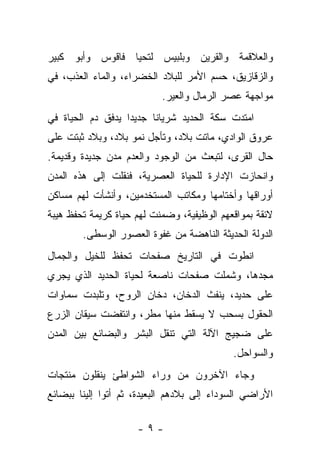 ‫ﻭﺍﻟﻌﻼﻗﻤﺔ ﻭﺍﻟﻘﺭﻴﻥ ﻭﺒﻠﺒﻴﺱ ﻟﺘﺤﻴﺎ ﻓﺎﻗﻭﺱ ﻭﺃﺒﻭ ﻜﺒﻴﺭ‬
‫ﻭﺍﻟﺯﻗﺎﺯﻴﻕ، ﺤﺴﻡ ﺍﻷﻤﺭ ﻟﻠﺒﻼﺩ ﺍﻟﺨﻀﺭﺍﺀ، ﻭﺍﻟﻤﺎﺀ ﺍﻟﻌﺫﺏ، ﻓﻲ‬
                           ‫ﻤﻭﺍﺠﻬﺔ ﻋﺼﺭ ﺍﻟﺭﻤﺎل ﻭﺍﻟﻌﻴﺭ.‬
‫ﺍﻤﺘﺩﺕ ﺴﻜﺔ ﺍﻟﺤﺩﻴﺩ ﺸﺭﻴﺎﻨﺎ ﺠﺩﻴﺩﺍ ﻴﺩﻓﻕ ﺩﻡ ﺍﻟﺤﻴﺎﺓ ﻓﻲ‬
‫ﻋﺭﻭﻕ ﺍﻟﻭﺍﺩﻱ، ﻤﺎﺘﺕ ﺒﻼﺩ، ﻭﺘﺄﺠل ﻨﻤﻭ ﺒﻼﺩ، ﻭﺒﻼﺩ ﺜﺒﺘﺕ ﻋﻠﻰ‬
‫ﺤﺎل ﺍﻟﻘﺭﻯ، ﻟﺘﺒﻌﺙ ﻤﻥ ﺍﻟﻭﺠﻭﺩ ﻭﺍﻟﻌﺩﻡ ﻤﺩﻥ ﺠﺩﻴﺩﺓ ﻭﻗﺩﻴﻤﺔ.‬
‫ﻭﺍﻨﺤﺎﺯﺕ ﺍﻹﺩﺍﺭﺓ ﻟﻠﺤﻴﺎﺓ ﺍﻟﻌﺼﺭﻴﺔ، ﻓﻨﻘﻠﺕ ﺇﻟﻰ ﻫﺫﻩ ﺍﻟﻤﺩﻥ‬
‫ﺃﻭﺭﺍﻗﻬﺎ ﻭﺃﺨﺘﺎﻤﻬﺎ ﻭﻤﻜﺎﺘﺏ ﺍﻟﻤﺴﺘﺨﺩﻤﻴﻥ، ﻭﺃﻨﺸﺄﺕ ﻟﻬﻡ ﻤﺴﺎﻜﻥ‬
‫ﻻﺌﻘﺔ ﺒﻤﻭﺍﻗﻌﻬﻡ ﺍﻟﻭﻅﻴﻔﻴﺔ، ﻭﻀﻤﻨﺕ ﻟﻬﻡ ﺤﻴﺎﺓ ﻜﺭﻴﻤﺔ ﺘﺤﻔﻅ ﻫﻴﺒﺔ‬
        ‫ﺍﻟﺩﻭﻟﺔ ﺍﻟﺤﺩﻴﺜﺔ ﺍﻟﻨﺎﻫﻀﺔ ﻤﻥ ﻏﻔﻭﺓ ﺍﻟﻌﺼﻭﺭ ﺍﻟﻭﺴﻁﻰ.‬
‫ﺍﻨﻁﻭﺕ ﻓﻲ ﺍﻟﺘﺎﺭﻴﺦ ﺼﻔﺤﺎﺕ ﺘﺤﻔﻅ ﻟﻠﺨﻴل ﻭﺍﻟﺠﻤﺎل‬
‫ﻤﺠﺩﻫﺎ، ﻭﺸﻤﻠﺕ ﺼﻔﺤﺎﺕ ﻨﺎﺼﻌﺔ ﻟﺤﻴﺎﺓ ﺍﻟﺤﺩﻴﺩ ﺍﻟﺫﻱ ﻴﺠﺭﻱ‬
‫ﻋﻠﻰ ﺤﺩﻴﺩ، ﻴﻨﻔﺙ ﺍﻟﺩﺨﺎﻥ، ﺩﺨﺎﻥ ﺍﻟﺭﻭﺡ، ﻭﺘﻠﺒﺩﺕ ﺴﻤﺎﻭﺍﺕ‬
‫ﺍﻟﺤﻘﻭل ﺒﺴﺤﺏ ﻻ ﻴﺴﻘﻁ ﻤﻨﻬﺎ ﻤﻁﺭ، ﻭﺍﻨﺘﻔﻀﺕ ﺴﻴﻘﺎﻥ ﺍﻟﺯﺭﻉ‬
‫ﻋﻠﻰ ﻀﺠﻴﺞ ﺍﻵﻟﺔ ﺍﻟﺘﻲ ﺘﻨﻘل ﺍﻟﺒﺸﺭ ﻭﺍﻟﺒﻀﺎﺌﻊ ﺒﻴﻥ ﺍﻟﻤﺩﻥ‬
                                            ‫ﻭﺍﻟﺴﻭﺍﺤل.‬
‫ﻭﺠﺎﺀ ﺍﻵﺨﺭﻭﻥ ﻤﻥ ﻭﺭﺍﺀ ﺍﻟﺸﻭﺍﻁﺊ ﻴﻨﻘﻠﻭﻥ ﻤﻨﺘﺠﺎﺕ‬
‫ﺍﻷﺭﺍﻀﻲ ﺍﻟﺴﻭﺩﺍﺀ ﺇﻟﻰ ﺒﻼﺩﻫﻡ ﺍﻟﺒﻌﻴﺩﺓ، ﺜﻡ ﺃﺘﻭﺍ ﺇﻟﻴﻨﺎ ﺒﺒﻀﺎﺌﻊ‬

                     ‫-٩-‬
 