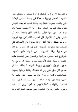 ‫ﻭﻋﻠﻰ ﺠﺩﺭﺍﻥ ﺍﻟﺯﺍﻭﻴﺔ ﺍﻟﻤﺸﻴﺩﺓ ﻓﻭﻕ ﺍﻟﺭﺼﻴﻑ، ﻭﺍﺴﺘﺨﺩﻡ ﻤﻜﺒﺭ‬
‫ﺍﻟﺼﻭﺕ ﺍﻟﺨﺎﺹ ﺒﺯﺍﻭﻴﺔ ﺍﻟﻤﺤﻁﺔ ﻓﻲ ﺇﺫﺍﻋﺔ ﺍﻷﻏﺎﻨﻲ ﺍﻟﻭﻁﻨﻴﺔ‬
‫ﺍﻟﺘﻲ ﻴﻘﻁﻌﻬﺎ ﺼﻭﺕ ﻏﻠﻴﻅ ﻴﺒﺩﺃ ﺒﻨﻔﺨﺔ ﺸﺩﻴﺩﺓ ﺜﻡ ﻴﻌﺩﺩ ﺍﻟﺘﻬﺎﻨﻲ‬
‫ﺒﻘﺩﻭﻡ ﺒﻁل ﺍﻟﺤﺭﺏ ﻭﺍﻟﺴﻼﻡ، ﻭﻜﺭﺭ ﺁﻴﺔ "ﺇﻥ ﺠﻨﺤﻭﺍ ﻟﻠﺴﻠﻡ" ﻤﺎﺌﺔ‬
‫ﻤﺭﺓ ﻋﻠﻰ ﻅﻥ ﺃﻨﻬﺎ ﺍﻷﻟﻴﻕ ﺒﺎﻟﻤﻜﺎﻥ ﺍﻟﺫﻱ ﻴﺘﺤﺩﺙ ﻤﻨﻪ ﺇﻟﻰ‬
‫ﺍﻟﻨﺎﺱ، ﻭﻓﻲ ﻜل ﺍﻷﺤﻭﺍل ﻓﺈﻥ ﺍﻟﺼﻭﺕ ﺍﻟﻘﺎﺩﻡ "ﻤﻥ ﺠﻬﺔ ﺍﻟﺯﺍﻭﻴﺔ‬
‫– ﺒﺭﻏﻡ ﻏﻠﻅﺘﻪ – ﻜﺎﻥ ﺃﻜﺜﺭ ﺭﺯﺍﻨﺔ ﻭﻭﻗﺎﺭﺍ ﻤﻥ ﺍﻷﺼﻭﺍﺕ ﺍﻟﺘﻲ‬
‫ﺘﺼﺨﺏ ﺒﻬﺎ ﻤﻜﺒﺭﺍﺕ ﺍﻟﺼﻭﺕ ﺍﻷﺨﺭﻯ، ﻓﻘﺩ ﺍﺴﺘﻭﻟﻰ ﺠﻤﺎﻋﺔ‬
‫ﻤﻥ ﺼﺒﻴﺔ ﻤﻭﻗﻑ ﺍﻟﺴﻴﺎﺭﺍﺕ ﻋﻠﻰ "ﻤﺎﻴﻙ" ﻤﻜﺒﺭ ﺍﻟﺼﻭﺕ‬
‫ﺍﻟﻤﺭﻓﻭﻉ ﺃﻤﺎﻡ ﺍﻟﻤﻘﻬﻰ، ﻭﺭﺍﺤﻭﺍ ﻴﺭﻗﺼﻭﻥ ﻋﻠﻰ ﺇﻴﻘﺎﻋﺎﺕ ﻁﺒﻠﺔ‬
‫ﻏﺸﻴﻤﺔ ﻤﺭﺘﺨﻴﺔ ﺍﻟﺠﻠﺩ ﻓﺄﺨﺭﺠﺕ ﺼﻭﺘﺎ ﻤﺨﻨﺜﺎ ﻫﻭ ﻤﺯﻴﺞ ﻤﻥ‬
‫ﺤﻨﺠﺭﺓ ﺍﻟﺭﺠل ﺍﻟﺠﻬﻭﺭﻱ ﻭﻟﻴﻭﻨﺔ ﺍﻟﻤﺭﺃﺓ ﺍﻟﻤﺒﺘﺫﻟﺔ، ﻜﻤﺎ ﺃﻥ‬
‫ﺃﺤﺩﻫﻡ ﻜﺎﻥ ﻴﺩﻕ ﻋﻠﻰ ﺭﻕ ﻟﻪ ﺸﺨﺎﻟﻴل ﻴﺨﺘﻠﻁ ﺭﻨﻴﻨﻬﺎ ﺒﺼﻭﺕ‬
‫ﺍﻟﺼﺎﺠﺎﺕ، ﻭﻜﺎﻨﻭﺍ ﻴﺭﺩﺩﻭﻥ ﻜل ﻤﺎ ﻴﺨﻁﺭ ﻋﻠﻰ ﺒﺎﻟﻬﻡ ﻤﻥ‬
‫ﺃﻏﺎﻥ، ﺒﺩﺀﺍ ﻤﻥ "ﻭﺩﻉ ﻫﻭﺍﻙ" ﻤﺭﻭﺭﺍ ﺒـ"ﺤﺒﻪ ﻓﻭﻕ.. ﺤﺒﻪ‬
‫ﺘﺤﺕ.." ﻭﺍﻨﺘﻬﺎﺀ ﺒـ"ﺒﺩﻨﺎ ﻨﺘﺠﻭﺯ ﻉ ﺍﻟﻌﻴﺩ" ﻭﺒﻴﻥ ﻜل ﺃﻏﻨﻴﺔ‬
‫ﻭﺃﺨﺭﻯ ﻴﺘﻘﺩﻡ ﻭﻟﺩ ﻤﻥ ﺍﻟﻌﺎﻤﻠﻴﻥ ﻋﻠﻰ ﻤﻭﻗﻑ ﺍﻟﺴﻴﺎﺭﺍﺕ ﻴﺭﺩﺩ‬




                    ‫- ٨٠١ -‬
 