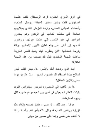 ‫ﻓﻲ ﺍﻟﺯﻱ ﺍﻟﻤﻴﺭﻱ ﺍﻟﺨﺸﻥ، ﻓﺭﻏﺎ ﺍﻟﺭﺼﻴﻔﺎﻥ ﻟﻴﻘﻑ ﻋﻠﻴﻬﻤﺎ‬
‫ﺍﻟﻤﺴﺌﻭﻟﻭﻥ ﻓﻘﻁ، ﺭﺌﻴﺱ ﻤﺠﻠﺱ ﺍﻟﻤﺩﻴﻨﺔ، ﻭﺭﺠﺎل ﺍﻟﺤﺯﺏ،‬
‫ﻭﺃﻋﻀﺎﺀ ﺍﻟﻤﺠﻠﺱ ﺍﻟﻤﺤﻠﻲ، ﻭﻓﺭﻗﺔ ﺍﻟﻤﺯﻤﺎﺭ ﺍﻟﺒﻠﺩﻱ ﺒﺠﻼﺒﻴﺒﻬﻡ‬
‫ﺍﻟﺴﺎﺒﻐﺔ ﺍﻟﺘﻲ ﺴﻘﻁﺕ ﺃﻜﻤﺎﻤﻬﺎ ﺇﻟﻰ ﺍﻟﺯﻨﺩﻴﻥ ﻭﻫﻡ ﻴﺴﺩﺩﻭﻥ‬
‫ﺍﻟﻤﺯﺍﻤﻴﺭ ﻓﻲ ﻋﻴﻥ ﺍﻟﺸﻤﺱ ﺍﻟﺘﻲ ﻏﺸﺕ ﻋﻴﻭﻨﻬﻡ، ﻭﻴﺭﻓﻌﻭﻥ‬
‫ﺃﻗﺩﺍﻤﻬﻡ ﺇﻟﻰ ﺃﻋﻠﻰ ﻋﻠﻰ ﻭﻗﻊ ﺍﻟﻁﺒل ﺍﻟﻜﺒﻴﺭ. ﻷﻟﺤﺎﻨﻬﻡ ﻋﺭﺍﻗﺔ‬
‫ﻭﻓﺭﺤﺔ ﺘﺴﺘﺤﻠﺒﻬﺎ ﺍﻷﺫﻥ ﻭﺘﻁﺭﺏ ﻟﻬﺎ، ﻭﺘﻌﻴﺩ ﻟﻠﻨﻔﺱ ﺍﻟﺤﺯﻴﻨﺔ‬
‫ﺴﺎﻋﺎﺕ ﺍﻟﺒﻬﺠﺔ ﺍﻟﻤﻔﺘﻘﺩﺓ، ﻓﻬل ﻟﻙ ﻨﺼﻴﺏ ﻤﻥ ﻫﺫﻩ ﺍﻟﺒﻬﺠﺔ‬
                                              ‫ﺍﻟﻁﻔﻠﻴﺔ؟‬
‫ﺃﻨﺕ ﺍﻟﺫﻱ ﻭﺩﻋﺕ ﺃﻤﻙ ﺒﺎﻷﻤﺱ. ﻫل ﻴﻬﺘﺯ ﺍﻟﻘﻠﺏ ﻟﻠﺤﻥ‬
‫ﺍﻟﺴﺎﺫﺝ ﺒﻴﻨﻤﺎ ﺃﺼﺩﻗﺎﺀ ﻟﻙ ﻴﻘﻀﻭﻥ ﺃﻴﺎﻤﻬﻡ – ﻤﻨﺫ ﻋﺸﺭﻴﻥ ﻴﻭﻤﺎ‬
                                 ‫– ﻓﻲ ﺯﻨﺎﺯﻴﻥ ﺍﻟﻤﻌﺘﻘل؟‬
‫ﻫﺎ ﻫﻭ ﺫﺍﻫﺏ ﺇﻟﻰ ﺍﻟﻤﻨﺼﻭﺭﺓ ﺒﻐﺭﺽ ﺍﺴﺘﻌﺭﺍﺽ ﺍﻟﻘﻭﺓ،‬
‫ﻭﻟﻴﺜﺒﺕ ﻟﻠﻌﺎﻟﻡ ﺃﻨﻪ ﻴﻌﻴﺵ ﻓﻲ ﺃﻤﺎﻥ ﺒﻴﻥ ﺸﻌﺒﻪ ﺒﺭﻏﻡ ﻀﺭﺒﻪ ﻟﻜل‬
                                      ‫ﻭﺠﻭﻩ ﺍﻟﻤﻌﺎﺭﻀﺔ.‬
‫ﻋﺭﻓﻨﺎ – ﺒﻌﺩ ﺫﻟﻙ – ﺃﻥ ﺼﻬﺭﻩ ﻋﺜﻤﺎﻥ ﻨﺼﺤﻪ ﺒﺈﻟﻐﺎﺀ ﻫﺫﻩ‬
‫ﺍﻟﺯﻴﺎﺭﺓ ﻭﺭﻓﺽ ﺍﻟﻨﺼﻴﺤﺔ، ﻭﻗﺎل: ﻜﻠﻪ ﺒﺄﻤﺭ ﺍﷲ. ﻭﺃﻀﺎﻑ: ﺃﻨﺎ‬
          ‫ﻻ ﺃﺨﺎﻑ ﻋﻠﻰ ﻨﻔﺴﻲ ﻭﺇﻨﻤﺎ ﻋﻠﻰ ﻤﺼﻴﺭ ﻤﻥ ﺤﻭﻟﻲ!‬

                   ‫- ٠١١ -‬
 