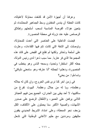 ‫ﻭﻋﺭﻓﻨﺎ ﺃﻥ ﺃﺠﻬﺯﺓ ﺍﻷﻤﻥ ﻗﺩ ﻜﺸﻔﺕ ﻤﺤﺎﻭﻟﺔ ﻻﻏﺘﻴﺎﻟﻪ،‬
‫ﻜﺎﻨﺕ ﺍﻟﺨﻁﺔ ﺃﻥ ﻴﻨﺩﺱ ﺍﻟﻤﻨﻔﺫﻭﻥ ﻭﺴﻁ ﺍﻟﺠﻤﺎﻫﻴﺭ ﺍﻟﻤﺤﺘﺸﺩﺓ، ﺜﻡ‬
‫ﻴﺘﺤﻴﻥ ﻫﺅﻻﺀ ﺍﻟﻔﺭﺼﺔ ﺍﻟﻤﻨﺎﺴﺒﺔ ﻟﺴﺤﺏ ﺃﺴﻠﺤﺘﻬﻡ ﻭﺇﻁﻼﻕ‬
           ‫ﺍﻟﺭﺼﺎﺹ ﻋﻠﻴﻪ ﻋﻨﺩ ﻨﺯﻭﻟﻪ ﻓﻲ ﻤﺤﻁﺔ ﺍﻟﻤﻨﺼﻭﺭﺓ.‬
‫ﻗﺒﻀﺕ ﺍﻟﺩﺍﺨﻠﻴﺔ ﻋﻠﻰ ﺍﻟﻌﻨﺎﺼﺭ ﺍﻟﺘﻲ ﺃﻋﺩﺕ ﻟﻠﻤﺤﺎﻭﻟﺔ،‬
‫ﻭﺘﻭﺼﻠﺕ ﺇﻟﻰ ﺍﻟﺸﻘﺔ ﺍﻟﺘﻲ ﻜﺎﻨﺕ ﺘﺘﻡ ﻓﻴﻬﺎ ﺍﻟﻠﻘﺎﺀﺍﺕ، ﻭﻋﺜﺭﺕ‬
‫ﻋﻠﻰ ﺃﺴﻠﺤﺔ ﻭﺫﺨﺎﺌﺭ ﻭﻟﻜﻨﻬﺎ ﻟﻡ ﺘﻔﻠﺢ ﻓﻲ ﺍﻟﻘﺒﺽ ﻋﻠﻰ ﻗﺎﺌﺩ ﻫﺫﻩ‬
‫ﺍﻟﻤﺠﻤﻭﻋﺔ ﺍﻟﺫﻱ ﻓﺭ ﻫﺎﺭﺒﺎ. ﻤﻤﺎ ﺴﺒﺏ ﺫﻋﺭﺍ ﻟﺩﻯ ﺭﺌﻴﺱ ﺍﻟﺩﻭﻟﺔ،‬
‫ﺠﻌﻠﻪ ﺃﻜﺜﺭ ﺍﺴﺘﻨﻔﺎﺭﺍ ﻭﺘﺤﺩﻴﺎ، ﻭﺴﻤﻌﻪ ﺍﻟﻨﺎﺱ ﻭﻫﻭ ﻴﺨﻁﺏ ﻓﻲ‬
                                ‫ﹰ‬
‫ﺍﻟﻤﻨﺼﻭﺭﺓ، ﻭﺩﻫﺸﻭﺍ ﻟﺠﻤﻠﺘﻪ "ﺃﻨﺎ ﻋﺎﺭﻓﻪ ﻭﻫﻭ ﺴﺎﻤﻌﻨﻲ ﺩﻟﻭﻗﺘﻲ"‬
                                     ‫ﻭﺘﺴﺎﺀﻟﻭﺍ: ﻤﻥ ﻴﻌﻨﻲ؟‬
‫ﻓﻲ ﺯﻤﻥ ﺁﺨﺭ ﻜﻨﺎ ﻨﺭﻯ ﻨﻔﺱ ﺍﻟﺨﺭﻭﺝ، ﻭﺇﻥ ﻜﺎﻥ ﻟﻪ ﺠﻼﻟﻪ‬
‫ﻭﻋﻅﻤﺘﻪ، ﻭﻴﺎ ﻟﻪ ﻤﻥ ﺠﻼل ﻭﻋﻅﻤﺔ. ﺍﻟﺒﻴﻭﺕ ﺘﻔﺭﻍ ﻤﻥ‬
‫ﺴﺎﻜﻨﻴﻬﺎ، ﻻ ﺃﺤﺩ ﻴﺒﻘﻰ ﺒﻴﻥ ﺍﻟﺠﺩﺭﺍﻥ، ﺍﻟﺠﻤﻴﻊ ﺒﻤﻥ ﻓﻴﻬﻡ ﺍﻟﻌﺠﺎﺌﺯ‬
‫ﺍﻟﻼﺌﻲ ﻴﺭﻓﻌﻥ ﻋﻠﻰ ﺍﻟﺤﻤﻴﺭ، ﻭﺍﻷﻁﻔﺎل ﺍﻟﺭﻀﻊ ﻋﻠﻰ ﺼﺩﻭﺭ‬
‫ﺍﻷﻤﻬﺎﺕ، ﻭﺍﻟﺼﺒﻴﺔ ﺍﻷﻜﺒﺭ ﺴﻨﺎ ﻴﺤﻤﻠﻭﻥ ﻋﻠﻰ ﺍﻷﻜﺘﺎﻑ، ﺍﻟﻜل‬
‫ﻴﺯﺤﻑ ﻨﺤﻭ ﺍﻟﻤﺤﻁﺔ، ﻭﻋﻠﻰ ﺍﻤﺘﺩﺍﺩ ﺍﻟﺸﺭﻴﻁ ﺍﻟﺤﺩﻴﺩﻱ ﻴﻘﻔﻭﻥ‬
‫ﻤﺘﻠﻬﻔﻴﻥ ﻭﻤﺭﺩﺩﻴﻥ ﻤﻊ ﺤﻠﻴﻡ ﺍﻷﻏﺎﻨﻲ ﺍﻟﻭﻁﻨﻴﺔ ﺍﻟﺘﻲ ﺘﺸﻌل‬


                    ‫- ١١١ -‬
 