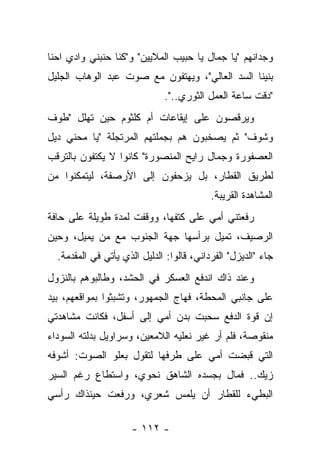 ‫ﻭﺠﺩﺍﻨﻬﻡ "ﻴﺎ ﺠﻤﺎل ﻴﺎ ﺤﺒﻴﺏ ﺍﻟﻤﻼﻴﻴﻥ" ﻭ"ﻜﻨﺎ ﺤﻨﺒﻨﻲ ﻭﺍﺩﻱ ﺍﺤﻨﺎ‬
‫ﺒﻨﻴﻨﺎ ﺍﻟﺴﺩ ﺍﻟﻌﺎﻟﻲ"، ﻭﻴﻬﺘﻔﻭﻥ ﻤﻊ ﺼﻭﺕ ﻋﺒﺩ ﺍﻟﻭﻫﺎﺏ ﺍﻟﺠﻠﻴل‬
                              ‫"ﺩﻗﺕ ﺴﺎﻋﺔ ﺍﻟﻌﻤل ﺍﻟﺜﻭﺭﻱ..".‬
‫ﻭﻴﺭﻗﺼﻭﻥ ﻋﻠﻰ ﺇﻴﻘﺎﻋﺎﺕ ﺃﻡ ﻜﻠﺜﻭﻡ ﺤﻴﻥ ﺘﻬﻠل "ﻁﻭﻑ‬
‫ﻭﺸﻭﻑ" ﺜﻡ ﻴﺼﺨﺒﻭﻥ ﻫﻡ ﺒﺠﻤﻠﺘﻬﻡ ﺍﻟﻤﺭﺘﺠﻠﺔ "ﻴﺎ ﻤﺤﻨﻲ ﺩﻴل‬
‫ﺍﻟﻌﺼﻔﻭﺭﺓ ﻭﺠﻤﺎل ﺭﺍﻴﺢ ﺍﻟﻤﻨﺼﻭﺭﺓ" ﻜﺎﻨﻭﺍ ﻻ ﻴﻜﺘﻔﻭﻥ ﺒﺎﻟﺘﺭﻗﺏ‬
‫ﻟﻁﺭﻴﻕ ﺍﻟﻘﻁﺎﺭ، ﺒل ﻴﺯﺤﻔﻭﻥ ﺇﻟﻰ ﺍﻷﺭﺼﻔﺔ، ﻟﻴﺘﻤﻜﻨﻭﺍ ﻤﻥ‬
                                           ‫ﺍﻟﻤﺸﺎﻫﺩﺓ ﺍﻟﻘﺭﻴﺒﺔ.‬
‫ﺭﻓﻌﺘﻨﻲ ﺃﻤﻲ ﻋﻠﻰ ﻜﺘﻔﻬﺎ، ﻭﻭﻗﻔﺕ ﻟﻤﺩﺓ ﻁﻭﻴﻠﺔ ﻋﻠﻰ ﺤﺎﻓﺔ‬
‫ﺍﻟﺭﺼﻴﻑ، ﺘﻤﻴل ﺒﺭﺃﺴﻬﺎ ﺠﻬﺔ ﺍﻟﺠﻨﻭﺏ ﻤﻊ ﻤﻥ ﻴﻤﻴل، ﻭﺤﻴﻥ‬
  ‫ﺠﺎﺀ "ﺍﻟﺩﻴﺯل" ﺍﻟﻔﺭﺩﺍﻨﻲ، ﻗﺎﻟﻭﺍ: ﺍﻟﺩﻟﻴل ﺍﻟﺫﻱ ﻴﺄﺘﻲ ﻓﻲ ﺍﻟﻤﻘﺩﻤﺔ.‬
‫ﻭﻋﻨﺩ ﺫﺍﻙ ﺍﻨﺩﻓﻊ ﺍﻟﻌﺴﻜﺭ ﻓﻲ ﺍﻟﺤﺸﺩ، ﻭﻁﺎﻟﺒﻭﻫﻡ ﺒﺎﻟﻨﺯﻭل‬
‫ﻋﻠﻰ ﺠﺎﻨﺒﻲ ﺍﻟﻤﺤﻁﺔ، ﻓﻬﺎﺝ ﺍﻟﺠﻤﻬﻭﺭ، ﻭﺘﺸﺒﺜﻭﺍ ﺒﻤﻭﺍﻗﻌﻬﻡ، ﺒﻴﺩ‬
‫ﺇﻥ ﻗﻭﺓ ﺍﻟﺩﻓﻊ ﺴﺤﺒﺕ ﺒﺩﻥ ﺃﻤﻲ ﺇﻟﻰ ﺃﺴﻔل، ﻓﻜﺎﻨﺕ ﻤﺸﺎﻫﺩﺘﻲ‬
‫ﻤﻨﻘﻭﺼﺔ، ﻓﻠﻡ ﺃﺭ ﻏﻴﺭ ﻨﻌﻠﻴﻪ ﺍﻟﻼﻤﻌﻴﻥ، ﻭﺴﺭﺍﻭﻴل ﺒﺩﻟﺘﻪ ﺍﻟﺴﻭﺩﺍﺀ‬
‫ﺍﻟﺘﻲ ﻗﺒﻀﺕ ﺃﻤﻲ ﻋﻠﻰ ﻁﺭﻓﻬﺎ ﻟﺘﻘﻭل ﺒﻌﻠﻭ ﺍﻟﺼﻭﺕ: ﺃﺸﻭﻓﻪ‬
‫ﺯﻴﻙ.. ﻓﻤﺎل ﺒﺠﺴﺩﻩ ﺍﻟﺸﺎﻫﻕ ﻨﺤﻭﻱ، ﻭﺍﺴﺘﻁﺎﻉ ﺭﻏﻡ ﺍﻟﺴﻴﺭ‬
‫ﺍﻟﺒﻁﻲﺀ ﻟﻠﻘﻁﺎﺭ ﺃﻥ ﻴﻠﻤﺱ ﺸﻌﺭﻱ، ﻭﺭﻓﻌﺕ ﺤﻴﻨﺫﺍﻙ ﺭﺃﺴﻲ‬

                     ‫- ٢١١ -‬
 