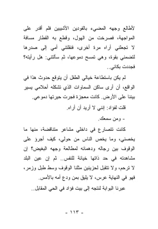 ‫ﻷﻁﺎﻟﻊ ﻭﺠﻬﻪ ﺍﻟﻤﻀﻲﺀ ﺒﺎﻟﻔﻭﺩﻴﻥ ﺍﻷﺸﻴﺒﻴﻥ ﻓﻠﻡ ﺃﻗﺩﺭ ﻋﻠﻰ‬
‫ﺍﻟﻤﻭﺍﺠﻬﺔ، ﻓﺼﺭﺨﺕ ﻤﻥ ﺍﻟﻬﻭل، ﻭﻗﻁﻊ ﺒﻪ ﺍﻟﻘﻁﺎﺭ ﻤﺴﺎﻓﺔ‬
‫ﻻ ﺘﺠﻌﻠﻨﻲ ﺃﺭﺍﻩ ﻤﺭﺓ ﺃﺨﺭﻯ، ﻓﻨﻘﻠﺘﻨﻲ ﺃﻤﻲ ﺇﻟﻰ ﺼﺩﺭﻫﺎ‬
‫ﻟﺘﻀﻤﻨﻲ ﺒﻘﻭﺓ، ﻭﻫﻲ ﺘﻤﺴﺢ ﺩﻤﻭﻋﻬﺎ، ﺜﻡ ﺴﺄﻟﺘﻨﻲ: ﻫل ﺭﺃﻴﺘﻪ؟‬
                                           ‫ﻓﺠﺩﺩﺕ ﺒﻜﺎﺌﻲ..‬
‫ﻟﻡ ﻴﻜﻥ ﺒﺎﺴﺘﻁﺎﻋﺔ ﺨﻴﺎﻟﻲ ﺍﻟﻁﻔل ﺃﻥ ﻴﺘﻭﻗﻊ ﺤﺩﻭﺙ ﻫﺫﺍ ﻓﻲ‬
‫ﺍﻟﻭﺍﻗﻊ، ﺃﻥ ﺃﺭﻯ ﺴﺎﻜﻥ ﺍﻟﺴﻤﺎﻭﺍﺕ ﺍﻟﺫﻱ ﺘﺸﻜﻠﻪ ﺃﺤﻼﻤﻲ ﻴﺴﻴﺭ‬
   ‫ﺒﻴﻨﻨﺎ ﻋﻠﻰ ﺍﻷﺭﺽ. ﻜﺎﻨﺕ ﻤﻌﺠﺯﺓ ﻓﺠﺭﺕ ﺤﻴﺭﺘﻬﺎ ﺩﻤﻭﻋﻲ.‬
                     ‫ﻗﻠﺕ ﻟﻔﺅﺍﺩ: ﺇﻨﻨﻲ ﻻ ﺃﺭﻴﺩ ﺃﻥ ﺃﺭﺍﻩ.‬
                                      ‫- ﻭﻤﻥ ﺴﻤﻌﻙ.‬
‫ﻜﺎﻨﺕ ﺘﺘﺼﺎﺭﻉ ﻓﻲ ﺩﺍﺨﻠﻲ ﻤﺸﺎﻋﺭ ﻤﺘﻨﺎﻗﻀﺔ، ﻤﻨﻬﺎ ﻤﺎ‬
‫ﻴﺨﺼﻨﻲ، ﻭﻤﺎ ﻴﺨﺹ ﺍﻟﻨﺎﺱ ﻤﻥ ﺤﻭﻟﻲ، ﻜﻴﻑ ﺃﺠﺭﺅ ﻋﻠﻰ‬
‫ﺍﻟﻭﻗﻭﻑ ﺒﻴﻥ ﺭﺠﺎﻟﻪ ﻭﺩﻫﻤﺎﺌﻪ ﻟﻤﻁﺎﻟﻌﺔ ﻭﺠﻬﻪ ﺍﻟﺒﻐﻴﺽ؟ ﺇﻥ‬
‫ﻤﺸﺎﻫﺩﺘﻪ ﻓﻲ ﺤﺩ ﺫﺍﺘﻬﺎ ﺨﻴﺎﻨﺔ ﻟﻠﻨﻔﺱ.. ﺜﻡ ﺇﻥ ﻋﻴﻥ ﺍﻟﺒﻠﺩ‬
‫ﻻ ﺘﺭﺤﻡ، ﻭﻻ ﺘﺘﻘﺒل ﻟﺤﺯﻴﻨﻴﻥ ﻤﺜﻠﻨﺎ ﺍﻟﻭﻗﻭﻑ ﻭﺴﻁ ﻁﺒل ﻭﺯﻤﺭ،‬
      ‫ﻓﻬﻭ ﻓﻲ ﺍﻟﻨﻬﺎﻴﺔ ﻋﺭﺱ، ﻻ ﻴﻠﻴﻕ ﺒﻤﻥ ﻭﺩﻉ ﺃﻤﻪ ﺒﺎﻷﻤﺱ.‬
   ‫ﻋﺒﺭﻨﺎ ﺍﻟﺒﻭﺍﺒﺔ ﻟﻨﺘﺠﻪ ﺇﻟﻰ ﺒﻴﺕ ﻓﺅﺍﺩ ﻓﻲ ﺍﻟﺤﻲ ﺍﻟﻤﻘﺎﺒل..‬



                    ‫- ٣١١ -‬
 