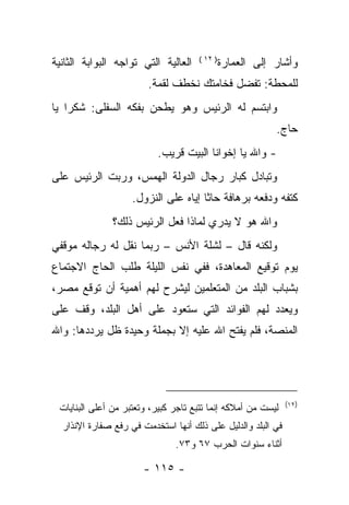 ‫ﺍﻟﻌﺎﻟﻴﺔ ﺍﻟﺘﻲ ﺘﻭﺍﺠﻪ ﺍﻟﺒﻭﺍﺒﺔ ﺍﻟﺜﺎﻨﻴﺔ‬    ‫) ٢١ (‬
                                               ‫ﻭﺃﺸﺎﺭ ﺇﻟﻰ ﺍﻟﻌﻤﺎﺭﺓ‬
                        ‫ﻟﻠﻤﺤﻁﺔ: ﺘﻔﻀل ﻓﺨﺎﻤﺘﻙ ﻨﺨﻁﻑ ﻟﻘﻤﺔ.‬
‫ﻭﺍﺒﺘﺴﻡ ﻟﻪ ﺍﻟﺭﺌﻴﺱ ﻭﻫﻭ ﻴﻁﺤﻥ ﺒﻔﻜﻪ ﺍﻟﺴﻔﻠﻰ: ﺸﻜﺭﺍ ﻴﺎ‬
                                                           ‫ﺤﺎﺝ.‬
                           ‫- ﻭﺍﷲ ﻴﺎ ﺇﺨﻭﺍﻨﺎ ﺍﻟﺒﻴﺕ ﻗﺭﻴﺏ.‬
‫ﻭﺘﺒﺎﺩل ﻜﺒﺎﺭ ﺭﺠﺎل ﺍﻟﺩﻭﻟﺔ ﺍﻟﻬﻤﺱ، ﻭﺭﺒﺕ ﺍﻟﺭﺌﻴﺱ ﻋﻠﻰ‬
                    ‫ﻜﺘﻔﻪ ﻭﺩﻓﻌﻪ ﺒﺭﻫﺎﻓﺔ ﺤﺎﺜﺎ ﺇﻴﺎﻩ ﻋﻠﻰ ﺍﻟﻨﺯﻭل.‬
               ‫ﻭﺍﷲ ﻫﻭ ﻻ ﻴﺩﺭﻱ ﻟﻤﺎﺫﺍ ﻓﻌل ﺍﻟﺭﺌﻴﺱ ﺫﻟﻙ؟‬
‫ﻭﻟﻜﻨﻪ ﻗﺎل – ﻟﺸﻠﺔ ﺍﻷﻨﺱ – ﺭﺒﻤﺎ ﻨﻘل ﻟﻪ ﺭﺠﺎﻟﻪ ﻤﻭﻗﻔﻲ‬
‫ﻴﻭﻡ ﺘﻭﻗﻴﻊ ﺍﻟﻤﻌﺎﻫﺩﺓ، ﻓﻔﻲ ﻨﻔﺱ ﺍﻟﻠﻴﻠﺔ ﻁﻠﺏ ﺍﻟﺤﺎﺝ ﺍﻻﺠﺘﻤﺎﻉ‬
‫ﺒﺸﺒﺎﺏ ﺍﻟﺒﻠﺩ ﻤﻥ ﺍﻟﻤﺘﻌﻠﻤﻴﻥ ﻟﻴﺸﺭﺡ ﻟﻬﻡ ﺃﻫﻤﻴﺔ ﺃﻥ ﺘﻭﻗﻊ ﻤﺼﺭ،‬
‫ﻭﻴﻌﺩﺩ ﻟﻬﻡ ﺍﻟﻔﻭﺍﺌﺩ ﺍﻟﺘﻲ ﺴﺘﻌﻭﺩ ﻋﻠﻰ ﺃﻫل ﺍﻟﺒﻠﺩ، ﻭﻗﻑ ﻋﻠﻰ‬
‫ﺍﻟﻤﻨﺼﺔ، ﻓﻠﻡ ﻴﻔﺘﺢ ﺍﷲ ﻋﻠﻴﻪ ﺇﻻ ﺒﺠﻤﻠﺔ ﻭﺤﻴﺩﺓ ﻅل ﻴﺭﺩﺩﻫﺎ: ﻭﺍﷲ‬




                                                              ‫)٢١(‬
 ‫ﻟﻴﺴﺕ ﻤﻥ ﺃﻤﻼﻜﻪ ﺇﻨﻤﺎ ﺘﺘﺒﻊ ﺘﺎﺠﺭ ﻜﺒﻴﺭ، ﻭﺘﻌﺘﺒﺭ ﻤﻥ ﺃﻋﻠﻰ ﺍﻟﺒﻨﺎﻴﺎﺕ‬
  ‫ﻓﻲ ﺍﻟﺒﻠﺩ ﻭﺍﻟﺩﻟﻴل ﻋﻠﻰ ﺫﻟﻙ ﺃﻨﻬﺎ ﺍﺴﺘﺨﺩﻤﺕ ﻓﻲ ﺭﻓﻊ ﺼﻔﺎﺭﺓ ﺍﻹﻨﺫﺍﺭ‬
                               ‫ﺃﺜﻨﺎﺀ ﺴﻨﻭﺍﺕ ﺍﻟﺤﺭﺏ ٧٦ ﻭ٣٧.‬

                       ‫- ٥١١ -‬
 