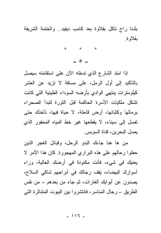 ‫ﺒﻠﺩﻨﺎ ﺭﺍﺡ ﺘﺎﻜل ﺒﻘﻼﻭﺓ ﺒﻌﺩ ﻜﺎﻤﺏ ﺩﻴﻔﻴﺩ.. ﻭﺍﻟﺨﺘﻤﺔ ﺍﻟﺸﺭﻴﻔﺔ‬
                                                  ‫ﺒﻘﻼﻭﺓ.‬
                    ‫*‬      ‫*‬       ‫*‬

                        ‫-٥-‬
‫ﺇﺫﺍ ﺍﻤﺘﺩ ﺍﻟﺸﺎﺭﻉ ﺍﻟﺫﻱ ﻨﺩﺨﻠﻪ ﺍﻵﻥ ﻋﻠﻰ ﺍﺴﺘﻘﺎﻤﺘﻪ ﺴﻴﺼل‬
‫ﺒﺎﻟﺘﺄﻜﻴﺩ ﺇﻟﻰ ﺃﻭل ﺍﻟﺭﻤل، ﻋﻠﻰ ﻤﺴﺎﻓﺔ ﻻ ﺘﺯﻴﺩ ﻋﻥ ﺍﻟﻌﺸﺭ‬
‫ﻜﻴﻠﻭﻤﺘﺭﺍﺕ ﻴﻨﺘﻬﻲ ﺍﻟﻭﺍﺩﻱ ﺒﺄﺭﻀﻪ ﺍﻟﺴﻭﺩﺍﺀ ﺍﻟﻁﻴﻨﻴﺔ ﺍﻟﺘﻲ ﻜﺎﻨﺕ‬
‫ﺘﺸﻜل ﻤﻠﻜﻴﺎﺕ ﺍﻷﺴﺭﺓ ﺍﻟﺤﺎﻜﻤﺔ ﻗﺒل ﺍﻟﺜﻭﺭﺓ ﻟﺘﺒﺩﺃ ﺍﻟﺼﺤﺭﺍﺀ‬
‫ﺒﺭﻤﺎﻟﻬﺎ ﻭﻜﺜﺒﺎﻨﻬﺎ، ﺃﺭﺽ ﻗﺎﺤﻠﺔ، ﻻ ﺤﻴﺎﺓ ﻓﻴﻬﺎ، ﺘﺄﺨﺫﻙ ﺤﺘﻰ‬
‫ﺘﺼل ﺇﻟﻰ ﺴﻴﻨﺎﺀ، ﻻ ﻴﻘﻁﻌﻬﺎ ﻏﻴﺭ ﺨﻁ ﺍﻟﻤﻴﺎﻩ ﺍﻟﻤﺤﻔﻭﺭ ﺍﻟﺫﻱ‬
                               ‫ﻴﺼل ﺍﻟﺒﺤﺭﻴﻥ، ﻗﻨﺎﺓ ﺍﻟﺴﻭﻴﺱ.‬
‫ﻤﻥ ﻫﺎ ﻫﻨﺎ ﺠﺎﺀﻙ ﺍﻟﺒﺩﻭ ﺍﻟﺭﺤل، ﻭﻗﺒﺎﺌل ﺍﻟﻐﺠﺭ ﺍﻟﺫﻴﻥ‬
‫ﺤﻁﻭﺍ ﺭﺤﺎﻟﻬﻡ ﻋﻠﻰ ﻫﺫﻩ ﺍﻟﺒﺭﺍﺭﻱ ﺍﻟﻤﻬﺠﻭﺭﺓ. ﻜﺎﻥ ﻫﺫﺍ ﺍﻷﻤﺭ ﻻ‬
‫ﻴﻌﻨﻴﻙ ﻓﻲ ﺸﻲﺀ، ﻓﺄﻨﺕ ﻤﻜﻨﻭﻨﺔ ﻓﻲ ﺃﺭﻀﻙ ﺍﻟﻌﺎﻟﻴﺔ، ﻭﺭﺍﺀ‬
‫ﺃﺴﻭﺍﺭﻙ ﺍﻟﺒﻴﻀﺎﺀ، ﻴﻘﻑ ﺭﺠﺎﻟﻙ ﻓﻲ ﺃﺒﺭﺍﺠﻬﻡ ﺸﺎﻜﻲ ﺍﻟﺴﻼﺡ،‬
‫ﻴﺼﺩﻭﻥ ﻋﻥ ﺃﺒﻭﺍﺒﻙ ﺍﻟﻐﺎﺭﺍﺕ، ﺜﻡ ﺠﺎﺀ ﻤﻥ ﺒﻌﺩﻫﻡ – ﻤﻥ ﻨﻔﺱ‬
‫ﺍﻟﻁﺭﻴﻕ – ﺭﺠﺎل ﺍﻟﻤﻨﺎﺴﺭ، ﻓﺎﻨﺘﺸﺭﻭﺍ ﺒﻴﻥ ﺍﻟﺒﻴﻭﺕ ﺍﻟﻤﺘﻨﺎﺜﺭﺓ ﺍﻟﺘﻲ‬



                     ‫- ٦١١ -‬
 