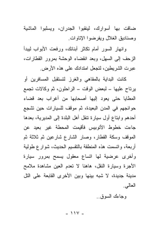 ‫ﻀﺎﻗﺕ ﺒﻬﺎ ﺃﺴﻭﺍﺭﻙ، ﻟﻴﻨﻘﺒﻭﺍ ﺍﻟﺠﺩﺭﺍﻥ، ﻭﻴﺴﻠﺒﻭﺍ ﺍﻟﻤﺎﺸﻴﺔ‬
                       ‫ﻭﺼﻨﺎﺩﻴﻕ ﺍﻟﻐﻼل ﻭﻴﻔﺭﻀﻭﺍ ﺍﻹﺘﺎﻭﺍﺕ.‬
‫ﻭﺍﻨﻬﺎﺭ ﺍﻟﺴﻭﺭ ﺃﻤﺎﻡ ﺘﻜﺎﺜﺭ ﺃﺒﻨﺎﺌﻙ، ﻭﺭﻓﻌﺕ ﺍﻷﺒﻭﺍﺏ ﻟﻴﺒﺩﺃ‬
‫ﺍﻟﺯﺤﻑ ﺇﻟﻰ ﺍﻟﺴﻬل، ﻭﺒﻌﺩ ﺍﻨﻘﻀﺎﺀ ﺍﻟﻭﺤﺸﺔ ﺒﻤﺭﻭﺭ ﺍﻟﻘﻁﺎﺭﺍﺕ،‬
        ‫ﻋﺒﺭﺕ ﺍﻟﺸﺭﻴﻁﻴﻥ، ﻟﺘﺠﻌل ﺍﻤﺘﺩﺍﺩﻙ ﻋﻠﻰ ﻫﺫﻩ ﺍﻷﺭﺽ.‬
‫ﻜﺎﻨﺕ ﺍﻟﺒﺩﺍﻴﺔ ﺒﺎﻟﻤﻘﺎﻫﻲ ﻭﺍﻟﻐﺭﺯ ﻟﺘﺴﺘﻘﺒل ﺍﻟﻤﺴﺎﻓﺭﻴﻥ ﺃﻭ‬
‫ﻴﺭﺘﺎﺡ ﻋﻠﻴﻬﺎ – ﻟﺒﻌﺽ ﺍﻟﻭﻗﺕ – ﺍﻟﺭﺍﺤﻠﻭﻥ، ﺜﻡ ﻭﻜﺎﻻﺕ ﺘﺠﻤﻊ‬
‫ﺍﻟﻤﻁﺎﻴﺎ ﺤﺘﻰ ﻴﻌﻭﺩ ﺇﻟﻴﻬﺎ ﺃﺼﺤﺎﺒﻬﺎ ﻤﻥ ﺃﻏﺭﺍﺏ ﺒﻌﺩ ﻗﻀﺎﺀ‬
‫ﺤﻭﺍﺌﺠﻬﻡ ﻓﻲ ﺍﻟﻤﺩﻥ ﺍﻟﺒﻌﻴﺩﺓ، ﺜﻡ ﻤﻭﻗﻑ ﻟﻠﺴﻴﺎﺭﺍﺕ ﺤﻴﻥ ﺘﺸﺠﻊ‬
‫ﺃﺤﺩﻫﻡ ﻭﺍﺒﺘﺎﻉ ﺃﻭل ﺴﻴﺎﺭﺓ ﺘﻨﻘل ﺃﻫل ﺍﻟﺒﻠﺩﺓ ﺇﻟﻰ ﺍﻟﻤﺩﻴﺭﻴﺔ، ﺒﻌﺩﻫﺎ‬
‫ﺠﺎﺀﺕ ﺨﻁﻭﻁ ﺍﻷﺘﻭﺒﻴﺱ ﻓﺄﻗﻴﻤﺕ ﺍﻟﻤﺤﻁﺔ ﻏﻴﺭ ﺒﻌﻴﺩ ﻋﻥ‬
‫ﺍﻟﻤﻭﻗﻑ ﻭﺴﻜﺔ ﺍﻟﻘﻁﺎﺭ، ﻭﺼﺎﺭ ﺍﻟﺸﺎﺭﻉ ﺸﺎﺭﻋﻴﻥ ﺜﻡ ﺜﻼﺜﺔ ﺜﻡ‬
‫ﺃﺭﺒﻌﺔ، ﻭﺍﺘﺴﻤﺕ ﻫﺫﻩ ﺍﻟﻤﻨﻁﻘﺔ ﺒﺎﻟﺘﻘﺴﻴﻡ ﺍﻟﺤﺩﻴﺙ، ﺸﻭﺍﺭﻉ ﻁﻭﻟﻴﺔ‬
‫ﻭﺃﺨﺭﻯ ﻋﺭﻀﻴﺔ ﻟﻬﺎ ﺍﺘﺴﺎﻉ ﻤﻌﻘﻭل ﻴﺴﻤﺢ ﺒﻤﺭﻭﺭ ﺴﻴﺎﺭﺓ‬
‫ﺍﻷﺠﺭﺓ ﻭﺴﻴﺎﺭﺓ ﺍﻟﻨﻘل، ﻫﺎﻫﻨﺎ ﻻ ﺘﻌﺩﻡ ﺍﻟﻌﻴﻥ ﻤﺸﺎﻫﺩﺓ ﻤﻼﻤﺢ‬
‫ﻤﺩﻴﻨﺔ ﺠﺩﻴﺩﺓ، ﻻ ﺸﺒﻪ ﺒﻴﻨﻬﺎ ﻭﺒﻴﻥ ﺍﻷﺨﺭﻯ ﺍﻟﻘﺎﺒﻌﺔ ﻋﻠﻰ ﺍﻟﺘل‬
                                                   ‫ﺍﻟﻌﺎﻟﻲ.‬
                                     ‫ﻭﺠﺎﺀﻙ ﺍﻟﺴﻭﻕ..‬

                     ‫- ٧١١ -‬
 