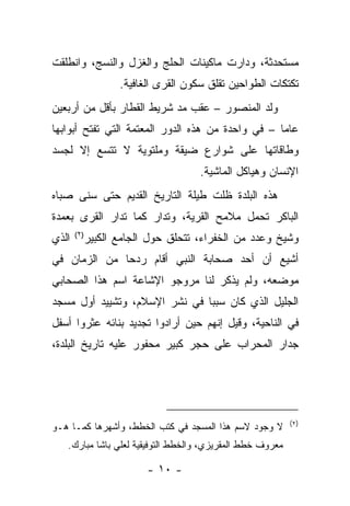 ‫ﻤﺴﺘﺤﺩﺜﺔ، ﻭﺩﺍﺭﺕ ﻤﺎﻜﻴﻨﺎﺕ ﺍﻟﺤﻠﺞ ﻭﺍﻟﻐﺯل ﻭﺍﻟﻨﺴﺞ، ﻭﺍﻨﻁﻠﻘﺕ‬
                 ‫ﺘﻜﺘﻜﺎﺕ ﺍﻟﻁﻭﺍﺤﻴﻥ ﺘﻘﻠﻕ ﺴﻜﻭﻥ ﺍﻟﻘﺭﻯ ﺍﻟﻐﺎﻓﻴﺔ.‬
‫ﻭﻟﺩ ﺍﻟﻤﻨﺼﻭﺭ – ﻋﻘﺏ ﻤﺩ ﺸﺭﻴﻁ ﺍﻟﻘﻁﺎﺭ ﺒﺄﻗل ﻤﻥ ﺃﺭﺒﻌﻴﻥ‬
‫ﻋﺎﻤﺎ – ﻓﻲ ﻭﺍﺤﺩﺓ ﻤﻥ ﻫﺫﻩ ﺍﻟﺩﻭﺭ ﺍﻟﻤﻌﺘﻤﺔ ﺍﻟﺘﻲ ﺘﻔﺘﺢ ﺃﺒﻭﺍﺒﻬﺎ‬
‫ﻭﻁﺎﻗﺎﺘﻬﺎ ﻋﻠﻰ ﺸﻭﺍﺭﻉ ﻀﻴﻘﺔ ﻭﻤﻠﺘﻭﻴﺔ ﻻ ﺘﺘﺴﻊ ﺇﻻ ﻟﺠﺴﺩ‬
                                   ‫ﺍﻹﻨﺴﺎﻥ ﻭﻫﻴﺎﻜل ﺍﻟﻤﺎﺸﻴﺔ.‬
‫ﻫﺫﻩ ﺍﻟﺒﻠﺩﺓ ﻅﻠﺕ ﻁﻴﻠﺔ ﺍﻟﺘﺎﺭﻴﺦ ﺍﻟﻘﺩﻴﻡ ﺤﺘﻰ ﺴﻨﻰ ﺼﺒﺎﻩ‬
‫ﺍﻟﺒﺎﻜﺭ ﺘﺤﻤل ﻤﻼﻤﺢ ﺍﻟﻘﺭﻴﺔ، ﻭﺘﺩﺍﺭ ﻜﻤﺎ ﺘﺩﺍﺭ ﺍﻟﻘﺭﻯ ﺒﻌﻤﺩﺓ‬
‫ﺍﻟﺫﻱ‬      ‫ﻭﺸﻴﺦ ﻭﻋﺩﺩ ﻤﻥ ﺍﻟﺨﻔﺭﺍﺀ، ﺘﺘﺤﻠﻕ ﺤﻭل ﺍﻟﺠﺎﻤﻊ ﺍﻟﻜﺒﻴﺭ‬
       ‫)٢ (‬


‫ﺃﺸﻴﻊ ﺃﻥ ﺃﺤﺩ ﺼﺤﺎﺒﺔ ﺍﻟﻨﺒﻲ ﺃﻗﺎﻡ ﺭﺩﺤﺎ ﻤﻥ ﺍﻟﺯﻤﺎﻥ ﻓﻲ‬
             ‫ﹰ‬
‫ﻤﻭﻀﻌﻪ، ﻭﻟﻡ ﻴﺫﻜﺭ ﻟﻨﺎ ﻤﺭﻭﺠﻭ ﺍﻹﺸﺎﻋﺔ ﺍﺴﻡ ﻫﺫﺍ ﺍﻟﺼﺤﺎﺒﻲ‬
‫ﺍﻟﺠﻠﻴل ﺍﻟﺫﻱ ﻜﺎﻥ ﺴﺒﺒﺎ ﻓﻲ ﻨﺸﺭ ﺍﻹﺴﻼﻡ، ﻭﺘﺸﻴﻴﺩ ﺃﻭل ﻤﺴﺠﺩ‬
‫ﻓﻲ ﺍﻟﻨﺎﺤﻴﺔ، ﻭﻗﻴل ﺇﻨﻬﻡ ﺤﻴﻥ ﺃﺭﺍﺩﻭﺍ ﺘﺠﺩﻴﺩ ﺒﻨﺎﺌﻪ ﻋﺜﺭﻭﺍ ﺃﺴﻔل‬
‫ﺠﺩﺍﺭ ﺍﻟﻤﺤﺭﺍﺏ ﻋﻠﻰ ﺤﺠﺭ ﻜﺒﻴﺭ ﻤﺤﻔﻭﺭ ﻋﻠﻴﻪ ﺘﺎﺭﻴﺦ ﺍﻟﺒﻠﺩﺓ،‬




                                                           ‫)٢(‬
‫ﻻ ﻭﺠﻭﺩ ﻻﺴﻡ ﻫﺫﺍ ﺍﻟﻤﺴﺠﺩ ﻓﻲ ﻜﺘﺏ ﺍﻟﺨﻁﻁ، ﻭﺃﺸﻬﺭﻫﺎ ﻜﻤـﺎ ﻫـﻭ‬
   ‫ﻤﻌﺭﻭﻑ ﺨﻁﻁ ﺍﻟﻤﻘﺭﻴﺯﻱ، ﻭﺍﻟﺨﻁﻁ ﺍﻟﺘﻭﻓﻴﻘﻴﺔ ﻟﻌﻠﻲ ﺒﺎﺸﺎ ﻤﺒﺎﺭﻙ.‬

                       ‫- ٠١ -‬
 