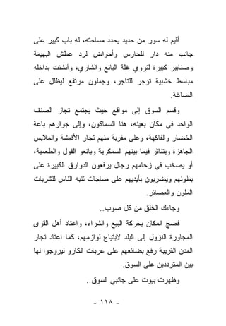 ‫ﺃﻗﻴﻡ ﻟﻪ ﺴﻭﺭ ﻤﻥ ﺤﺩﻴﺩ ﻴﺤﺩﺩ ﻤﺴﺎﺤﺘﻪ، ﻟﻪ ﺒﺎﺏ ﻜﺒﻴﺭ ﻋﻠﻰ‬
‫ﺠﺎﻨﺏ ﻤﻨﻪ ﺩﺍﺭ ﻟﻠﺤﺎﺭﺱ ﻭﺃﺤﻭﺍﺽ ﻟﺭﺩ ﻋﻁﺵ ﺍﻟﺒﻬﻴﻤﺔ‬
‫ﻭﺼﻨﺎﺒﻴﺭ ﻜﺒﻴﺭﺓ ﻟﺘﺭﻭﻱ ﻏﻠﺔ ﺍﻟﺒﺎﺌﻊ ﻭﺍﻟﺸﺎﺭﻱ، ﻭﺃﻨﺸﺌﺕ ﺒﺩﺍﺨﻠﻪ‬
‫ﻤﺒﺎﺴﻁ ﺨﺸﺒﻴﺔ ﺘﺅﺠﺭ ﻟﻠﺘﺎﺠﺭ، ﻭﺠﻤﻠﻭﻥ ﻤﺭﺘﻔﻊ ﻟﻴﻅﻠل ﻋﻠﻰ‬
                                                 ‫ﺍﻟﺼﺎﻏﺔ.‬
‫ﻭﻗﺴﻡ ﺍﻟﺴﻭﻕ ﺇﻟﻰ ﻤﻭﺍﻗﻊ ﺤﻴﺙ ﻴﺠﺘﻤﻊ ﺘﺠﺎﺭ ﺍﻟﺼﻨﻑ‬
‫ﺍﻟﻭﺍﺤﺩ ﻓﻲ ﻤﻜﺎﻥ ﺒﻌﻴﻨﻪ، ﻫﻨﺎ ﺍﻟﺴﻤﺎﻜﻭﻥ، ﻭﺇﻟﻰ ﺠﻭﺍﺭﻫﻡ ﺒﺎﻋﺔ‬
‫ﺍﻟﺨﻀﺎﺭ ﻭﺍﻟﻔﺎﻜﻬﺔ، ﻭﻋﻠﻰ ﻤﻘﺭﺒﺔ ﻤﻨﻬﻡ ﺘﺠﺎﺭ ﺍﻷﻗﻤﺸﺔ ﻭﺍﻟﻤﻼﺒﺱ‬
‫ﺍﻟﺠﺎﻫﺯﺓ ﻭﻴﺘﻨﺎﺜﺭ ﻓﻴﻤﺎ ﺒﻴﻨﻬﻡ ﺍﻟﺴﻤﻜﺭﻴﺔ ﻭﺒﺎﺌﻌﻭ ﺍﻟﻔﻭل ﻭﺍﻟﻁﻌﻤﻴﺔ،‬
‫ﺃﻭ ﻴﺼﺨﺏ ﻓﻲ ﺯﺤﺎﻤﻬﻡ ﺭﺠﺎل ﻴﺭﻓﻌﻭﻥ ﺍﻟﺩﻭﺍﺭﻕ ﺍﻟﻜﺒﻴﺭﺓ ﻋﻠﻰ‬
‫ﺒﻁﻭﻨﻬﻡ ﻭﻴﻀﺭﺒﻭﻥ ﺒﺄﻴﺩﻴﻬﻡ ﻋﻠﻰ ﺼﺎﺠﺎﺕ ﺘﻨﺒﻪ ﺍﻟﻨﺎﺱ ﻟﻠﺸﺭﺒﺎﺕ‬
                                        ‫ﺍﻟﻤﻠﻭﻥ ﻭﺍﻟﻌﺼﺎﺌﺭ.‬
                        ‫ﻭﺠﺎﺀﻙ ﺍﻟﺨﻠﻕ ﻤﻥ ﻜل ﺼﻭﺏ..‬
‫ﻓﻀﺞ ﺍﻟﻤﻜﺎﻥ ﺒﺤﺭﻜﺔ ﺍﻟﺒﻴﻊ ﻭﺍﻟﺸﺭﺍﺀ، ﻭﺍﻋﺘﺎﺩ ﺃﻫل ﺍﻟﻘﺭﻯ‬
‫ﺍﻟﻤﺠﺎﻭﺭﺓ ﺍﻟﻨﺯﻭل ﺇﻟﻰ ﺍﻟﺒﻠﺩ ﻻﺒﺘﻴﺎﻉ ﻟﻭﺍﺯﻤﻬﻡ، ﻜﻤﺎ ﺍﻋﺘﺎﺩ ﺘﺠﺎﺭ‬
‫ﺍﻟﻤﺩﻥ ﺍﻟﻘﺭﻴﺒﺔ ﺭﻓﻊ ﺒﻀﺎﺌﻌﻬﻡ ﻋﻠﻰ ﻋﺭﺒﺎﺕ ﺍﻟﻜﺎﺭﻭ ﻟﻴﺭﻭﺠﻭﺍ ﻟﻬﺎ‬
                                ‫ﺒﻴﻥ ﺍﻟﻤﺘﺭﺩﺩﻴﻥ ﻋﻠﻰ ﺍﻟﺴﻭﻕ.‬
                   ‫ﻭﻅﻬﺭﺕ ﺒﻴﻭﺕ ﻋﻠﻰ ﺠﺎﻨﺒﻲ ﺍﻟﺴﻭﻕ..‬

                     ‫- ٨١١ -‬
 