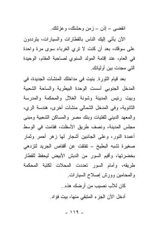 ‫ﺍﻨﻘﻀﻰ – ﺇﺫﻥ – ﺯﻤﻥ ﻭﺤﺸﺘﻙ، ﻭﻋﺯﻟﺘﻙ.‬
‫ﺍﻵﻥ ﻴﺄﺘﻲ ﺇﻟﻴﻙ ﺍﻟﻨﺎﺱ ﺒﺎﻟﻘﻁﺎﺭﺍﺕ ﻭﺍﻟﺴﻴﺎﺭﺍﺕ، ﻴﺘﺭﺩﺩﻭﻥ‬
‫ﻋﻠﻰ ﺴﻭﻗﻙ، ﺒﻌﺩ ﺃﻥ ﻜﻨﺕ ﻻ ﺘﺭﻱ ﺍﻟﻐﺭﺒﺎﺀ ﺴﻭﻯ ﻤﺭﺓ ﻭﺍﺤﺩﺓ‬
‫ﻓﻲ ﺍﻟﻌﺎﻡ، ﻋﻨﺩ ﺇﻗﺎﻤﺔ ﺍﻟﻤﻭﻟﺩ ﺍﻟﺴﻨﻭﻱ ﻟﺼﺎﺤﺒﺔ ﺍﻟﻤﻘﺎﻡ، ﺍﻟﻭﺤﻴﺩﺓ‬
                                 ‫ﺍﻟﺘﻲ ﻤﺠﺩﺕ ﺒﻴﻥ ﺃﻭﻟﻴﺎﺌﻙ.‬
‫ﺒﻌﺩ ﻗﻴﺎﻡ ﺍﻟﺜﻭﺭﺓ. ﺒﻨﻴﺕ ﻓﻲ ﻤﺩﺍﺨﻠﻙ ﺍﻟﻤﻨﺸﺂﺕ ﺍﻟﺠﺩﻴﺩﺓ، ﻓﻲ‬
‫ﺍﻟﻤﺩﺨل ﺍﻟﺠﻨﻭﺒﻲ ﺃﺴﺴﺕ ﺍﻟﻭﺤﺩﺓ ﺍﻟﺒﻴﻁﺭﻴﺔ ﻭﺍﻟﺴﺎﺤﺔ ﺍﻟﺸﻌﺒﻴﺔ‬
‫ﻭﺒﻴﺕ ﺭﺌﻴﺱ ﺍﻟﻤﺩﻴﻨﺔ ﻭﺸﻭﻨﺔ ﺍﻟﻐﻼل ﻭﺍﻟﻤﺤﻜﻤﺔ ﻭﺍﻟﻤﺩﺭﺴﺔ‬
‫ﺍﻟﺜﺎﻨﻭﻴﺔ، ﻭﻓﻲ ﺍﻟﻤﺩﺨل ﺍﻟﺸﻤﺎﻟﻲ ﻤﻨﺸﺂﺕ ﺃﺨﺭﻯ، ﻫﻨﺩﺴﺔ ﺍﻟﺭﻱ،‬
‫ﻭﺍﻟﻤﻌﻬﺩ ﺍﻟﺩﻴﻨﻲ ﻟﻠﻔﺘﻴﺎﺕ ﻭﺒﻨﻙ ﻤﺼﺭ ﻭﺍﻟﻤﺴﺎﻜﻥ ﺍﻟﺸﻌﺒﻴﺔ ﻭﻤﺒﻨﻰ‬
‫ﻤﺠﻠﺱ ﺍﻟﻤﺩﻴﻨﺔ، ﻭﻨ ‪‬ﻑ ﻁﺭﻴﻕ ﺍﻷﺴﻔﻠﺕ، ﻓﻘﺎﻤﺕ ﻓﻲ ﺍﻟﻭﺴﻁ‬
                             ‫ﺼ‬
‫ﺃﻋﻤﺩﺓ ﺍﻟﻨﻭﺭ، ﻭﻋﻠﻰ ﺍﻟﺠﺎﻨﺒﻴﻥ ﺃﺸﺠﺎﺭ ﻟﻬﺎ ﺯﻫﺭ ﺃﺤﻤﺭ ﻭﺜﻤﺎﺭ‬
‫ﺼﻐﻴﺭﺓ ﺘﺸﺒﻪ ﺍﻟﺒﻁﻴﺦ – ﺘﻔﺘﻘﺕ ﻋﻥ ﺃﻗﻔﺎﺹ ﺍﻟﺠﺭﻴﺩ ﻟﺘﺯﺩﻫﻲ‬
‫ﺒﺨﻀﺭﺘﻬﺎ، ﻭﺃﻗﻴﻡ ﺍﻟﺴﻭﺭ ﻤﻥ ﺍﻟﺩﺒﺵ ﺍﻷﺒﻴﺽ ﻟﻴﺤﻔﻅ ﻟﻠﻘﻁﺎﺭ‬
‫ﻁﺭﻴﻘﻪ، ﻭﺃﻤﺎﻡ ﺍﻟﺴﻭﺭ ﺘﻌﺩﺩﺕ ﺍﻟﻤﺤﻼﺕ ﻟﻜﺘﺒﺔ ﺍﻟﻤﺤﻜﻤﺔ‬
                      ‫ﻭﺍﻟﻤﺤﺎﻤﻴﻥ ﻭﻭﺭﺵ ﺇﺼﻼﺡ ﺍﻟﺴﻴﺎﺭﺍﺕ.‬
                   ‫ﻜﺎﻥ ﻟﻸﺏ ﻨﺼﻴﺏ ﻤﻥ ﺃﺭﻀﻙ ﻫﺫﻩ..‬
             ‫ﺃﺩﺨل ﺍﻵﻥ ﺍﻟﺠﺯﺀ ﺍﻟﻤﺘﺒﻘﻲ ﻤﻨﻬﺎ، ﺒﻴﺕ ﻓﺅﺍﺩ.‬

                    ‫- ٩١١ -‬
 