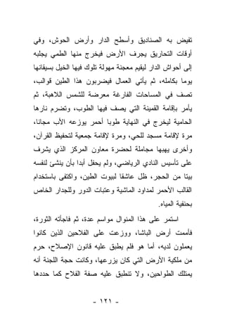 ‫ﺘﻔﻴﺽ ﺒﻪ ﺍﻟﺼﻨﺎﺩﻴﻕ ﻭﺃﺴﻁﺢ ﺍﻟﺩﺍﺭ ﻭﺃﺭﺽ ﺍﻟﺤﻭﺵ، ﻭﻓﻲ‬
‫ﺃﻭﻗﺎﺕ ﺍﻟﺘﺤﺎﺭﻴﻕ ﻴﺠﺭﻑ ﺍﻷﺭﺽ ﻓﻴﺨﺭﺝ ﻤﻨﻬﺎ ﺍﻟﻁﻤﻲ ﻴﺠﻠﺒﻪ‬
‫ﺇﻟﻰ ﺃﺤﻭﺍﺵ ﺍﻟﺩﺍﺭ ﻟﻴﻘﻴﻡ ﻤﻌﺠﻨﺔ ﻤﻬﻭﻟﺔ ﺘﻠﻭﻙ ﻓﻴﻬﺎ ﺍﻟﺨﻴل ﺒﺴﻴﻘﺎﻨﻬﺎ‬
‫ﻴﻭﻤﺎ ﺒﻜﺎﻤﻠﻪ، ﺜﻡ ﻴﺄﺘﻲ ﺍﻟﻌﻤﺎل ﻓﻴﻀﺭﺒﻭﻥ ﻫﺫﺍ ﺍﻟﻁﻴﻥ ﻗﻭﺍﻟﺏ،‬
‫ﺘﺼﻑ ﻓﻲ ﺍﻟﻤﺴﺎﺤﺎﺕ ﺍﻟﻔﺎﺭﻏﺔ ﻤﻌﺭﻀﺔ ﻟﻠﺸﻤﺱ ﺍﻟﻼﻫﺒﺔ، ﺜﻡ‬
‫ﻴﺄﻤﺭ ﺒﺈﻗﺎﻤﺔ ﺍﻟﻘﻤﻴﻨﺔ ﺍﻟﺘﻲ ﻴﺼﻑ ﻓﻴﻬﺎ ﺍﻟﻁﻭﺏ، ﻭﺘﻀﺭﻡ ﻨﺎﺭﻫﺎ‬
‫ﺍﻟﺤﺎﻤﻴﺔ ﻟﻴﺨﺭﺝ ﻓﻲ ﺍﻟﻨﻬﺎﻴﺔ ﻁﻭﺒﺎ ﺃﺤﻤﺭ ﻴﻭﺯﻋﻪ ﺍﻷﺏ ﻤﺠﺎﻨﺎ،‬
‫ﻤﺭﺓ ﻹﻗﺎﻤﺔ ﻤﺴﺠﺩ ﻟﻠﺤﻲ، ﻭﻤﺭﺓ ﻹﻗﺎﻤﺔ ﺠﻤﻌﻴﺔ ﻟﺘﺤﻔﻴﻅ ﺍﻟﻘﺭﺁﻥ،‬
‫ﻭﺃﺨﺭﻯ ﻴﻬﺒﻬﺎ ﻤﺠﺎﻤﻠﺔ ﻟﺤﻀﺭﺓ ﻤﻌﺎﻭﻥ ﺍﻟﻤﺭﻜﺯ ﺍﻟﺫﻱ ﻴﺸﺭﻑ‬
‫ﻋﻠﻰ ﺘﺄﺴﻴﺱ ﺍﻟﻨﺎﺩﻱ ﺍﻟﺭﻴﺎﻀﻲ، ﻭﻟﻡ ﻴﺤﻔل ﺃﺒﺩﺍ ﺒﺄﻥ ﻴﻨﺸﺊ ﻟﻨﻔﺴﻪ‬
‫ﺒﻴﺘﺎ ﻤﻥ ﺍﻟﺤﺠﺭ، ﻅل ﻋﺎﺸﻘﺎ ﻟﺒﻴﻭﺕ ﺍﻟﻁﻴﻥ، ﻭﺍﻜﺘﻔﻰ ﺒﺎﺴﺘﺨﺩﺍﻡ‬
‫ﺍﻟﻘﺎﻟﺏ ﺍﻷﺤﻤﺭ ﻟﻤﺩﺍﻭﺩ ﺍﻟﻤﺎﺸﻴﺔ ﻭﻋﺘﺒﺎﺕ ﺍﻟﺩﻭﺭ ﻭﻟﻠﺠﺩﺍﺭ ﺍﻟﺨﺎﺹ‬
                                             ‫ﺒﺤﻨﻔﻴﺔ ﺍﻟﻤﻴﺎﻩ.‬
‫ﺍﺴﺘﻤﺭ ﻋﻠﻰ ﻫﺫﺍ ﺍﻟﻤﻨﻭﺍل ﻤﻭﺍﺴﻡ ﻋﺩﺓ، ﺜﻡ ﻓﺎﺠﺄﺘﻪ ﺍﻟﺜﻭﺭﺓ،‬
‫ﻓﺄﻤﻤﺕ ﺃﺭﺽ ﺍﻟﺒﺎﺸﺎ، ﻭﻭﺯﻋﺕ ﻋﻠﻰ ﺍﻟﻔﻼﺤﻴﻥ ﺍﻟﺫﻴﻥ ﻜﺎﻨﻭﺍ‬
‫ﻴﻌﻤﻠﻭﻥ ﻟﺩﻴﻪ، ﺃﻤﺎ ﻫﻭ ﻓﻠﻡ ﻴﻁﺒﻕ ﻋﻠﻴﻪ ﻗﺎﻨﻭﻥ ﺍﻹﺼﻼﺡ، ﺤﺭﻡ‬
‫ﻤﻥ ﻤﻠﻜﻴﺔ ﺍﻷﺭﺽ ﺍﻟﺘﻲ ﻜﺎﻥ ﻴﺯﺭﻋﻬﺎ، ﻭﻜﺎﻨﺕ ﺤﺠﺔ ﺍﻟﻠﺠﻨﺔ ﺃﻨﻪ‬
‫ﻴﻤﺘﻠﻙ ﺍﻟﻁﻭﺍﺤﻴﻥ، ﻭﻻ ﺘﻨﻁﺒﻕ ﻋﻠﻴﻪ ﺼﻔﺔ ﺍﻟﻔﻼﺡ ﻜﻤﺎ ﺤﺩﺩﻫﺎ‬


                     ‫- ١٢١ -‬
 