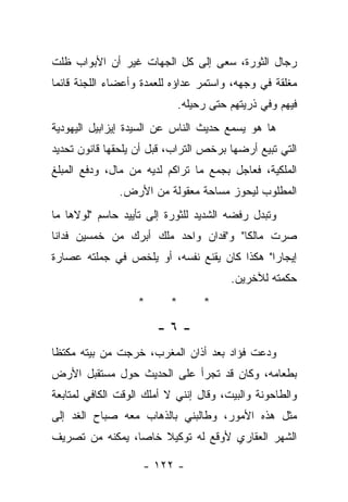 ‫ﺭﺠﺎل ﺍﻟﺜﻭﺭﺓ، ﺴﻌﻰ ﺇﻟﻰ ﻜل ﺍﻟﺠﻬﺎﺕ ﻏﻴﺭ ﺃﻥ ﺍﻷﺒﻭﺍﺏ ﻅﻠﺕ‬
‫ﻤﻐﻠﻘﺔ ﻓﻲ ﻭﺠﻬﻪ، ﻭﺍﺴﺘﻤﺭ ﻋﺩﺍﺅﻩ ﻟﻠﻌﻤﺩﺓ ﻭﺃﻋﻀﺎﺀ ﺍﻟﻠﺠﻨﺔ ﻗﺎﺌﻤﺎ‬
                            ‫ﻓﻴﻬﻡ ﻭﻓﻲ ﺫﺭﻴﺘﻬﻡ ﺤﺘﻰ ﺭﺤﻴﻠﻪ.‬
‫ﻫﺎ ﻫﻭ ﻴﺴﻤﻊ ﺤﺩﻴﺙ ﺍﻟﻨﺎﺱ ﻋﻥ ﺍﻟﺴﻴﺩﺓ ﺇﻴﺯﺍﺒﻴل ﺍﻟﻴﻬﻭﺩﻴﺔ‬
‫ﺍﻟﺘﻲ ﺘﺒﻴﻊ ﺃﺭﻀﻬﺎ ﺒﺭﺨﺹ ﺍﻟﺘﺭﺍﺏ، ﻗﺒل ﺃﻥ ﻴﻠﺤﻘﻬﺎ ﻗﺎﻨﻭﻥ ﺘﺤﺩﻴﺩ‬
‫ﺍﻟﻤﻠﻜﻴﺔ، ﻓﻌﺎﺠل ﺒﺠﻤﻊ ﻤﺎ ﺘﺭﺍﻜﻡ ﻟﺩﻴﻪ ﻤﻥ ﻤﺎل، ﻭﺩﻓﻊ ﺍﻟﻤﺒﻠﻎ‬
               ‫ﺍﻟﻤﻁﻠﻭﺏ ﻟﻴﺤﻭﺯ ﻤﺴﺎﺤﺔ ﻤﻌﻘﻭﻟﺔ ﻤﻥ ﺍﻷﺭﺽ.‬
‫ﻭﺘﺒﺩل ﺭﻓﻀﻪ ﺍﻟﺸﺩﻴﺩ ﻟﻠﺜﻭﺭﺓ ﺇﻟﻰ ﺘﺄﻴﻴﺩ ﺤﺎﺴﻡ "ﻟﻭﻻﻫﺎ ﻤﺎ‬
‫ﺼﺭﺕ ﻤﺎﻟﻜﺎ" ﻭ"ﻓﺩﺍﻥ ﻭﺍﺤﺩ ﻤﻠﻙ ﺃﺒﺭﻙ ﻤﻥ ﺨﻤﺴﻴﻥ ﻓﺩﺍﻨﺎ‬
‫ﺇﻴﺠﺎﺭﺍ" ﻫﻜﺫﺍ ﻜﺎﻥ ﻴﻘﻨﻊ ﻨﻔﺴﻪ، ﺃﻭ ﻴﻠﺨﺹ ﻓﻲ ﺠﻤﻠﺘﻪ ﻋﺼﺎﺭﺓ‬
                                        ‫ﺤﻜﻤﺘﻪ ﻟﻶﺨﺭﻴﻥ.‬
                   ‫*‬      ‫*‬       ‫*‬

                       ‫-٦-‬
‫ﻭﺩﻋﺕ ﻓﺅﺍﺩ ﺒﻌﺩ ﺃﺫﺍﻥ ﺍﻟﻤﻐﺭﺏ، ﺨﺭﺠﺕ ﻤﻥ ﺒﻴﺘﻪ ﻤﻜﺘﻅﺎ‬
‫ﺒﻁﻌﺎﻤﻪ، ﻭﻜﺎﻥ ﻗﺩ ﺘﺠﺭﺃ ﻋﻠﻰ ﺍﻟﺤﺩﻴﺙ ﺤﻭل ﻤﺴﺘﻘﺒل ﺍﻷﺭﺽ‬
‫ﻭﺍﻟﻁﺎﺤﻭﻨﺔ ﻭﺍﻟﺒﻴﺕ، ﻭﻗﺎل ﺇﻨﻨﻲ ﻻ ﺃﻤﻠﻙ ﺍﻟﻭﻗﺕ ﺍﻟﻜﺎﻓﻲ ﻟﻤﺘﺎﺒﻌﺔ‬
‫ﻤﺜل ﻫﺫﻩ ﺍﻷﻤﻭﺭ، ﻭﻁﺎﻟﺒﻨﻲ ﺒﺎﻟﺫﻫﺎﺏ ﻤﻌﻪ ﺼﺒﺎﺡ ﺍﻟﻐﺩ ﺇﻟﻰ‬
‫ﺍﻟﺸﻬﺭ ﺍﻟﻌﻘﺎﺭﻱ ﻷﻭﻗﻊ ﻟﻪ ﺘﻭﻜﻴﻼ ﺨﺎﺼﺎ، ﻴﻤﻜﻨﻪ ﻤﻥ ﺘﺼﺭﻴﻑ‬

                    ‫- ٢٢١ -‬
 