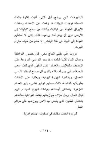 ‫ﺍﻟﺭﺍﺩﻴﻭﻫﺎﺕ ﺘﺫﻴﻊ ﺒﺭﺍﻤﺞ ﺃﻭل ﺍﻟﻠﻴل، ﺃﻟﻘﻴﺕ ﻨﻅﺭﺓ ﺒﺎﺘﺠﺎﻩ‬
‫ﺍﻟﻤﺤﻁﺔ ﻓﻭﺠﺩﺕ ﺍﻟﺯﻴﻨﺎﺕ ﻗﺩ ﺭﻓﻌﺕ ﻋﻥ ﺍﻷﻋﻤﺩﺓ، ﻭﺴﻘﻁﺕ‬
‫ﺍﻷﻭﺭﺍﻕ ﺍﻟﻤﻠﻭﻨﺔ ﻋﻥ ﺍﻟﺒﻨﺎﻴﺎﺕ ﻭﺘﺩﻟﺕ ﻤﻥ ﺴﻁﺢ "ﺍﻟﺒﻠﻭﻙ" ﺇﻟﻰ‬
‫ﺍﻷﺭﺽ ﺩﻭﻥ ﺃﻥ ﻴﻬﺘﻡ ﺃﺤﺩ ﺒﺭﻓﻌﻬﺎ، ﻗﻠﺕ: ﺇﻨﻨﻲ ﻻ ﺃﺴﺘﻁﻴﻊ‬
‫ﺍﻟﻌﻭﺩﺓ ﺇﻟﻰ ﺍﻟﺒﻴﺕ ﻓﻲ ﻫﺫﺍ ﺍﻟﻭﻗﺕ.. ﻻ ﻤﺎﻨﻊ ﻤﻥ ﺠﻭﻟﺔ ﺨﺎﺭﺝ‬
                                                ‫ﺍﻟﺒﻴﻭﺕ.‬
‫ﻤﺭﺭﺕ ﻋﻠﻰ ﻤﻘﻬﻰ ﺍﻟﺤﺎﺝ ﻤﺤﻲ، ﻜﺎﻥ ﺤﻀﻭﺭ ﺍﻟﻔﻭﺍﻋﻠﻴﺔ‬
‫ﻭﻋﻤﺎل ﺍﻟﺒﻨﺎﺀ ﻜﺜﻴﻔﺎ ﻜﺎﻟﻌﺎﺩﺓ، ﺘﺯﺩﺤﻡ ﺍﻟﻜﺭﺍﺴﻲ ﺍﻟﻤﻭﺯﻋﺔ ﻋﻠﻰ‬
‫ﺍﻟﺭﺼﻴﻑ ﺒﺎﻟﺠﻼﺒﻴﺏ ﻭﺍﻟﻌﻤﺎﺌﻡ، ﻨﻔﺱ ﺍﻟﻤﻘﻬﻰ ﺍﻟﺫﻱ ﻜﻨﺕ ﺃﺴﻌﻰ‬
‫ﺇﻟﻴﻪ، ﻓﺄﺠﺩ ﺃﺒﻲ ﺒﻴﻥ ﺃﺼﺩﻗﺎﺌﻪ ﻴﻠﺘﻔﻭﻥ ﻜل ﺼﺒﺎﺡ ﻟﻴﺩﺨﻨﻭﺍ ﻜﺭﺴﻲ‬
‫ﺍﻟﻤﻌﺴل، ﻭﻴﻁﺎﻟﻌﻭﺍ ﺍﻟﺠﺭﻴﺩﺓ ﺍﻟﻴﻭﻤﻴﺔ، ﻭﻴﻌﻠﻘﻭﺍ ﻋﻠﻰ ﺍﻷﺤﺩﺍﺙ‬
‫ﺒﻁﺭﻴﻘﺘﻬﻡ ﺍﻟﺨﺎﺼﺔ، ﻜﺎﻨﺕ ﺴﺤﻨﻬﻡ ﺍﻟﻭﻗﻭﺭ ﺘﻀﻲﺀ ﺒﻨﻭﺭ ﺍﻟﻌﻤﺎﺌﻡ‬
‫ﺍﻟﻤﺯﻫﺭﺓ، ﻭﺘﺴﺘﺩﻓﺊ ﺃﺠﺴﺎﺩﻫﻡ ﺒﻌﺒﺎﺀﺍﺕ ﺍﻟﺠﻭﺥ ﺍﻟﺴﻭﺩﺍﺀ. ﺍﻟﻴﻭﻡ‬
‫ﺘﺒﺩل ﺍﻟﺤﺎل، ﺭﺤل ﻫﺅﻻﺀ ﻤﻊ ﺯﻤﺎﻨﻬﻡ ﻟﻴﻘﺘﻌﺩ ﺍﻟﻔﻭﺍﻋﻠﻴﺔ ﻤﻘﺎﻋﺩﻫﻡ‬
‫ﺒﺎﻨﺘﻅﺎﺭ ﺍﻟﻤﻘﺎﻭل ﺍﻟﺫﻱ ﻴﻘﺒﺽ ﻟﻬﻡ ﺍﻷﺠﺭ ﻭﻴﻭﺯﻋﻬﻡ ﻋﻠﻰ ﻤﻭﺍﻗﻊ‬
                                                 ‫ﺍﻟﻌﻤل.‬
       ‫ﻜﻡ ﻤﺭﺓ ﺍﺘﺨﺫﺕ ﻤﻜﺎﻨﻙ ﻓﻲ ﺼﻔﻭﻑ ﺍﻻﺴﺘﻌﺭﺍﺽ؟‬



                    ‫- ٤٢١ -‬
 