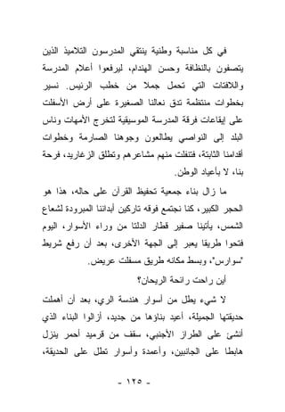 ‫ﻓﻲ ﻜل ﻤﻨﺎﺴﺒﺔ ﻭﻁﻨﻴﺔ ﻴﻨﺘﻘﻲ ﺍﻟﻤﺩﺭﺴﻭﻥ ﺍﻟﺘﻼﻤﻴﺫ ﺍﻟﺫﻴﻥ‬
‫ﻴﺘﺼﻔﻭﻥ ﺒﺎﻟﻨﻅﺎﻓﺔ ﻭﺤﺴﻥ ﺍﻟﻬﻨﺩﺍﻡ، ﻟﻴﺭﻓﻌﻭﺍ ﺃﻋﻼﻡ ﺍﻟﻤﺩﺭﺴﺔ‬
‫ﻭﺍﻟﻼﻓﺘﺎﺕ ﺍﻟﺘﻲ ﺘﺤﻤل ﺠﻤﻼ ﻤﻥ ﺨﻁﺏ ﺍﻟﺭﺌﻴﺱ. ﻨﺴﻴﺭ‬
‫ﺒﺨﻁﻭﺍﺕ ﻤﻨﺘﻅﻤﺔ ﺘﺩﻕ ﻨﻌﺎﻟﻨﺎ ﺍﻟﺼﻐﻴﺭﺓ ﻋﻠﻰ ﺃﺭﺽ ﺍﻷﺴﻔﻠﺕ‬
‫ﻋﻠﻰ ﺇﻴﻘﺎﻋﺎﺕ ﻓﺭﻗﺔ ﺍﻟﻤﺩﺭﺴﺔ ﺍﻟﻤﻭﺴﻴﻘﻴﺔ ﻟﺘﺨﺭﺝ ﺍﻷﻤﻬﺎﺕ ﻭﻨﺎﺱ‬
‫ﺍﻟﺒﻠﺩ ﺇﻟﻰ ﺍﻟﻨﻭﺍﺼﻲ ﻴﻁﺎﻟﻌﻭﻥ ﻭﺠﻭﻫﻨﺎ ﺍﻟﺼﺎﺭﻤﺔ ﻭﺨﻁﻭﺍﺕ‬
‫ﺃﻗﺩﺍﻤﻨﺎ ﺍﻟﺜﺎﺒﺘﺔ، ﻓﺘﻨﻔﻠﺕ ﻤﻨﻬﻡ ﻤﺸﺎﻋﺭﻫﻡ ﻭﺘﻁﻠﻕ ﺍﻟﺯﻏﺎﺭﻴﺩ، ﻓﺭﺤﺔ‬
                                      ‫ﺒﻨﺎ، ﻻ ﺒﺄﻋﻴﺎﺩ ﺍﻟﻭﻁﻥ.‬
‫ﻤﺎ ﺯﺍل ﺒﻨﺎﺀ ﺠﻤﻌﻴﺔ ﺘﺤﻔﻴﻅ ﺍﻟﻘﺭﺁﻥ ﻋﻠﻰ ﺤﺎﻟﻪ، ﻫﺫﺍ ﻫﻭ‬
‫ﺍﻟﺤﺠﺭ ﺍﻟﻜﺒﻴﺭ، ﻜﻨﺎ ﻨﺠﺘﻤﻊ ﻓﻭﻗﻪ ﺘﺎﺭﻜﻴﻥ ﺃﺒﺩﺍﻨﻨﺎ ﺍﻟﻤﺒﺭﻭﺩﺓ ﻟﺸﻌﺎﻉ‬
‫ﺍﻟﺸﻤﺱ، ﻴﺄﺘﻴﻨﺎ ﺼﻔﻴﺭ ﻗﻁﺎﺭ ﺍﻟﺩﻟﺘﺎ ﻤﻥ ﻭﺭﺍﺀ ﺍﻷﺴﻭﺍﺭ، ﺍﻟﻴﻭﻡ‬
‫ﻓﺘﺤﻭﺍ ﻁﺭﻴﻘﺎ ﻴﻌﺒﺭ ﺇﻟﻰ ﺍﻟﺠﻬﺔ ﺍﻷﺨﺭﻯ، ﺒﻌﺩ ﺃﻥ ﺭﻓﻊ ﺸﺭﻴﻁ‬
             ‫"ﺴﻭﺍﺭﺱ"، ﻭﺒﺴﻁ ﻤﻜﺎﻨﻪ ﻁﺭﻴﻕ ﻤﺴﻔﻠﺕ ﻋﺭﻴﺽ.‬
                           ‫ﺃﻴﻥ ﺭﺍﺤﺕ ﺭﺍﺌﺤﺔ ﺍﻟﺭﻴﺤﺎﻥ؟‬
‫ﻻ ﺸﻲﺀ ﻴﻁل ﻤﻥ ﺃﺴﻭﺍﺭ ﻫﻨﺩﺴﺔ ﺍﻟﺭﻱ، ﺒﻌﺩ ﺃﻥ ﺃﻫﻤﻠﺕ‬
‫ﺤﺩﻴﻘﺘﻬﺎ ﺍﻟﺠﻤﻴﻠﺔ، ﺃﻋﻴﺩ ﺒﻨﺎﺅﻫﺎ ﻤﻥ ﺠﺩﻴﺩ، ﺃﺯﺍﻟﻭﺍ ﺍﻟﺒﻨﺎﺀ ﺍﻟﺫﻱ‬
‫ﺃﻨﺸﺊ ﻋﻠﻰ ﺍﻟﻁﺭﺍﺯ ﺍﻷﺠﻨﺒﻲ، ﺴﻘﻑ ﻤﻥ ﻗﺭﻤﻴﺩ ﺃﺤﻤﺭ ﻴﻨﺯل‬
‫ﻫﺎﺒﻁﺎ ﻋﻠﻰ ﺍﻟﺠﺎﻨﺒﻴﻥ، ﻭﺃﻋﻤﺩﺓ ﻭﺃﺴﻭﺍﺭ ﺘﻁل ﻋﻠﻰ ﺍﻟﺤﺩﻴﻘﺔ،‬

                     ‫- ٥٢١ -‬
 