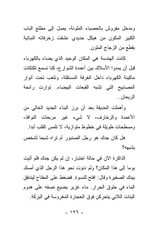 ‫ﻭﻤﺩﺨل ﻤﻔﺭﻭﺵ ﺒﺎﻟﺤﺼﺒﺎﺀ ﺍﻟﻤﻠﻭﻨﺔ، ﻴﺼل ﺇﻟﻰ ﻤﻁﻠﻊ ﺍﻟﺒﺎﺏ‬
‫ﺍﻟﻜﺒﻴﺭ ﺍﻟﻤﻜﻭﻥ ﻤﻥ ﻫﻴﻜل ﺤﺩﻴﺩﻱ ﻋﺸﻘﺕ ﺯﺨﺭﻓﺎﺘﻪ ﺍﻟﻨﺒﺎﺘﻴﺔ‬
                                ‫ﺒﻘﻁﻊ ﻤﻥ ﺍﻟﺯﺠﺎﺝ ﺍﻟﻤﻠﻭﻥ.‬
‫ﻜﺎﻨﺕ ﺍﻟﻬﻨﺩﺴﺔ ﻫﻲ ﺍﻟﻤﻜﺎﻥ ﺍﻟﻭﺤﻴﺩ ﺍﻟﺫﻱ ﻴﻀﺎﺀ ﺒﺎﻟﻜﻬﺭﺒﺎﺀ‬
‫ﻗﺒل ﺃﻥ ﻴﻤﺩﻭﺍ ﺍﻷﺴﻼﻙ ﺒﻴﻥ ﺃﻋﻤﺩﺓ ﺍﻟﺸﻭﺍﺭﻉ، ﻜﻨﺎ ﻨﺴﻤﻊ ﺘﻜﺘﻜﺎﺕ‬
‫ﻤﺎﻜﻴﻨﺔ ﺍﻟﻜﻬﺭﺒﺎﺀ ﺩﺍﺨل ﺍﻟﻐﺭﻓﺔ ﺍﻟﻤﺴﺘﻘﻠﺔ، ﻭﻨﻠﻌﺏ ﺘﺤﺕ ﺃﻨﻭﺍﺭ‬
‫ﺍﻟﻤﺼﺎﺒﻴﺢ ﺍﻟﺘﻲ ﺘﺸﺒﻪ ﺍﻟﻘﺒﻌﺎﺕ ﺍﻟﺒﻴﻀﺎﺀ. ﺘﻭﺍﺭﺕ ﺭﺍﺌﺤﺔ‬
                                              ‫ﺍﻟﺭﻴﺤﺎﻥ..‬
‫ﻭﺃﻫﻤﻠﺕ ﺍﻟﺤﺩﻴﻘﺔ ﺒﻌﺩ ﺃﻥ ﺒﺭﺯ ﺍﻟﺒﻨﺎﺀ ﺍﻟﺠﺩﻴﺩ ﺍﻟﺨﺎﻟﻲ ﻤﻥ‬
‫ﺍﻷﻋﻤﺩﺓ ﻭﺍﻟﺯﺨﺎﺭﻑ، ﻻ ﺸﻲﺀ ﻏﻴﺭ ﻤﺭﺒﻌﺎﺕ ﺍﻟﻨﻭﺍﻓﺫ،‬
 ‫ﻭﻤﺴﻁﺤﺎﺕ ﻁﻭﻴﻠﺔ ﻓﻲ ﺨﻁﻭﻁ ﻤﺘﻭﺍﺯﻴﺔ، ﻻ ﺘﻠﻤﺱ ﺍﻟﻘﻠﺏ ﺃﺒﺩﺍ.‬
‫ﻫل ﻜﺎﻥ ﺠﺩﻙ ﻫﻭ ﺭﺠل ﺍﻟﺼﻨﺒﻭﺭ ﺃﻡ ﺘﺭﺍﻩ ﺸﺒﺤﺎ ﻟﺸﺨﺹ‬
                                                ‫ﻴﺸﺒﻬﻪ؟‬
‫ﺍﻟﺫﺍﻜﺭﺓ ﺍﻵﻥ ﻓﻲ ﺤﺎﻟﺔ ﺍﺨﺘﺒﺎﺭ، ﺇﻥ ﻟﻡ ﻴﻜﻥ ﺠﺩﻙ ﻓﻠﻡ ﺃﺘﻴﺕ‬
‫ﻴﻭﻤﺎ ﺇﻟﻰ ﻫﺫﺍ ﺍﻟﻤﻜﺎﻥ؟ ﻭﻟﻡ ﺩﻨﻭﺕ ﻨﺤﻭ ﻫﺫﺍ ﺍﻟﺭﺠل ﺍﻟﺫﻱ ﺃﻤﺴﻙ‬
‫ﺒﻴﺩﻙ ﺍﻟﺼﻐﻴﺭﺓ ﻭﻗﺎل: ﺍﻓﺘﺢ ﻟﻠﻨﺴﻭﺓ. ﻓﻀﻐﻁ ﻋﻠﻰ ﺍﻟﻤﻔﺘﺎﺡ ﻟﻴﻨﺩﻓﻕ‬
‫ﺍﻟﻤﺎﺀ ﻓﻲ ﺤﻠﻭﻕ ﺍﻟﺠﺭﺍﺭ. ﻤﺎﺀ ﻏﺯﻴﺭ ﻴﻀﻴﻊ ﻨﺼﻔﻪ ﻋﻠﻰ ﻫﺩﻭﻡ‬
  ‫ﺍﻟﺒﻨﺎﺕ ﺍﻟﻼﺌﻲ ﻴﺘﺤﺭﻜﻥ ﻓﻭﻕ ﺍﻟﺤﺠﺎﺭﺓ ﺍﻟﻤﻐﺭﻭﺴﺔ ﻓﻲ ﺍﻟﺒﺭﻜﺔ.‬

                    ‫- ٦٢١ -‬
 