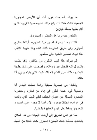 ‫ﻤﺎ ﻴﺅﻜﺩ ﺃﻨﻪ ﺠﺩﻙ ﻗﻭل ﺃﻤﻙ ﺃﻥ ﺍﻷﺭﺽ ﺍﻟﻤﺠﺎﻭﺭﺓ‬
‫ﻟﻠﺠﻤﻌﻴﺔ ﻜﺎﻨﺕ ﻤﻠﻜﺎ ﻟﻨﺎ، ﺒﺎﻉ ﺠﺩﻙ ﻨﺼﻴﺒﻪ ﻤﻨﻬﺎ ﻟﻠﻐﺭﻴﺏ ﺍﻟﺫﻱ‬
                                  ‫ﺃﻗﺎﻡ ﻋﻠﻴﻬﺎ ﻤﺤﻁﺔ ﻟﻠﺒﻨﺯﻴﻥ.‬
             ‫ﻭﻟﻜﻨﻙ ﺭﺃﻴﺕ ﻴﻭﻤﺎ ﻫﺫﻩ ﺍﻟﺤﻅﻴﺭﺓ ﺍﻟﻤﻬﺠﻭﺭﺓ.‬
                                    ‫‪‬‬
‫ﻅﻠﺕ ﺯﻤﻨﺎ ﻭﺤﻴﺩﺓ ﻟﻡ ﻴﻬﺩﻤﻬﺎ ﺍﻟﻐﺭﻴﺏ، ﺃﺒﻘﺎﻫﺎ ﺨﺎﺭﺝ‬
                                     ‫ﹰ‬
‫ﺃﺴﻭﺍﺭﻩ. ﻭﻓﻲ ﻁﺭﻴﻕ ﺍﻟﻤﺩﺭﺴﺔ ﻜﻨﺕ ﺘﻘﻑ ﻭﻗﺘﺎ ﻁﻭﻴﻼ ﻟﺘﺘﺄﻤل‬
                    ‫ﻫﺫﺍ ﺍﻟﺒﻴﺕ ﺍﻟﺼﻐﻴﺭ ﺍﻟﻤﺸﻴﺩ ﻋﻠﻰ ﺴﻁﺤﻬﺎ.‬
‫ﻜﻡ ﺒﻬﺭﻙ ﻫﺫﺍ ﺍﻟﺒﻴﺕ ﺍﻟﻤﻜﻭﻥ ﻤﻥ ﻁﺎﺒﻘﻴﻥ، ﻭﻜﻡ ﺤﻠﻤﺕ‬
‫ﺒﺎﻟﺩﺨﻭل ﺇﻟﻴﻪ ﻓﺘﺠﻭل ﺒﻴﻥ ﺭﺩﻫﺎﺘﻪ، ﻭﻗﺼﺼﺕ ﻋﻠﻰ ﺃﻤﻙ ﺤﻜﺎﻴﺔ‬
‫ﺍﻟﺒﻴﺕ ﻭﺃﺫﻫﻠﺘﻙ ﺤﻴﻥ ﻗﺎﻟﺕ: ﺇﻨﻪ ﺫﻟﻙ ﺍﻟﺒﻴﺕ ﺍﻟﺫﻱ ﺒﻨﻴﺘﻪ ﺒﻴﺩﻱ ﻭﺃﻨﺎ‬
                                                    ‫ﻁﻔﻠﺔ.‬
‫ﻭﻗﺎﻟﺕ: ﻓﻲ ﻋﺼﺭﻴﺔ ﺼﻴﻔﻴﺔ ﺭﺍﺌﻌﺔ ﺘﺴﻠﻘﺕ ﺍﻟﺠﺩﺍﺭ ﺃﻨﺎ‬
‫ﻭﺼﺩﻴﻘﺔ ﻟﻲ، ﻋﺠﻨﺎ ﺍﻟﻁﻴﻥ ﻓﻲ ﺇﻨﺎﺀ ﻤﻥ ﻓﺨﺎﺭ، ﻭﺃﺤﻀﺭﻨﺎ‬
‫ﺍﻟﺤﺠﺎﺭﺓ ﺍﻟﻤﻬﻤﻠﺔ ﺒﻴﻥ ﻋﻴﺩﺍﻥ ﺍﻟﺤﻁﺏ ﻟﻨﻘﻴﻡ ﺍﻟﺒﻴﺕ ﺍﻟﺫﻱ ﻭﻗﻌﺕ‬
‫ﻓﻲ ﻏﺭﺍﻤﻪ، ﺍﺤﺘﻔﻅ ﺒﻭﺠﻭﺩﻩ ﻷﻥ ﺃﺤﺩﺍ ﻻ ﻴﺠﺭﺅ ﻋﻠﻰ ﺍﻟﺼﻌﻭﺩ‬
                ‫ﺇﻟﻴﻪ، ﻭﻟﻥ ﻴﺴﻘﻁ ﺤﺘﻰ ﺘﻬﺩﻡ ﺍﻟﺤﻅﻴﺭﺓ ﺒﻜﺎﻤﻠﻬﺎ.‬
‫ﻫﺫﺍ ﻫﻭ ﻨﻔﺱ ﺍﻟﻁﺭﻴﻕ ﺇﻟﻰ ﺃﺭﻀﻨﺎ ﺍﻟﺒﻌﻴﺩﺓ، ﻓﻲ ﻫﺫﺍ ﺍﻟﻤﻜﺎﻥ‬
‫ﺒﺎﻟﺘﺤﺩﻴﺩ ﺴﻘﻁﺕ ﺘﺤﺕ ﺍﻟﺠﻤﻴﺯﺓ ﺍﻟﻌﺠﻭﺯ. ﻜﻨﺕ ﻋﺎﺌﺩﺍ ﻤﻥ ﺍﻟﻐﻴﻁ‬

                     ‫- ٧٢١ -‬
 