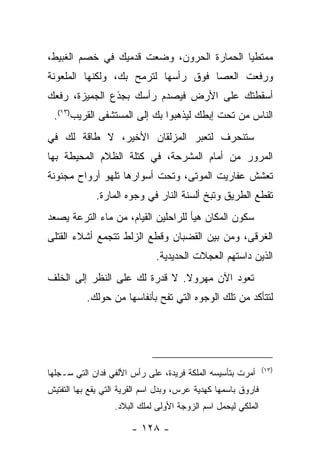 ‫ﻤﻤﺘﻁﻴﺎ ﺍﻟﺤﻤﺎﺭﺓ ﺍﻟﺤﺭﻭﻥ، ﻭﻀﻌﺕ ﻗﺩﻤﻴﻙ ﻓﻲ ﺨﺼﻡ ﺍﻟﻐﺒﻴﻁ،‬
‫ﻭﺭﻓﻌﺕ ﺍﻟﻌﺼﺎ ﻓﻭﻕ ﺭﺃﺴﻬﺎ ﻟﺘﺭﻤﺢ ﺒﻙ، ﻭﻟﻜﻨﻬﺎ ﺍﻟﻤﻠﻌﻭﻨﺔ‬
‫ﺃﺴﻘﻁﺘﻙ ﻋﻠﻰ ﺍﻷﺭﺽ ﻓﻴﺼﺩﻡ ﺭﺃﺴﻙ ﺒﺠﺫﻉ ﺍﻟﺠﻤﻴﺯﺓ، ﺭﻓﻌﻙ‬
 ‫ﺍﻟﻨﺎﺱ ﻤﻥ ﺘﺤﺕ ﺇﺒﻁﻙ ﻟﻴﺫﻫﺒﻭﺍ ﺒﻙ ﺇﻟﻰ ﺍﻟﻤﺴﺘﺸﻔﻰ ﺍﻟﻘﺭﻴﺏ)٣١(.‬
‫ﺴﺘﻨﺤﺭﻑ ﻟﺘﻌﺒﺭ ﺍﻟﻤﺯﻟﻘﺎﻥ ﺍﻷﺨﻴﺭ، ﻻ ﻁﺎﻗﺔ ﻟﻙ ﻓﻲ‬
‫ﺍﻟﻤﺭﻭﺭ ﻤﻥ ﺃﻤﺎﻡ ﺍﻟﻤﺸﺭﺤﺔ، ﻓﻲ ﻜﺘﻠﺔ ﺍﻟﻅﻼﻡ ﺍﻟﻤﺤﻴﻁﺔ ﺒﻬﺎ‬
‫ﺘﻌﺸﺵ ﻋﻔﺎﺭﻴﺕ ﺍﻟﻤﻭﺘﻰ، ﻭﺘﺤﺕ ﺃﺴﻭﺍﺭﻫﺎ ﺘﻠﻬﻭ ﺃﺭﻭﺍﺡ ﻤﺠﻨﻭﻨﺔ‬
             ‫ﺘﻘﻁﻊ ﺍﻟﻁﺭﻴﻕ ﻭﺘﺒﺦ ﺃﻟﺴﻨﺔ ﺍﻟﻨﺎﺭ ﻓﻲ ﻭﺠﻭﻩ ﺍﻟﻤﺎﺭﺓ.‬
‫ﺴﻜﻭﻥ ﺍﻟﻤﻜﺎﻥ ﻫﻴﺄ ﻟﻠﺭﺍﺤﻠﻴﻥ ﺍﻟﻘﻴﺎﻡ، ﻤﻥ ﻤﺎﺀ ﺍﻟﺘﺭﻋﺔ ﻴﺼﻌﺩ‬
‫ﺍﻟﻐﺭﻗﻰ، ﻭﻤﻥ ﺒﻴﻥ ﺍﻟﻘﻀﺒﺎﻥ ﻭﻗﻁﻊ ﺍﻟﺯﻟﻁ ﺘﺘﺠﻤﻊ ﺃﺸﻼﺀ ﺍﻟﻘﺘﻠﻰ‬
                              ‫ﺍﻟﺫﻴﻥ ﺩﺍﺴﺘﻬﻡ ﺍﻟﻌﺠﻼﺕ ﺍﻟﺤﺩﻴﺩﻴﺔ.‬
‫ﺘﻌﻭﺩ ﺍﻵﻥ ﻤﻬﺭﻭﻻ. ﻻ ﻗﺩﺭﺓ ﻟﻙ ﻋﻠﻰ ﺍﻟﻨﻅﺭ ﺇﻟﻰ ﺍﻟﺨﻠﻑ‬
           ‫ﻟﺘﺘﺄﻜﺩ ﻤﻥ ﺘﻠﻙ ﺍﻟﻭﺠﻭﻩ ﺍﻟﺘﻲ ﺘﻔﺢ ﺒﺄﻨﻔﺎﺴﻬﺎ ﻤﻥ ﺤﻭﻟﻙ.‬




                                                               ‫)٣١(‬
‫ﺃﻤﺭﺕ ﺒﺘﺄﺴﻴﺴﻪ ﺍﻟﻤﻠﻜﺔ ﻓﺭﻴﺩﺓ، ﻋﻠﻰ ﺭﺃﺱ ﺍﻷﻟﻔﻲ ﻓﺩﺍﻥ ﺍﻟﺘﻲ ﺴـﺠﻠﻬﺎ‬
‫ﻓﺎﺭﻭﻕ ﺒﺎﺴﻤﻬﺎ ﻜﻬﺩﻴﺔ ﻋﺭﺱ، ﻭﺒﺩل ﺍﺴﻡ ﺍﻟﻘﺭﻴﺔ ﺍﻟﺘﻲ ﻴﻘﻊ ﺒﻬﺎ ﺍﻟﺘﻔﺘﻴﺵ‬
                   ‫ﺍﻟﻤﻠﻜﻲ ﻟﻴﺤﻤل ﺍﺴﻡ ﺍﻟﺯﻭﺠﺔ ﺍﻷﻭﻟﻰ ﻟﻤﻠﻙ ﺍﻟﺒﻼﺩ.‬

                       ‫- ٨٢١ -‬
 