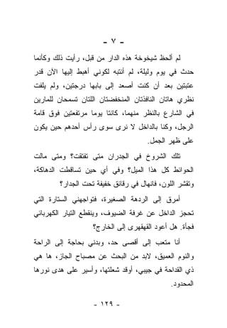 ‫-٧-‬
‫ﻟﻡ ﺃﻟﺤﻅ ﺸﻴﺨﻭﺨﺔ ﻫﺫﻩ ﺍﻟﺩﺍﺭ ﻤﻥ ﻗﺒل، ﺭﺃﻴﺕ ﺫﻟﻙ ﻭﻜﺄﻨﻤﺎ‬
‫ﺤﺩﺙ ﻓﻲ ﻴﻭﻡ ﻭﻟﻴﻠﺔ، ﻟﻡ ﺃﻨﺘﺒﻪ ﻟﻜﻭﻨﻲ ﺃﻫﺒﻁ ﺇﻟﻴﻬﺎ ﺍﻵﻥ ﻗﺩﺭ‬
‫ﻋﺘﺒﺘﻴﻥ ﺒﻌﺩ ﺃﻥ ﻜﻨﺕ ﺃﺼﻌﺩ ﺇﻟﻰ ﺒﺎﺒﻬﺎ ﺩﺭﺠﺘﻴﻥ، ﻭﻟﻡ ﻴﻠﻔﺕ‬
‫ﻨﻅﺭﻱ ﻫﺎﺘﺎﻥ ﺍﻟﻨﺎﻓﺫﺘﺎﻥ ﺍﻟﻤﻨﺨﻔﻀﺘﺎﻥ ﺍﻟﻠﺘﺎﻥ ﺘﺴﻤﺤﺎﻥ ﻟﻠﻤﺎﺭﻴﻥ‬
‫ﻓﻲ ﺍﻟﺸﺎﺭﻉ ﺒﺎﻟﻨﻅﺭ ﻤﻨﻬﻤﺎ، ﻜﺎﻨﺘﺎ ﻴﻭﻤﺎ ﻤﺭﺘﻔﻌﺘﻴﻥ ﻓﻭﻕ ﻗﺎﻤﺔ‬
‫ﺍﻟﺭﺠل، ﻭﻜﻨﺎ ﺒﺎﻟﺩﺍﺨل ﻻ ﻨﺭﻯ ﺴﻭﻯ ﺭﺃﺱ ﺃﺤﺩﻫﻡ ﺤﻴﻥ ﻴﻜﻭﻥ‬
                                      ‫ﻋﻠﻰ ﻅﻬﺭ ﺍﻟﺠﻤل.‬
‫ﺘﻠﻙ ﺍﻟﺸﺭﻭﺥ ﻓﻲ ﺍﻟﺠﺩﺭﺍﻥ ﻤﺘﻰ ﺘﻔﺘﻘﺕ؟ ﻭﻤﺘﻰ ﻤﺎﻟﺕ‬
‫ﺍﻟﺤﻭﺍﺌﻁ ﻜل ﻫﺫﺍ ﺍﻟﻤﻴل؟ ﻭﻓﻲ ﺃﻱ ﺤﻴﻥ ﺘﺴﺎﻗﻁﺕ ﺍﻟﺩﻫﺎﻜﺔ،‬
        ‫ﻭﺘﻘﺸﺭ ﺍﻟﻠﻭﻥ، ﻓﺎﻨﻬﺎل ﻓﻲ ﺭﻗﺎﺌﻕ ﺨﻔﻴﻔﺔ ﺘﺤﺕ ﺍﻟﺠﺩﺍﺭ؟‬
‫ﺃﻤﺭﻕ ﺇﻟﻰ ﺍﻟﺭﺩﻫﺔ ﺍﻟﺼﻐﻴﺭﺓ، ﻓﺘﻭﺍﺠﻬﻨﻲ ﺍﻟﺴﺘﺎﺭﺓ ﺍﻟﺘﻲ‬
‫ﺘﺤﺠﺯ ﺍﻟﺩﺍﺨل ﻋﻥ ﻏﺭﻓﺔ ﺍﻟﻀﻴﻭﻑ، ﻭﻴﻨﻘﻁﻊ ﺍﻟﺘﻴﺎﺭ ﺍﻟﻜﻬﺭﺒﺎﺌﻲ‬
                   ‫ﻓﺠﺄﺓ. ﻫل ﺃﻋﻭﺩ ﺍﻟﻘﻬﻘﻬﺭﻯ ﺇﻟﻰ ﺍﻟﺨﺎﺭﺝ؟‬
‫ﺃﻨﺎ ﻤﺘﻌﺏ ﺇﻟﻰ ﺃﻗﺼﻰ ﺤﺩ، ﻭﺒﺩﻨﻲ ﺒﺤﺎﺠﺔ ﺇﻟﻰ ﺍﻟﺭﺍﺤﺔ‬
‫ﻭﺍﻟﻨﻭﻡ ﺍﻟﻌﻤﻴﻕ، ﻻﺒﺩ ﻤﻥ ﺍﻟﺒﺤﺙ ﻋﻥ ﻤﺼﺒﺎﺡ ﺍﻟﺠﺎﺯ، ﻫﺎ ﻫﻲ‬
‫ﺫﻱ ﺍﻟﻘﺩﺍﺤﺔ ﻓﻲ ﺠﻴﺒﻲ، ﺃﻭﻗﺩ ﺸﻌﻠﺘﻬﺎ، ﻭﺃﺴﻴﺭ ﻋﻠﻰ ﻫﺩﻯ ﻨﻭﺭﻫﺎ‬
                                              ‫ﺍﻟﻤﺤﺩﻭﺩ.‬

                   ‫- ٩٢١ -‬
 