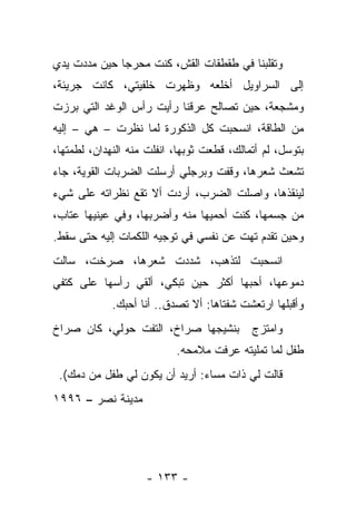 ‫ﻭﺘﻘﻠﺒﻨﺎ ﻓﻲ ﻁﻘﻁﻘﺎﺕ ﺍﻟﻘﺵ، ﻜﻨﺕ ﻤﺤﺭﺠﺎ ﺤﻴﻥ ﻤﺩﺩﺕ ﻴﺩﻱ‬
‫ﺇﻟﻰ ﺍﻟﺴﺭﺍﻭﻴل ﺃﺨﻠﻌﻪ ﻭﻅﻬﺭﺕ ﺨﻠﻔﻴﺘﻲ، ﻜﺎﻨﺕ ﺠﺭﻴﺌﺔ،‬
‫ﻭﻤﺸﺠﻌﺔ، ﺤﻴﻥ ﺘﺼﺎﻟﺢ ﻋﺭﻗﻨﺎ ﺭﺃﻴﺕ ﺭﺃﺱ ﺍﻟﻭﻏﺩ ﺍﻟﺘﻲ ﺒﺭﺯﺕ‬
‫ﻤﻥ ﺍﻟﻁﺎﻗﺔ، ﺍﻨﺴﺤﺒﺕ ﻜل ﺍﻟﺫﻜﻭﺭﺓ ﻟﻤﺎ ﻨﻅﺭﺕ – ﻫﻲ – ﺇﻟﻴﻪ‬
‫ﺒﺘﻭﺴل، ﻟﻡ ﺃﺘﻤﺎﻟﻙ، ﻗﻁﻌﺕ ﺜﻭﺒﻬﺎ، ﺍﻨﻔﻠﺕ ﻤﻨﻪ ﺍﻟﻨﻬﺩﺍﻥ، ﻟﻁﻤﺘﻬﺎ،‬
‫ﺘﺸﻌﺙ ﺸﻌﺭﻫﺎ، ﻭﻗﻔﺕ ﻭﺒﺭﺠﻠﻲ ﺃﺭﺴﻠﺕ ﺍﻟﻀﺭﺒﺎﺕ ﺍﻟﻘﻭﻴﺔ، ﺠﺎﺀ‬
‫ﻟﻴﻨﻘﺫﻫﺎ، ﻭﺍﺼﻠﺕ ﺍﻟﻀﺭﺏ، ﺃﺭﺩﺕ ﺃﻻ ﺘﻘﻊ ﻨﻅﺭﺍﺘﻪ ﻋﻠﻰ ﺸﻲﺀ‬
‫ﻤﻥ ﺠﺴﻤﻬﺎ، ﻜﻨﺕ ﺃﺤﻤﻴﻬﺎ ﻤﻨﻪ ﻭﺃﻀﺭﺒﻬﺎ، ﻭﻓﻲ ﻋﻴﻨﻴﻬﺎ ﻋﺘﺎﺏ،‬
‫ﻭﺤﻴﻥ ﺘﻘﺩﻡ ﺘﻬﺕ ﻋﻥ ﻨﻔﺴﻲ ﻓﻲ ﺘﻭﺠﻴﻪ ﺍﻟﻠﻜﻤﺎﺕ ﺇﻟﻴﻪ ﺤﺘﻰ ﺴﻘﻁ.‬
‫ﺍﻨﺴﺤﺒﺕ ﻟﺘﺫﻫﺏ، ﺸﺩﺩﺕ ﺸﻌﺭﻫﺎ، ﺼﺭﺨﺕ، ﺴﺎﻟﺕ‬
‫ﺩﻤﻭﻋﻬﺎ، ﺃﺤﺒﻬﺎ ﺃﻜﺜﺭ ﺤﻴﻥ ﺘﺒﻜﻲ، ﺃﻟﻘﻲ ﺭﺃﺴﻬﺎ ﻋﻠﻰ ﻜﺘﻔﻲ‬
             ‫ﻭﺃﻗﺒﻠﻬﺎ ﺍﺭﺘﻌﺸﺕ ﺸﻔﺘﺎﻫﺎ: ﺃﻻ ﺘﺼﺩﻕ.. ﺃﻨﺎ ﺃﺤﺒﻙ.‬
‫ﺒﻨﺸﻴﺠﻬﺎ ﺼﺭﺍﺥ، ﺍﻟﺘﻔﺕ ﺤﻭﻟﻲ، ﻜﺎﻥ ﺼﺭﺍﺥ‬          ‫ﻭﺍﻤﺘﺯﺝ‬
                           ‫ﻁﻔل ﻟﻤﺎ ﺘﻤﻠﻴﺘﻪ ﻋﺭﻓﺕ ﻤﻼﻤﺤﻪ.‬
 ‫ﻗﺎﻟﺕ ﻟﻲ ﺫﺍﺕ ﻤﺴﺎﺀ: ﺃﺭﻴﺩ ﺃﻥ ﻴﻜﻭﻥ ﻟﻲ ﻁﻔل ﻤﻥ ﺩﻤﻙ(.‬
‫ﻤﺩﻴﻨﺔ ﻨﺼﺭ – ٦٩٩١‬




                    ‫- ٣٣١ -‬
 