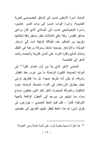 ‫ﺍﻟﺴﻨﻴﺔ، ﺃﺴﺭﺓ ﺍﻷﺴﻁﻰ ﺘﻨﺴﺏ ﺇﻟﻰ ﺍﻟﺴﺎﺌﻕ ﺍﻟﺨﺼﻭﺼﻲ ﻟﻠﻌﺭﺒﺔ‬
‫ﺍﻟﺨﺩﻴﻭﻴﺔ، ﻭﺃﺴﺭﺓ ﺍﻟﺒﻭﺍﺏ ﺘﻨﺴﺏ ﺇﻟﻰ ﺒﻭﺍﺏ ﻗﺼﺭ ﻋﺎﺒﺩﻴﻥ،‬
‫ﻭﺃﺴﺭﺓ ﺍﻟﺒﻨﺤﻭﺸﻨﺠﻲ ﺘﻨﺴﺏ ﺇﻟﻰ ﺍﻟﺒﺴﺘﺎﻨﻲ ﺍﻟﺫﻱ ﻜﺎﻥ ﻴﺭﺍﻋﻲ‬
‫ﺤﺩﺍﺌﻕ ﺍﻟﻘﺼﺭ، ﻭﻜﺫﺍ ﺒﺎﻗﻲ ﺍﻟﻌﺎﺌﻼﺕ ﺘﻌﻠﻭ ﻭﺘﺴﻔل ﻭﻓﻘﺎ ﻟﻤﻜﺎﻨﺘﻬﺎ‬
‫ﻭﻗﺭﺒﻬﺎ ﻤﻥ ﺍﻟﺤﺎﻜﻡ، ﻫﺫﻩ ﺍﻟﻌﻼﻗﺔ ﺍﻟﻭﺜﻴﻘﺔ ﺃﺩﺕ ﺇﻟﻰ ﺍﺯﺩﻫﺎﺭ‬
‫ﺍﻟﻤﻭﻟﻴﺔ، ﻭﺍﻻﺯﺩﻫﺎﺭ ﻴﺼﺤﺒﻪ ﻨﺸﺎﻁ ﻭﺤﺭﻜﺔ ﻭﺭﻏﺒﺔ ﻓﻲ ﺍﻟﺘﻨﻘل‬
‫ﻭﺘﺒﺎﺩل ﺍﻟﺴﻠﻊ ﻭﻜﺜﺭﺓ ﺍﻟﺘﺭﺩﺩ ﻋﻠﻰ ﺍﻟﻤﺩﻥ ﺍﻟﻘﺭﻴﺒﺔ ﻭﺍﻟﺒﻌﻴﺩﺓ، ﻭﺘﻌﺩﺩ‬
                                            ‫ﺍﻟﺴﻔﺭ ﺇﻟﻰ ﺍﻟﻌﺎﺼﻤﺔ.‬
‫ﺇﻟﻰ‬   ‫)٥(‬
            ‫ﺍﻟﻤﻤﺸﻰ ﺍﻵﺨﺭ ﺍﻟﺫﻱ ﺒﺩﺃ ﻤﻥ ﺃﻭل ﺍﻨﺤﺩﺍﺭ ﻟﻠﺘل‬
‫ﺍﻟﺒﻭﺍﺒﺔ ﺍﻟﺤﺩﻴﺩﻴﺔ ﺍﻟﻜﺒﻴﺭﺓ ﺍﻟﻭﺍﺼﻠﺔ ﻤﺎ ﺒﻴﻥ ﻏﺭﺏ ﺨﻁ ﺍﻟﻘﻁﺎﺭ‬
‫ﻭﺸﺭﻗﻪ، ﻟﻡ ﻴﻜﻥ ﺃﺒﺩﺍ ﻁﺭﻴﻘﺎ ﻤﻤﻬﺩﺍ، ﺒل ﺒﺩﺃ ﻜﻁﺭﻴﻕ ﺘﺭﺍﺒﻲ‬
‫ﻨﺤﻴل ﻴﺨﺘﺭﻕ ﺍﻟﺯﺭﺍﻋﺎﺕ ﻓﻲ ﺍﻟﺘﻭﺍﺀ ﻤﻠﺤﻭﻅ، ﻓﺭﻀﺘﻪ ﺤﺩﻭﺩ‬
‫ﺍﻟﻤﻠﻜﻴﺎﺕ ﻭﺍﻟﺤﺭﻜﺔ ﺍﻟﻤﺤﺩﻭﺩﺓ ﻷﻫل ﺍﻟﺒﻠﺩ ﺍﻟﺫﻴﻥ ﻴﺘﻨﻘﻠﻭﻥ ﺼﺒﺎﺡ‬
‫ﻤﺴﺎﺀ ﺒﻤﺎ ﺸﻴﺘﻬﻡ ﻤﻥ ﺩﻭﺭﻫﻡ ﺇﻟﻰ ﺍﻟﺤﻘﻭل ﺍﻟﻭﺍﻗﻌﺔ ﺒﺎﻟﺠﻬﺔ‬
‫ﺍﻟﺸﺭﻗﻴﺔ، ﻜﺎﻨﻭﺍ – ﻗﺒل ﻗﻴﺎﻡ ﺍﻟﺨﻁ ﺍﻟﺤﺩﻴﺩﻱ – ﻴﺘﻭﺯﻋﻭﻥ ﻓﻲ‬
‫ﻁﺭﻕ ﺸﺘﻰ، ﺜﻡ ﺠﺎﺀ ﺍﻟﺨﻁ ﻟﻴﻘﻔل ﻋﻠﻴﻬﻡ ﺍﻟﻁﺭﻴﻕ ﺇﻟﻰ ﺤﻘﻭﻟﻬﻡ،‬



                                                                 ‫)٥(‬
 ‫ﻫﺫﺍ ﺍﻟﺘل ﻟﻪ ﺘﺴﻤﻴﺔ ﺨﺎﺼﺔ ﺘﺘﺭﺩﺩ ﻋﻠﻰ ﺃﻟﺴﻨﺔ ﺍﻟﻌﺎﻤﺔ ﻭﻫﻲ "ﺍﻟﻌﻠﻭﺍﻴﺔ".‬

                         ‫- ٢١ -‬
 