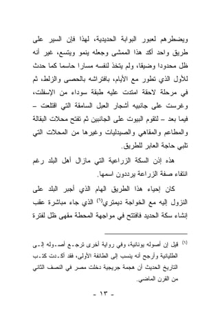 ‫ﻭﻴﻀﻁﺭﻫﻡ ﻟﻌﺒﻭﺭ ﺍﻟﺒﻭﺍﺒﺔ ﺍﻟﺤﺩﻴﺩﻴﺔ، ﻟﻬﺫﺍ ﻓﺈﻥ ﺍﻟﺴﻴﺭ ﻋﻠﻰ‬
‫ﻁﺭﻴﻕ ﻭﺍﺤﺩ ﺃﻜﺩ ﻫﺫﺍ ﺍﻟﻤﻤﺸﻰ ﻭﺠﻌﻠﻪ ﻴﻨﻤﻭ ﻭﻴﺘﺴﻊ، ﻏﻴﺭ ﺃﻨﻪ‬
‫ﻅل ﻤﺤﺩﻭﺩﺍ ﻭﻀﻴﻘﺎ، ﻭﻟﻡ ﻴﺘﺨﺫ ﻟﻨﻔﺴﻪ ﻤﺴﺎﺭﺍ ﺤﺎﺴﻤﺎ ﻜﻤﺎ ﺤﺩﺙ‬
         ‫‪‬‬     ‫‪‬‬                     ‫ﹰ‬     ‫‪‬‬
‫ﻟﻸﻭل ﺍﻟﺫﻱ ﺘﻁﻭﺭ ﻤﻊ ﺍﻷﻴﺎﻡ، ﺒﺎﻓﺘﺭﺍﺸﻪ ﺒﺎﻟﺤﺼﻰ ﻭﺍﻟﺯﻟﻁ، ﺜﻡ‬
‫ﻓﻲ ﻤﺭﺤﻠﺔ ﻻﺤﻘﺔ ﺍﻤﺘﺩﺕ ﻋﻠﻴﻪ ﻁﺒﻘﺔ ﺴﻭﺩﺍﺀ ﻤﻥ ﺍﻹﺴﻔﻠﺕ،‬
‫ﻭﻏﺭﺴﺕ ﻋﻠﻰ ﺠﺎﻨﺒﻴﻪ ﺃﺸﺠﺎﺭ ﺍﻟﻌﺒل ﺍﻟﺴﺎﻤﻘﺔ ﺍﻟﺘﻲ ﺍﻗﺘﻠﻌﺕ –‬
‫ﻓﻴﻤﺎ ﺒﻌﺩ – ﻟﺘﻘﻭﻡ ﺍﻟﺒﻴﻭﺕ ﻋﻠﻰ ﺍﻟﺠﺎﻨﺒﻴﻥ ﺜﻡ ﺘﻔﺘﺢ ﻤﺤﻼﺕ ﺍﻟﺒﻘﺎﻟﺔ‬
‫ﻭﺍﻟﻤﻁﺎﻋﻡ ﻭﺍﻟﻤﻘﺎﻫﻲ ﻭﺍﻟﺼﻴﺩﻟﻴﺎﺕ ﻭﻏﻴﺭﻫﺎ ﻤﻥ ﺍﻟﻤﺤﻼﺕ ﺍﻟﺘﻲ‬
                                     ‫ﺘﻠﺒﻲ ﺤﺎﺠﺔ ﺍﻟﻌﺎﺒﺭ ﻟﻠﻁﺭﻴﻕ.‬
‫ﻫﺫﻩ ﺇﺫﻥ ﺍﻟﺴﻜﺔ ﺍﻟﺯﺭﺍﻋﻴﺔ ﺍﻟﺘﻲ ﻤﺎﺯﺍل ﺃﻫل ﺍﻟﺒﻠﺩ ﺭﻏﻡ‬
                         ‫ﺍﻨﺘﻔﺎﺀ ﺼﻔﺔ ﺍﻟﺯﺭﺍﻋﺔ ﻴﺭﺩﺩﻭﻥ ﺍﺴﻤﻬﺎ.‬
‫ﻜﺎﻥ ﺇﺤﻴﺎﺀ ﻫﺫﺍ ﺍﻟﻁﺭﻴﻕ ﺍﻟﻬﺎﻡ ﺍﻟﺫﻱ ﺃﺠﺒﺭ ﺍﻟﺒﻠﺩ ﻋﻠﻰ‬
‫ﺍﻟﺫﻱ ﺠﺎﺀ ﻤﺒﺎﺸﺭﺓ ﻋﻘﺏ‬      ‫)٦(‬
                               ‫ﺍﻟﻨﺯﻭل ﺇﻟﻴﻪ ﻤﻊ ﺍﻟﺨﻭﺍﺠﺔ ﺩﻴﻤﺘﺭﻱ‬
‫ﺇﻨﺸﺎﺀ ﺴﻜﺔ ﺍﻟﺤﺩﻴﺩ ﻓﺎﻓﺘﺘﺢ ﻓﻲ ﻤﻭﺍﺠﻬﺔ ﺍﻟﻤﺤﻁﺔ ﻤﻘﻬﻰ ﻅل ﻟﻔﺘﺭﺓ‬


                                                             ‫)٦(‬
‫ﻗﻴل ﺇﻥ ﺃﺼﻭﻟﻪ ﻴﻭﻨﺎﻨﻴﺔ، ﻭﻓﻲ ﺭﻭﺍﻴﺔ ﺃﺨﺭﻯ ﺘﺭﺠـﻊ ﺃﺼـﻭﻟﻪ ﺇﻟـﻰ‬
‫ﺍﻟﻁﻠﻴﺎﻨﻴﺔ ﻭﺃﺭﺠﺢ ﺃﻨﻪ ﻴﻨﺴﺏ ﺇﻟﻰ ﺍﻟﻁﺎﺌﻔﺔ ﺍﻷﻭﻟﻰ، ﻓﻘﺩ ﺃﻜـﺩﺕ ﻜﺘـﺏ‬
‫ﺍﻟﺘﺎﺭﻴﺦ ﺍﻟﺤﺩﻴﺙ ﺃﻥ ﻫﺠﻤﺔ ﺠﺭﻴﺠﻴﺔ ﺩﺨﻠﺕ ﻤﺼﺭ ﻓﻲ ﺍﻟﻨﺼﻑ ﺍﻟﺜﺎﻨﻲ‬
                                          ‫ﻤﻥ ﺍﻟﻘﺭﻥ ﺍﻟﻤﺎﻀﻲ.‬

                       ‫- ٣١ -‬
 