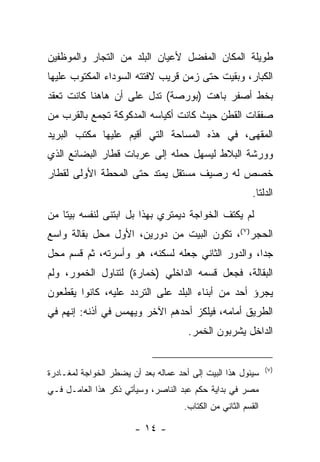 ‫ﻁﻭﻴﻠﺔ ﺍﻟﻤﻜﺎﻥ ﺍﻟﻤﻔﻀل ﻷﻋﻴﺎﻥ ﺍﻟﺒﻠﺩ ﻤﻥ ﺍﻟﺘﺠﺎﺭ ﻭﺍﻟﻤﻭﻅﻔﻴﻥ‬
‫ﺍﻟﻜﺒﺎﺭ، ﻭﺒﻘﻴﺕ ﺤﺘﻰ ﺯﻤﻥ ﻗﺭﻴﺏ ﻻﻓﺘﺘﻪ ﺍﻟﺴﻭﺩﺍﺀ ﺍﻟﻤﻜﺘﻭﺏ ﻋﻠﻴﻬﺎ‬
‫ﺒﺨﻁ ﺃﺼﻔﺭ ﺒﺎﻫﺕ )ﺒﻭﺭﺼﺔ( ﺘﺩل ﻋﻠﻰ ﺃﻥ ﻫﺎﻫﻨﺎ ﻜﺎﻨﺕ ﺘﻌﻘﺩ‬
‫ﺼﻔﻘﺎﺕ ﺍﻟﻘﻁﻥ ﺤﻴﺙ ﻜﺎﻨﺕ ﺃﻜﻴﺎﺴﻪ ﺍﻟﻤﺩﻜﻭﻜﺔ ﺘﺠﻤﻊ ﺒﺎﻟﻘﺭﺏ ﻤﻥ‬
‫ﺍﻟﻤﻘﻬﻰ، ﻓﻲ ﻫﺫﻩ ﺍﻟﻤﺴﺎﺤﺔ ﺍﻟﺘﻲ ﺃﻗﻴﻡ ﻋﻠﻴﻬﺎ ﻤﻜﺘﺏ ﺍﻟﺒﺭﻴﺩ‬
‫ﻭﻭﺭﺸﺔ ﺍﻟﺒﻼﻁ ﻟﻴﺴﻬل ﺤﻤﻠﻪ ﺇﻟﻰ ﻋﺭﺒﺎﺕ ﻗﻁﺎﺭ ﺍﻟﺒﻀﺎﺌﻊ ﺍﻟﺫﻱ‬
‫ﺨﺼﺹ ﻟﻪ ﺭﺼﻴﻑ ﻤﺴﺘﻘل ﻴﻤﺘﺩ ﺤﺘﻰ ﺍﻟﻤﺤﻁﺔ ﺍﻷﻭﻟﻰ ﻟﻘﻁﺎﺭ‬
                                                          ‫ﺍﻟﺩﻟﺘﺎ.‬
‫ﻟﻡ ﻴﻜﺘﻑ ﺍﻟﺨﻭﺍﺠﺔ ﺩﻴﻤﺘﺭﻱ ﺒﻬﺫﺍ ﺒل ﺍﺒﺘﻨﻰ ﻟﻨﻔﺴﻪ ﺒﻴﺘﺎ ﻤﻥ‬
‫ﺍﻟﺤﺠﺭ) ٧ (، ﺘﻜﻭﻥ ﺍﻟﺒﻴﺕ ﻤﻥ ﺩﻭﺭﻴﻥ، ﺍﻷﻭل ﻤﺤل ﺒﻘﺎﻟﺔ ﻭﺍﺴﻊ‬
‫ﺠﺩﺍ، ﻭﺍﻟﺩﻭﺭ ﺍﻟﺜﺎﻨﻲ ﺠﻌﻠﻪ ﻟﺴﻜﻨﻪ، ﻫﻭ ﻭﺃﺴﺭﺘﻪ، ﺜﻡ ﻗﺴﻡ ﻤﺤل‬
‫ﺍﻟﺒﻘﺎﻟﺔ، ﻓﺠﻌل ﻗﺴﻤﻪ ﺍﻟﺩﺍﺨﻠﻲ )ﺨﻤﺎﺭﺓ( ﻟﺘﻨﺎﻭل ﺍﻟﺨﻤﻭﺭ، ﻭﻟﻡ‬
‫ﻴﺠﺭﺅ ﺃﺤﺩ ﻤﻥ ﺃﺒﻨﺎﺀ ﺍﻟﺒﻠﺩ ﻋﻠﻰ ﺍﻟﺘﺭﺩﺩ ﻋﻠﻴﻪ، ﻜﺎﻨﻭﺍ ﻴﻘﻁﻌﻭﻥ‬
‫ﺍﻟﻁﺭﻴﻕ ﺃﻤﺎﻤﻪ، ﻓﻴﻠﻜﺯ ﺃﺤﺩﻫﻡ ﺍﻵﺨﺭ ﻭﻴﻬﻤﺱ ﻓﻲ ﺃﺫﻨﻪ: ﺇﻨﻬﻡ ﻓﻲ‬
                                      ‫ﺍﻟﺩﺍﺨل ﻴﺸﺭﺒﻭﻥ ﺍﻟﺨﻤﺭ.‬


                                                               ‫)٧(‬
‫ﺴﻴﺌﻭل ﻫﺫﺍ ﺍﻟﺒﻴﺕ ﺇﻟﻰ ﺃﺤﺩ ﻋﻤﺎﻟﻪ ﺒﻌﺩ ﺃﻥ ﻴﻀﻁﺭ ﺍﻟﺨﻭﺍﺠﺔ ﻟﻤﻐـﺎﺩﺭﺓ‬
‫ﻤﺼﺭ ﻓﻲ ﺒﺩﺍﻴﺔ ﺤﻜﻡ ﻋﺒﺩ ﺍﻟﻨﺎﺼﺭ، ﻭﺴﻴﺄﺘﻲ ﺫﻜﺭ ﻫﺫﺍ ﺍﻟﻌﺎﻤـل ﻓـﻲ‬
                                     ‫ﺍﻟﻘﺴﻡ ﺍﻟﺜﺎﻨﻲ ﻤﻥ ﺍﻟﻜﺘﺎﺏ.‬

                       ‫- ٤١ -‬
 