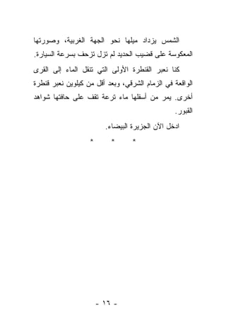 ‫ﺍﻟﺸﻤﺱ ﻴﺯﺩﺍﺩ ﻤﻴﻠﻬﺎ ﻨﺤﻭ ﺍﻟﺠﻬﺔ ﺍﻟﻐﺭﺒﻴﺔ، ﻭﺼﻭﺭﺘﻬﺎ‬
‫ﺍﻟﻤﻌﻜﻭﺴﺔ ﻋﻠﻰ ﻗﻀﻴﺏ ﺍﻟﺤﺩﻴﺩ ﻟﻡ ﺘﺯل ﺘﺯﺤﻑ ﺒﺴﺭﻋﺔ ﺍﻟﺴﻴﺎﺭﺓ.‬
‫ﻜﻨﺎ ﻨﻌﺒﺭ ﺍﻟﻘﻨﻁﺭﺓ ﺍﻷﻭﻟﻰ ﺍﻟﺘﻲ ﺘﻨﻘل ﺍﻟﻤﺎﺀ ﺇﻟﻰ ﺍﻟﻘﺭﻯ‬
‫ﺍﻟﻭﺍﻗﻌﺔ ﻓﻲ ﺍﻟﺯﻤﺎﻡ ﺍﻟﺸﺭﻗﻲ، ﻭﺒﻌﺩ ﺃﻗل ﻤﻥ ﻜﻴﻠﻭﻴﻥ ﻨﻌﺒﺭ ﻗﻨﻁﺭﺓ‬
‫ﺃﺨﺭﻯ. ﻴﻤﺭ ﻤﻥ ﺃﺴﻔﻠﻬﺎ ﻤﺎﺀ ﺘﺭﻋﺔ ﺘﻘﻑ ﻋﻠﻰ ﺤﺎﻓﺘﻬﺎ ﺸﻭﺍﻫﺩ‬
                                                ‫ﺍﻟﻘﺒﻭﺭ.‬
                         ‫ﺍﺩﺨل ﺍﻵﻥ ﺍﻟﺠﺯﻴﺭﺓ ﺍﻟﺒﻴﻀﺎﺀ.‬
                   ‫*‬       ‫*‬      ‫*‬




                       ‫- ٦١ -‬
 