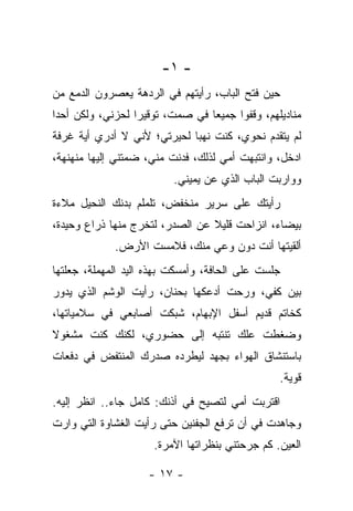 ‫- ١-‬
‫ﺤﻴﻥ ﻓﺘﺢ ﺍﻟﺒﺎﺏ، ﺭﺃﻴﺘﻬﻡ ﻓﻲ ﺍﻟﺭﺩﻫﺔ ﻴﻌﺼﺭﻭﻥ ﺍﻟﺩﻤﻊ ﻤﻥ‬
‫ﻤﻨﺎﺩﻴﻠﻬﻡ، ﻭﻗﻔﻭﺍ ﺠﻤﻴﻌﺎ ﻓﻲ ﺼﻤﺕ، ﺘﻭﻗﻴﺭﺍ ﻟﺤﺯﻨﻲ، ﻭﻟﻜﻥ ﺃﺤﺩﺍ‬
‫ﻟﻡ ﻴﺘﻘﺩﻡ ﻨﺤﻭﻱ، ﻜﻨﺕ ﻨﻬﺒﺎ ﻟﺤﻴﺭﺘﻲ؛ ﻷﻨﻲ ﻻ ﺃﺩﺭﻱ ﺃﻴﺔ ﻏﺭﻓﺔ‬
‫ﺍﺩﺨل، ﻭﺍﻨﺘﺒﻬﺕ ﺃﻤﻲ ﻟﺫﻟﻙ، ﻓﺩﻨﺕ ﻤﻨﻲ، ﻀﻤﺘﻨﻲ ﺇﻟﻴﻬﺎ ﻤﻨﻬﻨﻬﺔ،‬
                          ‫ﻭﻭﺍﺭﺒﺕ ﺍﻟﺒﺎﺏ ﺍﻟﺫﻱ ﻋﻥ ﻴﻤﻴﻨﻲ.‬
‫ﺭﺃﻴﺘﻙ ﻋﻠﻰ ﺴﺭﻴﺭ ﻤﻨﺨﻔﺽ، ﺘﻠﻤﻠﻡ ﺒﺩﻨﻙ ﺍﻟﻨﺤﻴل ﻤﻼﺀﺓ‬
‫ﺒﻴﻀﺎﺀ، ﺍﻨﺯﺍﺤﺕ ﻗﻠﻴﻼ ﻋﻥ ﺍﻟﺼﺩﺭ، ﻟﺘﺨﺭﺝ ﻤﻨﻬﺎ ﺫﺭﺍﻉ ﻭﺤﻴﺩﺓ،‬
             ‫ﺃﻟﻘﻴﺘﻬﺎ ﺃﻨﺕ ﺩﻭﻥ ﻭﻋﻲ ﻤﻨﻙ، ﻓﻼﻤﺴﺕ ﺍﻷﺭﺽ.‬
‫ﺠﻠﺴﺕ ﻋﻠﻰ ﺍﻟﺤﺎﻓﺔ، ﻭﺃﻤﺴﻜﺕ ﺒﻬﺫﻩ ﺍﻟﻴﺩ ﺍﻟﻤﻬﻤﻠﺔ، ﺠﻌﻠﺘﻬﺎ‬
‫ﺒﻴﻥ ﻜﻔﻲ، ﻭﺭﺤﺕ ﺃﺩﻋﻜﻬﺎ ﺒﺤﻨﺎﻥ، ﺭﺃﻴﺕ ﺍﻟﻭﺸﻡ ﺍﻟﺫﻱ ﻴﺩﻭﺭ‬
‫ﻜﺨﺎﺘﻡ ﻗﺩﻴﻡ ﺃﺴﻔل ﺍﻹﺒﻬﺎﻡ، ﺸﺒﻜﺕ ﺃﺼﺎﺒﻌﻲ ﻓﻲ ﺴﻼﻤﻴﺎﺘﻬﺎ،‬
‫ﻭﻀﻐﻁﺕ ﻋﻠﻙ ﺘﻨﺘﺒﻪ ﺇﻟﻰ ﺤﻀﻭﺭﻱ، ﻟﻜﻨﻙ ﻜﻨﺕ ﻤﺸﻐﻭﻻ‬
‫ﺒﺎﺴﺘﻨﺸﺎﻕ ﺍﻟﻬﻭﺍﺀ ﺒﺠﻬﺩ ﻟﻴﻁﺭﺩﻩ ﺼﺩﺭﻙ ﺍﻟﻤﻨﺘﻔﺽ ﻓﻲ ﺩﻓﻌﺎﺕ‬
                                                ‫ﻗﻭﻴﺔ.‬
‫ﺍﻗﺘﺭﺒﺕ ﺃﻤﻲ ﻟﺘﺼﻴﺢ ﻓﻲ ﺃﺫﻨﻙ: ﻜﺎﻤل ﺠﺎﺀ.. ﺍﻨﻅﺭ ﺇﻟﻴﻪ.‬
‫ﻭﺠﺎﻫﺩﺕ ﻓﻲ ﺃﻥ ﺘﺭﻓﻊ ﺍﻟﺠﻔﻨﻴﻥ ﺤﺘﻰ ﺭﺃﻴﺕ ﺍﻟﻐﺸﺎﻭﺓ ﺍﻟﺘﻲ ﻭﺍﺭﺕ‬
                     ‫ﺍﻟﻌﻴﻥ. ﻜﻡ ﺠﺭﺤﺘﻨﻲ ﺒﻨﻅﺭﺍﺘﻬﺎ ﺍﻵﻤﺭﺓ.‬

                    ‫- ٧١ -‬
 