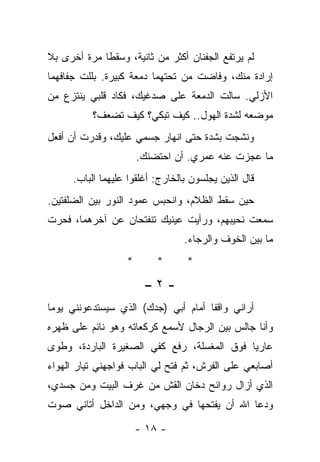 ‫ﻟﻡ ﻴﺭﺘﻔﻊ ﺍﻟﺠﻔﻨﺎﻥ ﺃﻜﺜﺭ ﻤﻥ ﺜﺎﻨﻴﺔ، ﻭﺴﻘﻁﺎ ﻤﺭﺓ ﺃﺨﺭﻯ ﺒﻼ‬
‫ﺇﺭﺍﺩﺓ ﻤﻨﻙ، ﻭﻓﺎﻀﺕ ﻤﻥ ﺘﺤﺘﻬﻤﺎ ﺩﻤﻌﺔ ﻜﺒﻴﺭﺓ. ﺒﻠﻠﺕ ﺠﻔﺎﻓﻬﻤﺎ‬
‫ﺍﻷﺯﻟﻲ. ﺴﺎﻟﺕ ﺍﻟﺩﻤﻌﺔ ﻋﻠﻰ ﺼﺩﻏﻴﻙ، ﻓﻜﺎﺩ ﻗﻠﺒﻲ ﻴﻨﺘﺯﻉ ﻤﻥ‬
           ‫ﻤﻭﻀﻌﻪ ﻟﺸﺩﺓ ﺍﻟﻬﻭل.. ﻜﻴﻑ ﺘﺒﻜﻲ؟ ﻜﻴﻑ ﺘﻀﻌﻑ؟‬
‫ﻭﻨﺸﺠﺕ ﺒﺸﺩﺓ ﺤﺘﻰ ﺍﻨﻬﺎﺭ ﺠﺴﻤﻲ ﻋﻠﻴﻙ، ﻭﻗﺩﺭﺕ ﺃﻥ ﺃﻓﻌل‬
                       ‫ﻤﺎ ﻋﺠﺯﺕ ﻋﻨﻪ ﻋﻤﺭﻱ. ﺃﻥ ﺍﺤﺘﻀﻨﻙ.‬
      ‫ﻗﺎل ﺍﻟﺫﻴﻥ ﻴﺠﻠﺴﻭﻥ ﺒﺎﻟﺨﺎﺭﺝ: ﺃﻏﻠﻘﻭﺍ ﻋﻠﻴﻬﻤﺎ ﺍﻟﺒﺎﺏ.‬
‫ﺤﻴﻥ ﺴﻘﻁ ﺍﻟﻅﻼﻡ، ﻭﺍﻨﺤﺒﺱ ﻋﻤﻭﺩ ﺍﻟﻨﻭﺭ ﺒﻴﻥ ﺍﻟﻀﻠﻔﺘﻴﻥ.‬
‫ﺴﻤﻌﺕ ﻨﺤﻴﺒﻬﻡ، ﻭﺭﺃﻴﺕ ﻋﻴﻨﻴﻙ ﺘﻨﻔﺘﺤﺎﻥ ﻋﻥ ﺁﺨﺭﻫﻤﺎ، ﻓﺤﺭﺕ‬
                                  ‫ﻤﺎ ﺒﻴﻥ ﺍﻟﺨﻭﻑ ﻭﺍﻟﺭﺠﺎﺀ.‬
                   ‫*‬       ‫*‬       ‫*‬

                        ‫-٢–‬
‫ﺃﺭﺍﻨﻲ ﻭﺍﻗﻔﺎ ﺃﻤﺎﻡ ﺃﺒﻲ )ﺠﺩﻙ( ﺍﻟﺫﻱ ﺴﻴﺴﺘﺩﻋﻭﻨﻨﻲ ﻴﻭﻤﺎ‬
 ‫‪‬‬                                   ‫ﹰ‬
‫ﻭﺃﻨﺎ ﺠﺎﻟﺱ ﺒﻴﻥ ﺍﻟﺭﺠﺎل ﻷﺴﻤﻊ ﻜﺭﻜﻌﺎﺘﻪ ﻭﻫﻭ ﻨﺎﺌﻡ ﻋﻠﻰ ﻅﻬﺭﻩ‬
‫ﻋﺎﺭﻴﺎ ﻓﻭﻕ ﺍﻟﻤﻐﺴﻠﺔ، ﺭﻓﻊ ﻜﻔﻲ ﺍﻟﺼﻐﻴﺭﺓ ﺍﻟﺒﺎﺭﺩﺓ، ﻭﻁﻭﻯ‬
‫ﺃﺼﺎﺒﻌﻲ ﻋﻠﻰ ﺍﻟﻔﺭﺵ، ﺜﻡ ﻓﺘﺢ ﻟﻲ ﺍﻟﺒﺎﺏ ﻓﻭﺍﺠﻬﻨﻲ ﺘﻴﺎﺭ ﺍﻟﻬﻭﺍﺀ‬
‫ﺍﻟﺫﻱ ﺃﺯﺍل ﺭﻭﺍﺌﺢ ﺩﺨﺎﻥ ﺍﻟﻘﺵ ﻤﻥ ﻏﺭﻑ ﺍﻟﺒﻴﺕ ﻭﻤﻥ ﺠﺴﺩﻱ،‬
‫ﻭﺩﻋﺎ ﺍﷲ ﺃﻥ ﻴﻔﺘﺤﻬﺎ ﻓﻲ ﻭﺠﻬﻲ، ﻭﻤﻥ ﺍﻟﺩﺍﺨل ﺃﺘﺎﻨﻲ ﺼﻭﺕ‬

                       ‫- ٨١ -‬
 