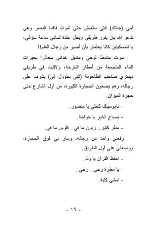 ‫ﺃﻤﻲ )ﺠﺩﺘﻙ( ﺍﻟﺘﻲ ﺴﺘﻌﻴﺵ ﺤﺘﻰ ﺘﻤﻭﺕ ﻓﺎﻗﺩﺓ ﺍﻟﺒﺼﺭ ﻭﻫﻲ‬
‫ﺘﺩﻋﻭ ﺍﷲ ﺒﺄﻥ ﻴﻨﻭﺭ ﻁﺭﻴﻘﻲ ﻭﻴﺤل ﻋﻘﺩﺓ ﻟﺴﺎﻨﻲ ﺴﺎﻋﺔ ﺴﺅﺍﻟﻲ،‬
      ‫ﻴﺎ ﻟﻠﻤﺴﻜﻴﻨﻴﻥ ﻜﺎﻨﺎ ﻴﺤﻠﻤﺎﻥ ﺒﺄﻥ ﺃﺼﻴﺭ ﻤﻥ ﺭﺠﺎل ﺍﻟﻌﻠﻡ!!‬
‫ﺴﺭﺕ ﻤﺘﺄﺒﻁﺎ ﻟﻭﺤﻲ ﻭﻤﻨﺩﻴل ﻏﺩﺍﺌﻲ ﻤﺤﺎﺫﺭﺍ ﺒﺤﻴﺭﺍﺕ‬
‫ﺍﻟﻤﺎﺀ ﺍﻟﻤﺘﺠﻤﻌﺔ ﻤﻥ ﺃﻤﻁﺎﺭ ﺍﻟﺒﺎﺭﺤﺔ، ﻭﻻﻗﻴﺕ ﻓﻲ ﻁﺭﻴﻘﻲ‬
‫ﺩﻴﻤﺘﺭﻱ ﺼﺎﺤﺏ ﺍﻟﻁﺎﺤﻭﻨﺔ )ﺍﻟﺘﻲ ﺴﺘﺅﻭل ﺇﻟﻲ( ﻴﺸﺭﻑ ﻋﻠﻰ‬
          ‫‪‬‬
‫ﺭﺠﺎﻟﻪ، ﻭﻫﻡ ﻴﻀﻌﻭﻥ ﺍﻟﺤﺠﺎﺭﺓ ﺍﻟﻜﺒﻴﺭﺓ، ﻤﻥ ﺃﻭل ﺍﻟﺸﺎﺭﻉ ﺤﺘﻰ‬
                                         ‫ﺤﺠﺭﺓ ﺍﻟﻤﻴﺯﺍﻥ.‬
                     ‫- ﻨﺎﻤﻭﺴﻴﺘﻙ ﻜﺤﻠﻲ ﻴﺎ ﻤﻨﺼﻭﺭ.‬
                          ‫- ﺼﺒﺎﺡ ﺍﻟﺨﻴﺭ ﻴﺎ ﺨﻭﺍﺠﺔ.‬
         ‫- ﻤﻁﺭ ﻜﺘﻴﺭ.. ﺯﺒﻭﻥ ﻤﺎ ﻓﻲ.. ﻓﻠﻭﺱ ﻤﺎ ﻓﻲ.‬
‫ﺭﻓﻌﻨﻲ ﻭﺍﺤﺩ ﻤﻥ ﺭﺠﺎﻟﻪ، ﻭﺴﺎﺭ ﺒﻲ ﻓﻭﻕ ﺍﻟﺤﺠﺎﺭﺓ،‬
                             ‫ﻭﻭﻀﻌﻨﻲ ﻋﻠﻰ ﺃﻭل ﺍﻟﻁﺭﻴﻕ.‬
                             ‫- ﺍﺤﻔﻅ ﺍﻟﻘﺭﺁﻥ ﻴﺎ ﻭﻟﺩ.‬
                         ‫- ﻴﺎ ﻤﻁﺭﺓ ﺭﺨﻲ.. ﺭﺨﻲ..‬
                                     ‫- ﺍﻤﺸﻲ ﻜﻠﺒﺔ.‬




                    ‫- ٩١ -‬
 