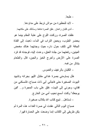 ‫- ﻁﺒﻌﺎ.‬
        ‫- ﻻﺒﺩ ﻟﻠﺤﻅﻴﺭﺓ ﻤﻥ ﻤﻭﺍﺵ ﺘﺭﺒﻁ ﻋﻠﻰ ﻤﺩﺍﻭﺩﻫﺎ.‬
                          ‫ٍ‬
 ‫- ﻟﺩﻯ ﻜﻠﺒﺎﻥ ﺭﺍﺌﻌﺎﻥ..ﻋﻠﻕ ﺍﻟﺼﺭﺓ ﻫﺎﻫﻨﺎ ﻭﺴﺄﺩﻟﻙ ﻋﻠﻰ ﻤﻜﺎﻨﻬﻤﺎ.‬

‫ﻋﻠﻘﺕ ﺍﻟﺼﺭﺓ، ﻭﺭﻜﻨﺕ ﺍﻟﻠﻭﺡ ﻋﻠﻰ ﻋﺘﺒﺔ ﺍﻟﻤﻘﺎﻡ ﺒﻴﻨﻤﺎ ﻫﻭ‬
‫ﻴﺤﻀﺭ ﺍﻟﻁﻭﺏ، ﻭﻴﻌﺠﻥ ﺍﻟﺘﺭﺍﺏ ﻓﻲ ﺍﻟﻤﺎﺀ، ﺫﻫﺒﺕ ﺇﻟﻰ ﺍﻟﻘﻨﺎﺓ‬
‫ﺍﻟﺠﺎﻓﺔ ﺍﻟﺘﻲ ﺘﻠﺘﻑ ﺤﻭل ﺩﺍﺭﻩ ﺤﻴﺙ ﻭﺠﺩﺘﻬﻤﺎ ﻫﻨﺎﻙ ﻤﻐﻤﺽ‬
‫ﺍﻟﻌﻴﻨﻴﻥ، ﺭﻓﻌﺘﻬﻤﺎ ﻤﻥ ﺠﻠﺩﺓ ﺍﻟﻌﻨﻕ، ﻭﻋﺩﺕ ﺇﻟﻴﻪ، ﻓﻭﺠﺩﺘﻪ ﻗﺩ ﻓﺭﺩ‬
‫ﺍﻟﺼﺭﺓ ﻋﻠﻰ ﺍﻷﺭﺽ ﻭﺃﺨﺭﺝ ﺍﻟﺨﺒﺯ ﻭﺍﻟﺠﺒﻥ، ﻗﺎل ﻭﺍﻟﻁﻌﺎﻡ‬
                                              ‫ﻴﺘﻨﺎﺜﺭ ﻤﻥ ﻓﻤﻪ.‬
                         ‫- ﺍﻟﻜﻠﺒﺎﻥ ﺒﺎﻟﺭﻏﻴﻑ ﻭﺍﻟﻐﻤﻭﺱ.‬
‫ﻅل ﻴﺴﺎﻭﻤﻨﻲ ﺒﺼﺭﺓ ﻏﺩﺍﺌﻲ ﻤﻘﺎﺒل ﺍﻟﻠﻬﻭ ﺒﺠﺭﺍﺌﻪ ﻭﺘﺸﻴﻴﺩ‬
‫ﺍﻟﺒﻴﻭﺕ ﺍﻟﺼﻐﻴﺭﺓ ﺤﺘﻰ ﻓﺎﺠﺄﻨﻲ ﺃﺒﻲ ﺫﺍﺕ ﺼﺒﺎﺡ، ﻓﺄﻤﺴﻜﻨﻲ ﻤﻥ‬
‫ﻗﻔﺎﻱ، ﻭﺠﺭﻨﻲ ﺇﻟﻰ ﺍﻟﺒﻴﺕ، ﻏﻠﻕ ﻋﻠﻰ ﺒﺎﺏ ﺍﻟﺤﺠﺭﺓ ﻭ.. "ﻓﻴﻥ‬
               ‫ﻴﻭﺠﻌﻙ" ﻭﻜﻨﺕ ﺃﺴﻤﻊ ﻨﺤﻴﺏ ﺃﻤﻲ ﻤﻥ ﺍﻟﺨﺎﺭﺝ.‬
            ‫- ﺘﺴﺘﺎﻫل.. ﺘﺒﻴﻊ ﻜﺘﺎﺏ ﺍﷲ ﺒﻜﻼﺏ ﺼﻐﻴﺭﺓ.‬
‫ﺼﺒﺎﺡ ﺍﻟﻴﻭﻡ ﺍﻟﺘﺎﻟﻲ ﻋﻘﺩﺕ ﻟﻲ ﺼﺭﺓ ﺍﻟﻐﺩﺍﺀ، ﻫﺫﻩ ﺍﻟﻤﺭﺓ ﻟﻡ‬
    ‫ﻴﻜﻥ ﻁﺭﻴﻘﻲ ﺇﻟﻰ ﺍﻟﻜﺘﺎﺏ ﺇﻨﻤﺎ ﻭﻀﻌﺕ ﻋﻠﻰ ﺍﻟﺤﻤﺎﺭﺓ ﻗﻬﺭﺍ.‬


                      ‫- ١٢ -‬
 