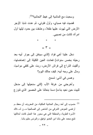 ‫ﻭﺴﺤﺒﺕ ﻤﻊ ﺍﻟﻤﺎﺸﻴﺔ ﺇﻟﻰ ﻏﻴﻁ "ﺍﻟﺤﺎﺸﻴﺔ")٩(.‬
‫ﻗﻀﻴﺕ ﻓﻴﻪ ﺼﺒﺎﻱ، ﻭﺃﻭل ﻓﺘﻭﺘﻲ، ﺜﻡ ﻋﺩﺕ ﺸﺎﺒﺎ ﻷﺅﺠﺭ‬
‫ﺍﻷﺭﺽ ﺍﻟﺘﻲ ﻟﻬﻭﺕ ﻋﻠﻴﻬﺎ ﻁﻔ ﹰ، ﻭﻋﺸﻘﺕ ﺒﻴﻥ ﺤﺩﻭﺩ ﻟﻴﻠﻬﺎ ﺃﻭل‬
                          ‫ﻼ‬
                                      ‫ﺍﻤﺭﺃﺓ، ﻜﺎﻨﺕ ﻤﻥ ﻨﺼﻴﺒﻲ.‬
                      ‫*‬        ‫*‬        ‫*‬

                           ‫-٣–‬
‫ﺩﺨل ﻋﻠﻴﻨﺎ ﺃﺨﻲ ﻓﺅﺍﺩ )ﺍﻟﺫﻱ ﺴﻴﺩﻓﻥ ﺇﻟﻰ ﺠﻭﺍﺭ ﺃﺒﻴﻪ ﺒﻌﺩ‬
‫ﺭﺤﻴﻠﻪ ﺒﺨﻤﺱ ﺴﻨﻭﺍﺕ( ﻓﻌﺎﺩﺕ ﺍﻟﻌﻴﻥ ﺍﻟﻜﻠﻴﻠﺔ ﺇﻟﻰ ﺇﻏﻤﺎﻀﺘﻬﺎ،‬
‫ﻭﺃﻟﻘﻴﺕ ﺍﻟﺫﺭﺍﻉ ﺇﻟﻰ ﻓﺭﺍﺵ ﺍﻷﺭﺽ، ﺭﺒﺕ ﻋﻠﻰ ﻜﺘﻔﻲ ﻤﻭﺍﺴﻴﺎ،‬
                       ‫ﻭﻤﺎل ﻋﻠﻰ ﻭﺠﻪ ﺃﺒﻴﻪ: ﻜﻴﻑ ﺤﺎﻟﻙ ﺍﻟﻴﻭﻡ؟‬
                                   ‫ﻭﻫﻤﺱ ﻓﻲ ﺃﺫﻨﻲ: ﺘﺴﻤﺢ.‬
‫ﻭﺃﺨﺭﺠﻨﻲ ﻤﻥ ﻏﺭﻓﺔ ﺍﻷﺏ )ﺍﻟﺘﻲ ﺴﻨﺤﻴﻠﻬﺎ ﺇﻟﻰ ﻤﺩﺨل‬
‫ﻟﻠﺒﻴﺕ ﺤﻴﻥ ﻨﻌﻴﺩ ﺒﻨﺎﺀﻩ( ﺩﺴﻨﺎ ﺒﻨﻌﺎﻟﻨﺎ ﻋﻠﻰ ﺍﻟﺤﺼﻴﺭ ﺍﻟﺫﻱ ﺘﺘﻭﺯﻉ‬


                                                                ‫)٩(‬
‫ﻤﻨﺴﻭﺏ ﺇﻟﻰ ﺃﺤﺩ ﺭﺠﺎل ﺍﻟﺤﺎﺸﻴﺔ ﺍﻟﻤﻠﻜﻴﺔ، ﻤﻥ ﺍﻟﻤﻌﺭﻭﻑ ﺃﻥ ﻤﻌﻅـﻡ‬
‫ﺃﺭﺍﻀﻲ ﺍﻟﺤﻭﺽ ﺍﻟﺸﺭﻗﻲ ﻤﻥ ﺃﻨﺸﺎﺹ ﺇﻟﻰ ﺍﻟﺼﺎﻟﺤﻴﺔ ﻤـﻥ ﺃﻤـﻼﻙ‬
‫ﺍﻷﺴﺭﺓ ﺍﻟﻌﻠﻭﻴﺔ، ﻭﺍﻟﻤﻨﻁﻘﺔ ﺍﻟﺘﻲ ﻫﻲ ﻤﺤﻭﺭ ﻫﺫﺍ ﺍﻟﻌﻤل ﻜﺎﻨﺕ ﺃﻤﻼﻜﻬﺎ‬
      ‫ﺘﺘﺒﻊ ﻤﺤﻤﺩ ﻋﻠﻲ ﺒﺎﺸﺎ ﺍﺒﻥ ﺍﻟﺨﺩﻴﻭ ﺘﻭﻓﻴﻕ، ﻭﺍﻟﺒﺭﻨﺱ ﺤﻠﻴﻡ ﺒﺎﺸﺎ.‬

                          ‫- ٢٢ -‬
 