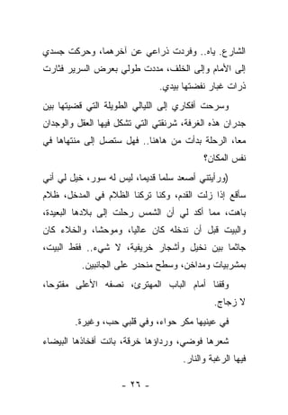 ‫ﺍﻟﺸﺎﺭﻉ. ﻴﺎﻩ.. ﻭﻓﺭﺩﺕ ﺫﺭﺍﻋﻲ ﻋﻥ ﺁﺨﺭﻫﻤﺎ، ﻭﺤﺭﻜﺕ ﺠﺴﺩﻱ‬
‫ﺇﻟﻰ ﺍﻷﻤﺎﻡ ﻭﺇﻟﻰ ﺍﻟﺨﻠﻑ، ﻤﺩﺩﺕ ﻁﻭﻟﻲ ﺒﻌﺭﺽ ﺍﻟﺴﺭﻴﺭ ﻓﺜﺎﺭﺕ‬
                               ‫ﺫﺭﺍﺕ ﻏﺒﺎﺭ ﻨﻔﻀﺘﻬﺎ ﺒﻴﺩﻱ.‬
‫ﻭﺴﺭﺤﺕ ﺃﻓﻜﺎﺭﻱ ﺇﻟﻰ ﺍﻟﻠﻴﺎﻟﻲ ﺍﻟﻁﻭﻴﻠﺔ ﺍﻟﺘﻲ ﻗﻀﻴﺘﻬﺎ ﺒﻴﻥ‬
‫ﺠﺩﺭﺍﻥ ﻫﺫﻩ ﺍﻟﻐﺭﻓﺔ، ﺸﺭﻨﻘﺘﻲ ﺍﻟﺘﻲ ﺘﺸﻜل ﻓﻴﻬﺎ ﺍﻟﻌﻘل ﻭﺍﻟﻭﺠﺩﺍﻥ‬
‫ﻤﻌﺎ، ﺍﻟﺭﺤﻠﺔ ﺒﺩﺃﺕ ﻤﻥ ﻫﺎﻫﻨﺎ.. ﻓﻬل ﺴﺘﺼل ﺇﻟﻰ ﻤﻨﺘﻬﺎﻫﺎ ﻓﻲ‬
                                           ‫ﻨﻔﺱ ﺍﻟﻤﻜﺎﻥ؟‬
‫)ﻭﺭﺃﻴﺘﻨﻲ ﺃﺼﻌﺩ ﺴﻠﻤﺎ ﻗﺩﻴﻤﹰ، ﻟﻴﺱ ﻟﻪ ﺴﻭﺭ، ﺨﻴل ﻟﻲ ﺃﻨﻲ‬
                        ‫ﺎ‬     ‫ﹰ‬
‫ﺴﺄﻗﻊ ﺇﺫﺍ ﺯﻟﺕ ﺍﻟﻘﺩﻡ، ﻭﻜﻨﺎ ﺘﺭﻜﻨﺎ ﺍﻟﻅﻼﻡ ﻓﻲ ﺍﻟﻤﺩﺨل، ﻅﻼﻡ‬
‫ﺒﺎﻫﺕ، ﻤﻤﺎ ﺃﻜﺩ ﻟﻲ ﺃﻥ ﺍﻟﺸﻤﺱ ﺭﺤﻠﺕ ﺇﻟﻰ ﺒﻼﺩﻫﺎ ﺍﻟﺒﻌﻴﺩﺓ،‬
‫ﻭﺍﻟﺒﻴﺕ ﻗﺒل ﺃﻥ ﻨﺩﺨﻠﻪ ﻜﺎﻥ ﻋﺎﻟﻴﹰ، ﻭﻤﻭﺤﺸﹰ، ﻭﺍﻟﺨﻼﺀ ﻜﺎﻥ‬
            ‫ﺎ‬       ‫ﺎ‬
‫ﺠﺎﺜﻤﺎ ﺒﻴﻥ ﻨﺨﻴل ﻭﺃﺸﺠﺎﺭ ﺨﺭﻴﻔﻴﺔ، ﻻ ﺸﻲﺀ.. ﻓﻘﻁ ﺍﻟﺒﻴﺕ،‬
                                           ‫ﹰ‬
          ‫ﺒﻤﺸﺭﺒﻴﺎﺕ ﻭﻤﺩﺍﺨﻥ، ﻭﺴﻁﺢ ﻤﻨﺤﺩﺭ ﻋﻠﻰ ﺍﻟﺠﺎﻨﺒﻴﻥ.‬
‫ﻭﻗﻔﻨﺎ ﺃﻤﺎﻡ ﺍﻟﺒﺎﺏ ﺍﻟﻤﻬﺘﺭﺉ، ﻨﺼﻔﻪ ﺍﻷﻋﻠﻰ ﻤﻔﺘﻭﺤﺎ،‬
                                              ‫ﻻ ﺯﺠﺎﺝ.‬
        ‫ﻓﻲ ﻋﻴﻨﻴﻬﺎ ﻤﻜﺭ ﺤﻭﺍﺀ، ﻭﻓﻲ ﻗﻠﺒﻲ ﺤﺏ، ﻭﻏﻴﺭﺓ.‬
‫ﺸﻌﺭﻫﺎ ﻓﻭﻀﻲ، ﻭﺭﺩﺍﺅﻫﺎ ﺨﺭﻗﺔ، ﺒﺎﻨﺕ ﺃﻓﺨﺎﺫﻫﺎ ﺍﻟﺒﻴﻀﺎﺀ‬
                                     ‫ﻓﻴﻬﺎ ﺍﻟﺭﻏﺒﺔ ﻭﺍﻟﻨﺎﺭ.‬

                    ‫- ٦٢ -‬
 