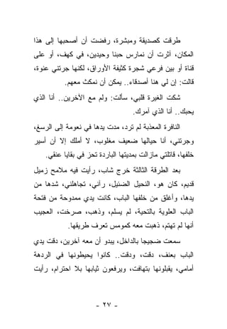 ‫ﻁﺭﻗﺕ ﻜﺼﺩﻴﻘﺔ ﻭﻤﺒﺸﺭﺓ، ﺭﻓﻀﺕ ﺃﻥ ﺃﺼﺤﺒﻬﺎ ﺇﻟﻰ ﻫﺫﺍ‬
‫ﺍﻟﻤﻜﺎﻥ، ﺁﺜﺭﺕ ﺃﻥ ﻨﻤﺎﺭﺱ ﺤﺒﻨﺎ ﻭﺤﻴﺩﻴﻥ، ﻓﻲ ﻜﻬﻑ، ﺃﻭ ﻋﻠﻰ‬
‫ﻗﻨﺎﺓ ﺃﻭ ﺒﻴﻥ ﻓﺭﻋﻲ ﺸﺠﺭﺓ ﻜﺜﻴﻔﺔ ﺍﻷﻭﺭﺍﻕ، ﻟﻜﻨﻬﺎ ﺠﺭﺘﻨﻲ ﻋﻨﻭﺓ،‬
           ‫ﻗﺎﻟﺕ: ﺇﻥ ﻟﻲ ﻫﻨﺎ ﺃﺼﺩﻗﺎﺀ.. ﻴﻤﻜﻥ ﺃﻥ ﻨﻤﻜﺙ ﻤﻌﻬﻡ.‬
‫ﺸﻜﺕ ﺍﻟﻐﻴﺭﺓ ﻗﻠﺒﻲ، ﺴﺄﻟﺕ: ﻭﻟﻡ ﻤﻊ ﺍﻵﺨﺭﻴﻥ.. ﺃﻨﺎ ﺍﻟﺫﻱ‬
                                    ‫ﻴﺤﺒﻙ.. ﺃﻨﺎ ﺍﻟﺫﻱ ﺁﻤﺭﻙ.‬
‫ﺍﻟﻨﺎﻓﺭﺓ ﺍﻟﻤﻌﺫﺒﺔ ﻟﻡ ﺘﺭﺩ، ﻤﺩﺕ ﻴﺩﻫﺎ ﻓﻲ ﻨﻌﻭﻤﺔ ﺇﻟﻰ ﺍﻟﺭﺴﻎ،‬
‫ﻭﺠﺭﺘﻨﻲ، ﺃﻨﺎ ﺤﻴﺎﻟﻬﺎ ﻀﻌﻴﻑ ﻤﻐﻠﻭﺏ، ﻻ ﺃﻤﻠﻙ ﺇﻻ ﺃﻥ ﺃﺴﻴﺭ‬
    ‫ﺨﻠﻔﻬﺎ، ﻗﺎﺘﻠﺘﻲ ﻤﺎﺯﺍﻟﺕ ﺒﻤﺩﻴﺘﻬﺎ ﺍﻟﺒﺎﺭﺩﺓ ﺘﺤﺯ ﻓﻲ ﺒﻘﺎﻴﺎ ﻋﻨﻘﻲ.‬
‫ﺒﻌﺩ ﺍﻟﻁﺭﻗﺔ ﺍﻟﺜﺎﻟﺜﺔ ﺨﺭﺝ ﺸﺎﺏ، ﺭﺃﻴﺕ ﻓﻴﻪ ﻤﻼﻤﺢ ﺯﻤﻴل‬
‫ﻗﺩﻴﻡ، ﻜﺎﻥ ﻫﻭ، ﺍﻟﻨﺤﻴل ﺍﻟﻀﺌﻴل، ﺭﺁﻨﻲ، ﺘﺠﺎﻫﻠﻨﻲ، ﺸﺩﻫﺎ ﻤﻥ‬
‫ﻴﺩﻫﺎ، ﻭﺃﻏﻠﻕ ﻤﻥ ﺨﻠﻔﻬﺎ ﺍﻟﺒﺎﺏ، ﻜﺎﻨﺕ ﻴﺩﻱ ﻤﻤﺩﻭﺤﺔ ﻤﻥ ﻓﺘﺤﺔ‬
‫ﺍﻟﺒﺎﺏ ﺍﻟﻌﻠﻭﻴﺔ ﺒﺎﻟﺘﺤﻴﺔ، ﻟﻡ ﻴﺴﻠﻡ، ﻭﺫﻫﺏ، ﺼﺭﺨﺕ، ﺍﻟﻌﺠﻴﺏ‬
            ‫ﺃﻨﻬﺎ ﻟﻡ ﺘﻬﺘﻡ، ﺫﻫﺒﺕ ﻤﻌﻪ ﻜﻤﻭﻤﺱ ﺘﻌﺭﻑ ﻁﺭﻴﻘﻬﺎ.‬
‫ﺴﻤﻌﺕ ﻀﺠﻴﺠﺎ ﺒﺎﻟﺩﺍﺨل، ﻴﺒﺩﻭ ﺃﻥ ﻤﻌﻪ ﺁﺨﺭﻴﻥ، ﺩﻗﺕ ﻴﺩﻱ‬
‫ﺍﻟﺒﺎﺏ ﺒﻌﻨﻑ، ﺩﻗﺕ، ﻭﺩﻗﺕ.. ﻜﺎﻨﻭﺍ ﻴﺤﻴﻁﻭﻨﻬﺎ ﻓﻲ ﺍﻟﺭﺩﻫﺔ‬
‫ﺃﻤﺎﻤﻲ، ﻴﻘﺒﻠﻭﻨﻬﺎ ﺒﺘﻬﺎﻓﺕ، ﻭﻴﺭﻓﻌﻭﻥ ﺜﻴﺎﺒﻬﺎ ﺒﻼ ﺍﺤﺘﺭﺍﻡ، ﺭﺃﻴﺕ‬



                      ‫- ٧٢ -‬
 