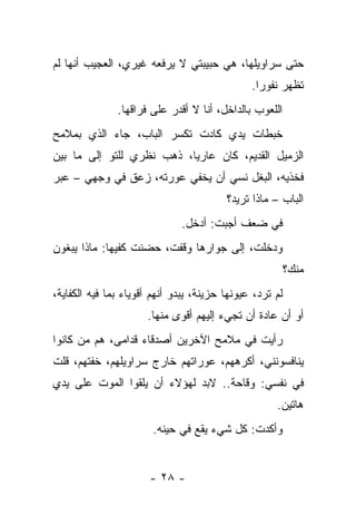 ‫ﺤﺘﻰ ﺴﺭﺍﻭﻴﻠﻬﺎ، ﻫﻲ ﺤﺒﻴﺒﺘﻲ ﻻ ﻴﺭﻓﻌﻪ ﻏﻴﺭﻱ، ﺍﻟﻌﺠﻴﺏ ﺃﻨﻬﺎ ﻟﻡ‬
                                               ‫ﺘﻅﻬﺭ ﻨﻔﻭﺭﺍ.‬
               ‫ﺍﻟﻠﻌﻭﺏ ﺒﺎﻟﺩﺍﺨل، ﺃﻨﺎ ﻻ ﺃﻗﺩﺭ ﻋﻠﻰ ﻓﺭﺍﻗﻬﺎ.‬
‫ﺨﺒﻁﺎﺕ ﻴﺩﻱ ﻜﺎﺩﺕ ﺘﻜﺴﺭ ﺍﻟﺒﺎﺏ، ﺠﺎﺀ ﺍﻟﺫﻱ ﺒﻤﻼﻤﺢ‬
‫ﺍﻟﺯﻤﻴل ﺍﻟﻘﺩﻴﻡ، ﻜﺎﻥ ﻋﺎﺭﻴﺎ، ﺫﻫﺏ ﻨﻅﺭﻱ ﻟﻠﺘﻭ ﺇﻟﻰ ﻤﺎ ﺒﻴﻥ‬
‫ﻓﺨﺫﻴﻪ، ﺍﻟﺒﻐل ﻨﺴﻲ ﺃﻥ ﻴﺨﻔﻲ ﻋﻭﺭﺘﻪ، ﺯﻋﻕ ﻓﻲ ﻭﺠﻬﻲ – ﻋﺒﺭ‬
                                         ‫ﺍﻟﺒﺎﺏ – ﻤﺎﺫﺍ ﺘﺭﻴﺩ؟‬
                              ‫ﻓﻲ ﻀﻌﻑ ﺃﺠﺒﺕ: ﺃﺩﺨل.‬
‫ﻭﺩﺨﻠﺕ، ﺇﻟﻰ ﺠﻭﺍﺭﻫﺎ ﻭﻗﻔﺕ، ﺤﻀﻨﺕ ﻜﻔﻴﻬﺎ: ﻤﺎﺫﺍ ﻴﺒﻐﻭﻥ‬
                                                          ‫ﻤﻨﻙ؟‬
‫ﻟﻡ ﺘﺭﺩ، ﻋﻴﻭﻨﻬﺎ ﺤﺯﻴﻨﺔ، ﻴﺒﺩﻭ ﺃﻨﻬﻡ ﺃﻗﻭﻴﺎﺀ ﺒﻤﺎ ﻓﻴﻪ ﺍﻟﻜﻔﺎﻴﺔ،‬
                      ‫ﺃﻭ ﺃﻥ ﻋﺎﺩﺓ ﺃﻥ ﺘﺠﻲﺀ ﺇﻟﻴﻬﻡ ﺃﻗﻭﻯ ﻤﻨﻬﺎ.‬
‫ﺭﺃﻴﺕ ﻓﻲ ﻤﻼﻤﺢ ﺍﻵﺨﺭﻴﻥ ﺃﺼﺩﻗﺎﺀ ﻗﺩﺍﻤﻰ، ﻫﻡ ﻤﻥ ﻜﺎﻨﻭﺍ‬
‫ﻴﻨﺎﻓﺴﻭﻨﻨﻲ، ﺃﻜﺭﻫﻬﻡ، ﻋﻭﺭﺍﺘﻬﻡ ﺨﺎﺭﺝ ﺴﺭﺍﻭﻴﻠﻬﻡ، ﺨﻔﺘﻬﻡ، ﻗﻠﺕ‬
‫ﻓﻲ ﻨﻔﺴﻲ: ﻭﻗﺎﺤﺔ.. ﻻﺒﺩ ﻟﻬﺅﻻﺀ ﺃﻥ ﻴﻠﻘﻭﺍ ﺍﻟﻤﻭﺕ ﻋﻠﻰ ﻴﺩﻱ‬
                                                     ‫ﻫﺎﺘﻴﻥ.‬
                       ‫ﻭﺃﻜﺩﺕ: ﻜل ﺸﻲﺀ ﻴﻘﻊ ﻓﻲ ﺤﻴﻨﻪ.‬


                       ‫- ٨٢ -‬
 