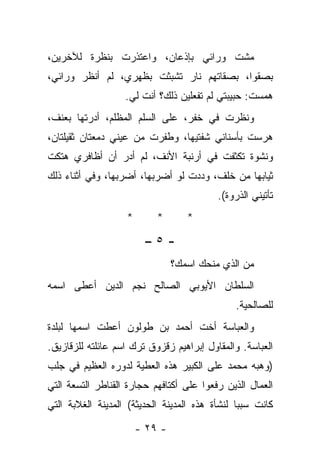 ‫ﻤﺸﺕ ﻭﺭﺍﺌﻲ ﺒﺈﺫﻋﺎﻥ، ﻭﺍﻋﺘﺫﺭﺕ ﺒﻨﻅﺭﺓ ﻟﻶﺨﺭﻴﻥ،‬
‫ﺒﺼﻘﻭﺍ، ﺒﺼﻘﺎﺘﻬﻡ ﻨﺎﺭ ﺘﺸﺒﺜﺕ ﺒﻅﻬﺭﻱ، ﻟﻡ ﺃﻨﻅﺭ ﻭﺭﺍﺌﻲ،‬
                   ‫ﻫﻤﺴﺕ: ﺤﺒﻴﺒﺘﻲ ﻟﻡ ﺘﻔﻌﻠﻴﻥ ﺫﻟﻙ؟ ﺃﻨﺕ ﻟﻲ.‬
‫ﻭﻨﻅﺭﺕ ﻓﻲ ﺨﻔﺭ، ﻋﻠﻰ ﺍﻟﺴﻠﻡ ﺍﻟﻤﻅﻠﻡ، ﺃﺩﺭﺘﻬﺎ ﺒﻌﻨﻑ،‬
‫ﻫﺭﺴﺕ ﺒﺄﺴﻨﺎﻨﻲ ﺸﻔﺘﻴﻬﺎ، ﻭﻁﻔﺭﺕ ﻤﻥ ﻋﻴﻨﻲ ﺩﻤﻌﺘﺎﻥ ﺜﻘﻴﻠﺘﺎﻥ،‬
‫ﻭﻨﺸﻭﺓ ﺘﻜﺜﻔﺕ ﻓﻲ ﺃﺭﻨﺒﺔ ﺍﻷﻨﻑ، ﻟﻡ ﺃﺩﺭ ﺃﻥ ﺃﻅﺎﻓﺭﻱ ﻫﺘﻜﺕ‬
‫ﺜﻴﺎﺒﻬﺎ ﻤﻥ ﺨﻠﻑ، ﻭﺩﺩﺕ ﻟﻭ ﺃﻀﺭﺒﻬﺎ، ﺃﻀﺭﺒﻬﺎ، ﻭﻓﻲ ﺃﺜﻨﺎﺀ ﺫﻟﻙ‬
                                           ‫ﺘﺄﺘﻴﻨﻲ ﺍﻟﺫﺭﻭﺓ(.‬
                    ‫*‬       ‫*‬       ‫*‬

                         ‫-٥–‬
                                 ‫ﻤﻥ ﺍﻟﺫﻱ ﻤﻨﺤﻙ ﺍﺴﻤﻙ؟‬
‫ﺍﻟﺴﻠﻁﺎﻥ ﺍﻷﻴﻭﺒﻲ ﺍﻟﺼﺎﻟﺢ ﻨﺠﻡ ﺍﻟﺩﻴﻥ ﺃﻋﻁﻰ ﺍﺴﻤﻪ‬
                                               ‫ﻟﻠﺼﺎﻟﺤﻴﺔ.‬
‫ﻭﺍﻟﻌﺒﺎﺴﺔ ﺃﺨﺕ ﺃﺤﻤﺩ ﺒﻥ ﻁﻭﻟﻭﻥ ﺃﻋﻁﺕ ﺍﺴﻤﻬﺎ ﻟﺒﻠﺩﺓ‬
‫ﺍﻟﻌﺒﺎﺴﺔ. ﻭﺍﻟﻤﻘﺎﻭل ﺇﺒﺭﺍﻫﻴﻡ ﺯﻗﺯﻭﻕ ﺘﺭﻙ ﺍﺴﻡ ﻋﺎﺌﻠﺘﻪ ﻟﻠﺯﻗﺎﺯﻴﻕ.‬
‫)ﻭﻫﺒﻪ ﻤﺤﻤﺩ ﻋﻠﻰ ﺍﻟﻜﺒﻴﺭ ﻫﺫﻩ ﺍﻟﻌﻁﻴﺔ ﻟﺩﻭﺭﻩ ﺍﻟﻌﻅﻴﻡ ﻓﻲ ﺠﻠﺏ‬
‫ﺍﻟﻌﻤﺎل ﺍﻟﺫﻴﻥ ﺭﻓﻌﻭﺍ ﻋﻠﻰ ﺃﻜﺘﺎﻓﻬﻡ ﺤﺠﺎﺭﺓ ﺍﻟﻘﻨﺎﻁﺭ ﺍﻟﺘﺴﻌﺔ ﺍﻟﺘﻲ‬
‫ﻜﺎﻨﺕ ﺴﺒﺒﺎ ﻟﻨﺸﺄﺓ ﻫﺫﻩ ﺍﻟﻤﺩﻴﻨﺔ ﺍﻟﺤﺩﻴﺜﺔ( ﺍﻟﻤﺩﻴﻨﺔ ﺍﻟﻐ ﹼﺒﺔ ﺍﻟﺘﻲ‬
       ‫ﻼ‬                                        ‫ﹰ‬

                        ‫- ٩٢ -‬
 