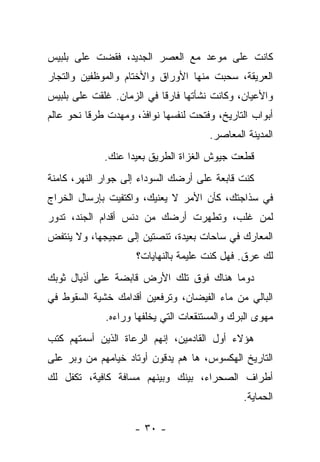 ‫ﻜﺎﻨﺕ ﻋﻠﻰ ﻤﻭﻋﺩ ﻤﻊ ﺍﻟﻌﺼﺭ ﺍﻟﺠﺩﻴﺩ، ﻓﻘﻀﺕ ﻋﻠﻰ ﺒﻠﺒﻴﺱ‬
‫ﺍﻟﻌﺭﻴﻘﺔ، ﺴﺤﺒﺕ ﻤﻨﻬﺎ ﺍﻷﻭﺭﺍﻕ ﻭﺍﻷﺨﺘﺎﻡ ﻭﺍﻟﻤﻭﻅﻔﻴﻥ ﻭﺍﻟﺘﺠﺎﺭ‬
‫ﻭﺍﻷﻋﻴﺎﻥ، ﻭﻜﺎﻨﺕ ﻨﺸﺄﺘﻬﺎ ﻓﺎﺭﻗﺎ ﻓﻲ ﺍﻟﺯﻤﺎﻥ. ﻏﻠﻘﺕ ﻋﻠﻰ ﺒﻠﺒﻴﺱ‬
                          ‫ﹰ‬
‫ﺃﺒﻭﺍﺏ ﺍﻟﺘﺎﺭﻴﺦ، ﻭﻓﺘﺤﺕ ﻟﻨﻔﺴﻬﺎ ﻨﻭﺍﻓﺫ، ﻭﻤﻬﺩﺕ ﻁﺭﻗﺎ ﻨﺤﻭ ﻋﺎﻟﻡ‬
                                      ‫ﺍﻟﻤﺩﻴﻨﺔ ﺍﻟﻤﻌﺎﺼﺭ.‬
             ‫ﻗﻁﻌﺕ ﺠﻴﻭﺵ ﺍﻟﻐﺯﺍﺓ ﺍﻟﻁﺭﻴﻕ ﺒﻌﻴﺩﺍ ﻋﻨﻙ.‬
‫ﻜﻨﺕ ﻗﺎﺒﻌﺔ ﻋﻠﻰ ﺃﺭﻀﻙ ﺍﻟﺴﻭﺩﺍﺀ ﺇﻟﻰ ﺠﻭﺍﺭ ﺍﻟﻨﻬﺭ، ﻜﺎﻤﻨﺔ‬
‫ﻓﻲ ﺴﺫﺍﺠﺘﻙ، ﻜﺄﻥ ﺍﻷﻤﺭ ﻻ ﻴﻌﻨﻴﻙ، ﻭﺍﻜﺘﻔﻴﺕ ﺒﺈﺭﺴﺎل ﺍﻟﺨﺭﺍﺝ‬
‫ﻟﻤﻥ ﻏﻠﺏ، ﻭﺘﻁﻬﺭﺕ ﺃﺭﻀﻙ ﻤﻥ ﺩﻨﺱ ﺃﻗﺩﺍﻡ ﺍﻟﺠﻨﺩ، ﺘﺩﻭﺭ‬
‫ﺍﻟﻤﻌﺎﺭﻙ ﻓﻲ ﺴﺎﺤﺎﺕ ﺒﻌﻴﺩﺓ، ﺘﻨﺼﺘﻴﻥ ﺇﻟﻰ ﻋﺠﻴﺠﻬﺎ، ﻭﻻ ﻴﻨﺘﻔﺽ‬
                     ‫ﻟﻙ ﻋﺭﻕ. ﻓﻬل ﻜﻨﺕ ﻋﻠﻴﻤﺔ ﺒﺎﻟﻨﻬﺎﻴﺎﺕ؟‬
‫ﺩﻭﻤﺎ ﻫﻨﺎﻙ ﻓﻭﻕ ﺘﻠﻙ ﺍﻷﺭﺽ ﻗﺎﺒﻀﺔ ﻋﻠﻰ ﺃﺫﻴﺎل ﺜﻭﺒﻙ‬
‫ﺍﻟﺒﺎﻟﻲ ﻤﻥ ﻤﺎﺀ ﺍﻟﻔﻴﻀﺎﻥ، ﻭﺘﺭﻓﻌﻴﻥ ﺃﻗﺩﺍﻤﻙ ﺨﺸﻴﺔ ﺍﻟﺴﻘﻭﻁ ﻓﻲ‬
             ‫ﻤﻬﻭﻯ ﺍﻟﺒﺭﻙ ﻭﺍﻟﻤﺴﺘﻨﻘﻌﺎﺕ ﺍﻟﺘﻲ ﻴﺨﻠﻔﻬﺎ ﻭﺭﺍﺀﻩ.‬
‫ﻫﺅﻻﺀ ﺃﻭل ﺍﻟﻘﺎﺩﻤﻴﻥ، ﺇﻨﻬﻡ ﺍﻟﺭﻋﺎﺓ ﺍﻟﺫﻴﻥ ﺃﺴﻤﺘﻬﻡ ﻜﺘﺏ‬
‫ﺍﻟﺘﺎﺭﻴﺦ ﺍﻟﻬﻜﺴﻭﺱ، ﻫﺎ ﻫﻡ ﻴﺩﻗﻭﻥ ﺃﻭﺘﺎﺩ ﺨﻴﺎﻤﻬﻡ ﻤﻥ ﻭﺒﺭ ﻋﻠﻰ‬
‫ﺃﻁﺭﺍﻑ ﺍﻟﺼﺤﺭﺍﺀ، ﺒﻴﻨﻙ ﻭﺒﻴﻨﻬﻡ ﻤﺴﺎﻓﺔ ﻜﺎﻓﻴﺔ، ﺘﻜﻔل ﻟﻙ‬
                                              ‫ﺍﻟﺤﻤﺎﻴﺔ.‬

                    ‫- ٠٣ -‬
 