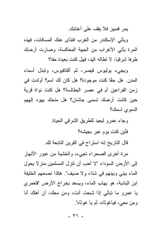 ‫ﻴﻤﺭ ﻗﻤﺒﻴﺯ ﻓﻼ ﻴﻘﻑ ﻋﻠﻰ ﺃﻋﺘﺎﺒﻙ.‬
‫ﻭﻴﺄﺘﻲ ﺍﻹﺴﻜﻨﺩﺭ ﻤﻥ ﺍﻟﻐﺭﺏ ﻓﺘﻨﺄﻯ ﻋﻨﻙ ﺍﻟﻤﺴﺎﻓﺎﺕ، ﻓﻬﺫﻩ‬
‫ﺍﻟﻤﺭﺓ ﻴﺄﺘﻲ ﺍﻷﻏﺭﺍﺏ ﻤﻥ ﺍﻟﺠﻬﺔ ﺍﻟﻤﻌﺎﻜﺴﺔ، ﻭﺼﺎﺭﺕ ﺃﺭﻀﻙ‬
           ‫ﻁﺭﻓﺎ ﺸﺭﻗﻴﺎ، ﻻ ﺘﻁﺎﻟﻪ ﺍﻟﻴﺩ، ﻓﻬل ﻜﻨﺕ ﺒﻌﻴﺩﺓ ﺤﻘﺎ؟‬
‫ﻭﻴﺠﻲﺀ ﻴﻭﻟﻴﻭﺱ ﻗﻴﺼﺭ، ﺜﻡ ﺃﻜﺘﺎﻓﻴﻭﺱ، ﻭﺘﺒﺩل ﺃﺴﻤﺎﺀ‬
‫ﺍﻟﻤﺩﻥ. ﻫل ﺤﻘﺎ ﻜﻨﺕ ﻤﻭﺠﻭﺩﺓ؟ ﻫل ﻜﺎﻥ ﻟﻙ ﺍﺴﻡ؟ ﺃﻭﻟﺩﺕ ﻓﻲ‬
                                     ‫ًّ‬
‫ﺯﻤﻥ ﺍﻟﻔﺭﺍﻋﻴﻥ ﺃﻡ ﻓﻲ ﻋﺼﺭ ﺍﻟﺒﻁﺎﻟﺴﺔ؟ ﻫل ﻜﻨﺕ ﻨﻭﺍﺓ ﻗﺭﻴﺔ‬
‫ﺤﻴﻥ ﻜﺎﻨﺕ ﺃﺭﻀﻙ ﺘﺴﻤﻰ ﺠﺎﺸﺎﻥ؟ ﻫل ﻤﻨﺤﻙ ﻴﻬﻭﻩ ﺇﻟﻬﻬﻡ‬
                                           ‫ﺍﻟﺩﻤﻭﻱ ﺍﺴﻤﻙ؟‬
            ‫ﻭﺠﺎﺀ ﻋﻤﺭﻭ ﻟﻴﻌﻴﺩ ﻟﻠﻁﺭﻴﻕ ﺍﻟﺸﺭﻗﻲ ﺍﻟﺤﻴﺎﺓ.‬
                          ‫ﻓﺄﻴﻥ ﻜﻨﺕ ﻴﻭﻡ ﻋﺒﺭ ﺒﺠﻴﺸﻪ؟‬
         ‫ﻗﺎل ﺍﻟﺘﺎﺭﻴﺦ ﺇﻨﻪ ﺍﺴﺘﺭﺍﺡ ﻓﻲ ﺍﻟﻘﺭﻴﻥ ﺍﻟﺘﺎﺒﻌﺔ ﻟﻙ.‬
‫ﻤﺭﺓ ﺃﺨﺭﻯ ﺍﻟﺼﺤﺭﺍﺀ ﺘﺠﻲﺀ، ﻭﺍﻟﺨﺸﻴﺔ ﻤﻥ ﻋﺒﻭﺭ ﺍﻷﻨﻬﺎﺭ‬
‫ﺇﻟﻰ ﺍﻷﺭﺽ ﺍﻟﺴﻭﺩﺍﺀ "ﻻ ﺃﺤﺏ ﺃﻥ ﺘﻨﺯل ﺍﻟﻤﺴﻠﻤﻴﻥ ﻤﻨﺯﻻ ﻴﺤﻭل‬
‫ﺍﻟﻤﺎﺀ ﺒﻴﻨﻲ ﻭﺒﻴﻨﻬﻡ ﻓﻲ ﺸﺘﺎﺀ ﻭﻻ ﺼﻴﻑ". ﻫﻜﺫﺍ ﻨﺼﺤﻬﻡ ﺍﻟﺨﻠﻴﻔﺔ‬
‫ﺍﺒﻥ ﺍﻟﺒﺎﺩﻴﺔ، ﻫﻭ ﻴﻬﺎﺏ ﺍﻟﻤﺎﺀ، ﻭﻴﺴﻌﺩ ﺒﺨﺭﺍﺝ ﺍﻷﺭﺽ "ﻓﻠﻌﻤﺭﻱ‬
‫ﻴﺎ ﻋﻤﺭﻭ ﻤﺎ ﺘﺒﺎﻟﻲ ﺇﺫﺍ ﺸﺒﻌﺕ ﺃﻨﺕ، ﻭﻤﻥ ﻤﻌﻙ، ﺃﻥ ﺃﻫﻠﻙ ﺃﻨﺎ‬
                        ‫ﻭﻤﻥ ﻤﻌﻲ، ﻓﻴﺎﻏﻭﺜﺎﻩ، ﺜﻡ ﻴﺎ ﻏﻭﺜﺎﻩ".‬

                     ‫- ١٣ -‬
 