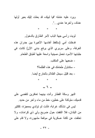 ‫ﻭﻴﺭﺩ ﻋﻠﻴﻪ ﻋﺎﻤﻠﻪ "ﻓﻴﺎ ﻟﺒﻴﻙ، ﻗﺩ ﺒﻌﺜﺕ ﺇﻟﻴﻙ ﺒﻌﻴﺭ ﺃﻭﻟﻬﺎ‬
                                 ‫ﻋﻨﺩﻙ، ﻭﺁﺨﺭﻫﺎ ﻋﻨﺩﻱ...".‬
                   ‫*‬       ‫*‬        ‫*‬
        ‫ﻟﻭﻴﺕ ﺭﺃﺴﻲ ﺠﻬﺔ ﺍﻟﺒﺎﺏ ﻵﻤﺭ ﺍﻟﻁﺎﺭﻕ ﺒﺎﻟﺩﺨﻭل.‬
‫ﻓﺩﺨﻠﺕ ﺃﻤﻲ )ﺴﺘﻠﻔﻅ ﺃﻨﻔﺎﺴﻬﺎ ﺍﻷﺨﻴﺭﺓ ﺒﻴﻥ ﺠﺩﺭﺍﻥ ﻫﺫﻩ‬
‫ﺍﻟﻐﺭﻓﺔ، ﻭﻋﻠﻰ ﺴﺭﻴﺭﻱ ﺍﻟﺫﻱ ﻴﺭﻓﻊ ﺒﺩﻨﻲ ﺍﻵﻥ( ﻜﺎﻨﺕ ﻓﻲ‬
    ‫ﺠﻠﺒﺎﺒﻬﺎ ﺍﻷﺴﻭﺩ ﺘﺤﻤل ﺼﻴﻨﻴﺔ ﻭﺍﺴﻌﺔ ﻋﻠﻴﻬﺎ ﺃﻁﺒﺎﻕ ﺍﻟﻁﻌﺎﻡ.‬
                                ‫- ﻀﻌﻴﻬﺎ ﻋﻠﻰ ﺍﻟﻤﻜﺘﺏ.‬
                  ‫- ﺴﺘﺘﻨﺎﻭل ﻁﻌﺎﻤﻙ ﻓﻲ ﻫﺫﻩ ﺍﻟﻅﻠﻤﺔ؟‬
             ‫- ﺒﻌﺩ ﻗﻠﻴل ﺴﻴﺤل ﺍﻟﻅﻼﻡ ﺒﺎﻟﺨﺎﺭﺝ ﺃﻴﻀﺎ.‬
               ‫‪‬‬
                   ‫*‬       ‫*‬        ‫*‬

                        ‫-٦–‬
‫ﺍﻟﻨﻬﺭ ﻭﺴﻜﺔ ﺍﻟﻘﻁﺎﺭ ﻭﺃﻨﺕ ﺒﻴﻨﻬﻤﺎ ﺘﻌﺎﻓﺭﻴﻥ ﻟﺘﻘﻀﻲ ﻋﻠﻰ‬
   ‫ﻗﺩﻤﻴﻙ، ﻤﺘﻭﻜﺌﺔ ﻋﻠﻰ ﺨﻁﻴﻥ، ﺨﻁ ﻤﻥ ﻤﺎﺀ ﻭﺁﺨﺭ ﻤﻥ ﺤﺩﻴﺩ.‬
‫ﻟﻴﺱ ﻓﻲ ﻨﺸﺄﺘﻙ ﻏﺭﺍﺒﺔ، ﻓﺄﻨﺕ ﻟﻡ ﺘﻭﻟﺩﻱ ﺒﻤﻌﺠﺯﺓ، ﻜﻜﺜﻴﺭ‬
‫ﻤﻥ ﺍﻟﺒﻠﺩﺍﻥ، ﻓﻼ ﺍﻟﺘﻔﻔﺕ ﺤﻭل ﻀﺭﻴﺢ ﻭﻟﻲ ﺫﻱ ﻜﺭﺍﻤﺎﺕ، ﻭﻻ‬
‫ﺘﺨﻠﻔﺕ ﻋﻥ ﺜﻜﻨﺔ ﻋﺴﻜﺭﻴﺔ ﻓﻲ ﻤﻭﻗﻌﺔ ﻤﺸﻬﻭﺭﺓ، ﻭﻻ ﻗﺎﻡ ﻋﻠﻰ‬

                       ‫- ٢٣ -‬
 