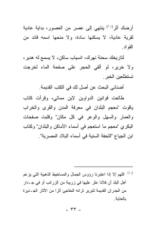 ‫ﻴﻨﺘﻬﻲ ﺇﻟﻰ ﻋﺼﺭ ﻤﻥ ﺍﻟﻌﺼﻭﺭ، ﺒﺩﺍﻴﺔ ﻋﺎﺩﻴﺔ‬                   ‫ﺃﺭﻀﻙ ﺃﺜﺭ‬
                                                  ‫) ٠١ (‬


‫ﻟﻘﺭﻴﺔ ﻋﺎﺩﻴﺔ، ﻻ ﻴﺴﻜﻨﻬﺎ ﺴﺎﺩﺓ، ﻭﻻ ﻤﻨﺤﻬﺎ ﺍﺴﻤﻪ ﻗﺎﺌﺩ ﻤﻥ‬
                                                                ‫ﺍﻟﻘﻭﺍﺩ.‬
‫ﻟﺘﺎﺭﻴﺨﻙ ﺴﺤﻨﺔ ﻨﻬﺭﻙ، ﺍﻨﺴﻴﺎﺏ ﺴﺎﻜﻥ، ﻻ ‪‬ﺴﻤﻊ ﻟﻪ ﻫﺩﻴﺭ،‬
            ‫ﻴ‬
‫ﻭﻻ ﺨﺭﻴﺭ، ﻟﻭ ﺃﻟﻘﻲ ﺍﻟﺤﺠﺭ ﻋﻠﻰ ﺼﻔﺤﺔ ﺍﻟﻤﺎﺀ ﻟﺨﺭﺠﺕ‬
                                                ‫ﺘﺴﺘﻁﻠﻌﻴﻥ ﺍﻟﺨﺒﺭ.‬
         ‫ﺃﻀﻨﺎﻨﻲ ﺍﻟﺒﺤﺙ ﻋﻥ ﺃﺼل ﻟﻙ ﻓﻲ ﺍﻟﻜﺘﺏ ﺍﻟﻘﺩﻴﻤﺔ.‬
‫ﻁﺎﻟﻌﺕ ﻗﻭﺍﻨﻴﻥ ﺍﻟﺩﻭﺍﻭﻴﻥ ﻻﺒﻥ ﻤﻤﺎﺘﻲ، ﻭﻗﺭﺃﺕ ﻜﺘﺎﺏ‬
‫ﻴﺎﻗﻭﺕ "ﻤﻌﺠﻡ ﺍﻟﺒﻠﺩﺍﻥ ﻓﻲ ﻤﻌﺭﻓﺔ ﺍﻟﻤﺩﻥ ﻭﺍﻟﻘﺭﻯ ﻭﺍﻟﺨﺭﺍﺏ‬
‫ﻭﺍﻟﻌﻤﺎﺭ ﻭﺍﻟﺴﻬل ﻭﺍﻟﻭﻋﺭ ﻓﻲ ﻜل ﻤﻜﺎﻥ" ﻭﻗﻠﺒﺕ ﺼﻔﺤﺎﺕ‬
‫ﺍﻟﺒﻜﺭﻱ "ﻤﻌﺠﻡ ﻤﺎ ﺍﺴﺘﻌﺠﻡ ﻓﻲ ﺃﺴﻤﺎﺀ ﺍﻷﻤﺎﻜﻥ ﻭﺍﻟﺒﻠﺩﺍﻥ" ﻭﻜﺘﺎﺏ‬
         ‫ﺍﺒﻥ ﺍﻟﺠﻴﺎﻉ "ﺍﻟﺘﺤﻔﺔ ﺍﻟﺴﻨﻴﺔ ﻓﻲ ﺃﺴﻤﺎﺀ ﺍﻟﺒﻼﺩ ﺍﻟﻤﺼﺭﻴﺔ".‬




                                                                       ‫)٠١(‬
‫ﺍﻟﻠﻬﻡ ﺇﻻ ﺇﺫﺍ ﺍﻋﺘﺒﺭﻨﺎ ﺭﺅﻭﺱ ﺍﻟﺠﻤﺎل ﻭﺍﻟﻤﺴﺎﺨﻴﻁ ﺍﻟﺫﻫﺒﻴﺔ ﺍﻟﺘﻲ ﻴﺯﻋﻡ‬
‫ﺃﻫل ﺍﻟﺒﻠﺩ ﺃﻥ ﻓﻼﻨﺎ ﻋﺜﺭ ﻋﻠﻴﻬﺎ ﻓﻲ ﺯﺭﻴﺒﺔ ﻤﻥ ﺍﻟﺯﺭﺍﺌﺏ ﺃﻭ ﻓﻲ ﺠـﺩﺍﺭ‬
                                          ‫ﹰ‬
‫ﻤﻥ ﺍﻟﺠﺩﺭﺍﻥ ﺍﻟﻘﺩﻴﻤﺔ ﻟﺘﺒﺭﻴﺭ ﺜﺭﺍﺌﻪ ﺍﻟﻤﻔﺎﺠﺊ ﺃﺜﺭﺍ ﻤﻥ ﺍﻵﺜﺎﺭ ﺍﻟﺠـﺩﻴﺭﺓ‬
                  ‫ﹰ‬
                                                           ‫ﺒﺎﻟﻌﻨﺎﻴﺔ.‬

                         ‫- ٣٣ -‬
 