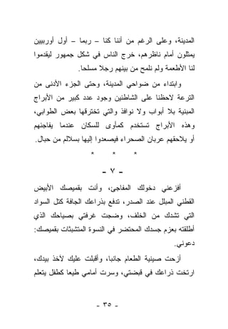 ‫ﺍﻟﻤﺩﻴﻨﺔ، ﻭﻋﻠﻰ ﺍﻟﺭﻏﻡ ﻤﻥ ﺃﻨﻨﺎ ﻜﻨﺎ – ﺭﺒﻤﺎ – ﺃﻭل ﺃﻭﺭﺒﻴﻴﻥ‬
‫ﻴﻤﺜﻠﻭﻥ ﺃﻤﺎﻡ ﻨﺎﻅﺭﻫﻡ، ﺨﺭﺝ ﺍﻟﻨﺎﺱ ﻓﻲ ﺸﻜل ﺠﻤﻬﻭﺭ ﻟﻴﻘﺩﻤﻭﺍ‬
              ‫ﻟﻨﺎ ﺍﻷﻁﻌﻤﺔ ﻭﻟﻡ ﻨﻠﻤﺢ ﻤﻥ ﺒﻴﻨﻬﻡ ﺭﺠﻼ ﻤﺴﻠﺤﺎ.‬
‫ﻭﺍﺒﺘﺩﺍﺀ ﻤﻥ ﻀﻭﺍﺤﻲ ﺍﻟﻤﺩﻴﻨﺔ، ﻭﺤﺘﻰ ﺍﻟﺠﺯﺀ ﺍﻷﺩﻨﻰ ﻤﻥ‬
‫ﺍﻟﺘﺭﻋﺔ ﻻﺤﻅﻨﺎ ﻋﻠﻰ ﺍﻟﺸﺎﻁﺌﻴﻥ ﻭﺠﻭﺩ ﻋﺩﺩ ﻜﺒﻴﺭ ﻤﻥ ﺍﻷﺒﺭﺍﺝ‬
‫ﺍﻟﻤﺒﻨﻴﺔ ﺒﻼ ﺃﺒﻭﺍﺏ ﻭﻻ ﻨﻭﺍﻓﺫ ﻭﺍﻟﺘﻲ ﺘﺨﺘﺭﻗﻬﺎ ﺒﻌﺽ ﺍﻟﻁﻭﺍﺒﻲ،‬
‫ﻭﻫﺫﻩ ﺍﻷﺒﺭﺍﺝ ﺘﺴﺘﺨﺩﻡ ﻜﻤﺄﻭﻯ ﻟﻠﺴﻜﺎﻥ ﻋﻨﺩﻤﺎ ﻴﻔﺎﺠﺌﻬﻡ‬
‫ﺃﻭ ﻴﻼﺤﻘﻬﻡ ﻋﺭﺒﺎﻥ ﺍﻟﺼﺤﺭﺍﺀ ﻓﻴﺼﻌﺩﻭﺍ ﺇﻟﻴﻬﺎ ﺒﺴﻼﻟﻡ ﻤﻥ ﺤﺒﺎل.‬
                   ‫*‬       ‫*‬     ‫*‬

                        ‫-٧-‬
‫ﺃﻓﺯﻋﻨﻲ ﺩﺨﻭﻟﻙ ﺍﻟﻤﻔﺎﺠﺊ، ﻭﺃﻨﺕ ﺒﻘﻤﻴﺼﻙ ﺍﻷﺒﻴﺽ‬
‫ﺍﻟﻘﻁﻨﻲ ﺍﻟﻤﺒﻠل ﻋﻨﺩ ﺍﻟﺼﺩﺭ، ﺘﺩﻓﻊ ﺒﺫﺭﺍﻋﻙ ﺍﻟﺠﺎﻓﺔ ﻜﺘل ﺍﻟﺴﻭﺍﺩ‬
‫ﺍﻟﺘﻲ ﺘﺸﺩﻙ ﻤﻥ ﺍﻟﺨﻠﻑ، ﻭﻀﺠﺕ ﻏﺭﻓﺘﻲ ﺒﺼﻴﺎﺤﻙ ﺍﻟﺫﻱ‬
‫ﺃﻁﻠﻘﺘﻪ ﺒﻌﺯﻡ ﺠﺴﺩﻙ ﺍﻟﻤﺤﺘﻀﺭ ﻓﻲ ﺍﻟﻨﺴﻭﺓ ﺍﻟﻤﺘﺸﺒﺜﺎﺕ ﺒﻘﻤﻴﺼﻙ:‬
                                               ‫ﺩﻋﻭﻨﻲ.‬
‫ﺃﺯﺤﺕ ﺼﻴﻨﻴﺔ ﺍﻟﻁﻌﺎﻡ ﺠﺎﻨﺒﺎ، ﻭﺃﻗﺒﻠﺕ ﻋﻠﻴﻙ ﻵﺨﺫ ﺒﻴﺩﻙ،‬
‫ﺍﺭﺘﺨﺕ ﺫﺭﺍﻋﻙ ﻓﻲ ﻗﺒﻀﺘﻲ، ﻭﺴﺭﺕ ﺃﻤﺎﻤﻲ ﻁﻴﻌﺎ ﻜﻁﻔل ﻴﺘﻌﻠﻡ‬
           ‫ﹰ‬


                       ‫- ٥٣ -‬
 