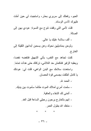 ‫ﺍﻟﺤﺒﻭ، ﺭﻓﻌﺘﻙ ﺇﻟﻰ ﺴﺭﻴﺭﻱ ﺒﺤﺫﺭ، ﻭﺍﺴﺘﺠﺒﺕ ﻟﻲ ﺤﻴﻥ ﺃﻤﻠﺕ‬
                                    ‫ﻅﻬﺭﻙ ﻷﺩﺱ ﺍﻟﻭﺴﺎﺌﺩ.‬
‫ﻗﻠﺕ ﻷﻤﻲ ﺍﻟﺘﻲ ﻭﻗﻔﺕ ﺘﻨﻭﺡ ﻤﻊ ﺍﻟﻨﺴﻭﺓ: ﻋﻭﺩﻱ ﺒﻬﻥ ﺇﻟﻰ‬
                                                  ‫ﺍﻟﺼﺎﻟﺔ.‬
                         ‫- ﺃﻟﻑ ﺴﻼﻤﺔ ﻋﻠﻴﻙ ﻴﺎ ﻏﺎﻟﻲ.‬
‫ﻭﻟﻭﺤﻥ ﺒﻤﻨﺎﺩﻴﻠﻬﻥ ﻨﺤﻭﻙ ﻭﻫﻥ ﻴﺴﺤﺒﻥ ﺃﺒﺩﺍﻨﻬﻥ ﺍﻟﺜﻘﻴﻠﺔ ﺇﻟﻰ‬
                                                  ‫ﺍﻟﺨﺎﺭﺝ.‬
‫ﻜﻨﺕ ﺘﺠﺎﻫﺩ ﻤﻊ ﺍﻟﻨﻔﺱ، ﻴﺄﺘﻲ ﺍﻟﺸﻬﻴﻕ ﻓﺘﻨﻔﻀﻪ ﻨﻔﻀﺎ،‬
‫ﻭﻴﻌﻘﺒﻪ ﺍﻟﺯﻓﻴﺭ ﻓﺘﻨﻜﻤﺵ ﺤﺩ ﺍﻟﺘﻼﺸﻲ، ﺘﺭﻜﺘﻙ ﺤﺘﻰ ﻫﺩﺃﺕ ﺘﻤﺎﻤﺎ.‬
‫ﻭﺍﺴﺘﻌﺩﺕ ﺴﻼﻤﻙ ﻤﻊ ﺍﻟﺒﺩﻥ ﺍﻟﻭﺍﻫﻲ، ﻗﻠﺕ ﻟﻲ: ﻋﻭﺩﺘﻙ‬
                       ‫ﻴﺎ ﻜﺎﻤل ﺃﻁﻠﻘﺕ ﺒﺠﺴﻤﻲ ﻗﻭﺓ ﺍﻟﺤﺼﺎﻥ.‬
                                         ‫- ﺍﻟﺤﻤﺩ ﷲ.‬
 ‫- ﺴﻠﻤﺕ ﺃﻤﺭﻱ ﻟﻤﻼﻙ ﺍﻟﻤﻭﺕ ﻁﺎﻟﻤﺎ ﺴﺄﻤﻭﺕ ﺒﻴﻥ ﻴﺩﻴﻙ.‬
                          ‫- ﺃﺘﻤﻨﻰ ﻟﻙ ﺍﻟﺸﻔﺎﺀ ﻭﺍﻟﻌﺎﻓﻴﺔ.‬
      ‫- ﺇﻨﻬﻡ ﺒﺎﻟﺨﺎﺭﺝ ﻴﺭﺠﻭﻥ ﺭﺤﻴﻠﻲ ﺍﻟﺴﺎﻋﺔ ﻗﺒل ﺍﻟﻐﺩ.‬
                            ‫- ﻤﺘﻌﻙ ﺍﷲ ﺒﻁﻭل ﺍﻟﻌﻤﺭ.‬
                   ‫*‬       ‫*‬       ‫*‬

                       ‫- ٦٣ -‬
 