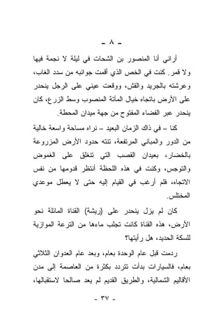 ‫-٨-‬
‫ﺃﺭﺍﻨﻲ ﺃﻨﺎ ﺍﻟﻤﻨﺼﻭﺭ ﺒﻥ ﺍﻟﺸﺤﺎﺕ ﻓﻲ ﻟﻴﻠﺔ ﻻ ﻨﺠﻤﺔ ﻓﻴﻬﺎ‬
‫ﻭﻻ ﻗﻤﺭ. ﻜﻨﺕ ﻓﻲ ﺍﻟﺨﺹ ﺍﻟﺫﻱ ﺃﻗﻤﺕ ﺠﻭﺍﻨﺒﻪ ﻤﻥ ﺴﺩﺩ ﺍﻟﻐﺎﺏ،‬
‫ﻭﻋﺭﺸﺘﻪ ﺒﺎﻟﺠﺭﻴﺩ ﻭﺍﻟﻘﺵ، ﻭﻭﻗﻌﺕ ﻋﻴﻨﻲ ﻋﻠﻰ ﺍﻟﺭﺠل ﻴﻨﺤﺩﺭ‬
‫ﻋﻠﻰ ﺍﻷﺭﺽ ﺒﺎﺘﺠﺎﻩ ﺨﻴﺎل ﺍﻟﻤﺂﺘﺔ ﺍﻟﻤﻨﺼﻭﺏ ﻭﺴﻁ ﺍﻟﺯﺭﻉ، ﻜﺎﻥ‬
        ‫ﻴﻨﺤﺩﺭ ﻋﺒﺭ ﺍﻟﻔﻀﺎﺀ ﺍﻟﻤﻔﺘﻭﺡ ﻤﻥ ﺠﻬﺔ ﻤﻴﺩﺍﻥ ﺍﻟﻤﺤﻁﺔ.‬
‫ﻜﻨﺎ – ﻓﻲ ﺫﺍﻙ ﺍﻟﺯﻤﺎﻥ ﺍﻟﺒﻌﻴﺩ – ﻨﺭﺍﻩ ﻤﺴﺎﺤﺔ ﻭﺍﺴﻌﺔ ﺨﺎﻟﻴﺔ‬
‫ﻤﻥ ﺍﻟﺩﻭﺭ ﻭﺍﻟﻤﺒﺎﻨﻲ ﺍﻟﻤﺭﺘﻔﻌﺔ، ﺘﻨﺘﻪ ﺤﺩﻭﺩ ﺍﻷﺭﺽ ﺍﻟﻤﺯﺭﻭﻋﺔ‬
‫ﺒﺎﻟﺨﻀﺎﺭ، ﺒﻌﻴﺩﺍﻥ ﺍﻟﻘﺼﺏ ﺍﻟﺘﻲ ﺘﻨﻐﻠﻕ ﻋﻠﻰ ﺍﻟﻐﻤﻭﺽ‬
‫ﻭﺍﻟﺘﻭﺠﺱ، ﻭﻜﻨﺕ ﻓﻲ ﻫﺫﻩ ﺍﻟﻠﺤﻅﺔ ﺃﻨﺘﻅﺭ ﻗﺩﻭﻤﻬﺎ ﻤﻥ ﻨﻔﺱ‬
‫ﺍﻻﺘﺠﺎﻩ، ﻓﻠﻡ ﺃﺭﻏﺏ ﻓﻲ ﺍﻟﻘﻴﺎﻡ ﺇﻟﻴﻪ ﺤﺘﻰ ﻻ ﻴﻌﻁل ﻤﻭﻋﺩﻱ‬
                                               ‫ﺍﻟﻤﺨﺘﻠﺱ.‬
‫ﻜﺎﻥ ﻟﻡ ﻴﺯل ﻴﻨﺤﺩﺭ ﻋﻠﻰ )ﺭﻴﺸﺔ( ﺍﻟﻘﻨﺎﺓ ﺍﻟﻤﺎﺌﻠﺔ ﻨﺤﻭ‬
‫ﺍﻷﺭﺽ، ﻫﺫﻩ ﺍﻟﻘﻨﺎﺓ ﻜﺎﻨﺕ ﺘﺠﻠﺏ ﻤﺎﺀﻫﺎ ﻤﻥ ﺍﻟﺘﺭﻋﺔ ﺍﻟﻤﻭﺍﺯﻴﺔ‬
                                ‫ﻟﻠﺴﻜﺔ ﺍﻟﺤﺩﻴﺩ، ﻫل ﺭﺃﻴﺘﻬﺎ؟‬
‫ﺭﺩﻤﺕ ﻗﺒل ﻋﺎﻡ ﺍﻟﻭﺤﺩﺓ ﺒﻌﺎﻡ، ﻭﺒﻌﺩ ﻋﺎﻡ ﺍﻟﻌﺩﻭﺍﻥ ﺍﻟﺜﻼﺜﻲ‬
‫ﺒﻌﺎﻡ، ﻓﺎﻟﺴﻴﺎﺭﺍﺕ ﺒﺩﺃﺕ ﺘﺘﺭﺩﺩ ﺒﻜﺜﺭﺓ ﻤﻥ ﺍﻟﻌﺎﺼﻤﺔ ﺇﻟﻰ ﻤﺩﻥ‬
‫ﺍﻷﻗﺎﻟﻴﻡ ﺍﻟﺸﻤﺎﻟﻴﺔ، ﻭﺍﻟﻁﺭﻴﻕ ﺍﻟﻘﺩﻴﻡ ﻟﻡ ﻴﻌﺩ ﺼﺎﻟﺤﺎ ﻻﺴﺘﻘﺒﺎﻟﻬﺎ،‬
           ‫ﹰ‬

                     ‫- ٧٣ -‬
 