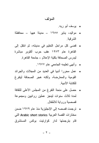‫ﺍﻟﻤﺅﻟﻑ‬
                                 ‫• ﻴﻭﺴﻑ ﺃﺒﻭ ﺭﻴﻪ.‬
‫• ﻤﻭﺍﻟﻴﺩ، ﻴﻨﺎﻴﺭ ٥٥٩١ – ﻤﺩﻴﻨﺔ ﻫﻬﻴﺎ – ﻤﺤﺎﻓﻅﺔ‬
                                        ‫ﺍﻟﺸﺭﻗﻴﺔ.‬
‫• ﻗﻀﻰ ﻜل ﻤﺭﺍﺤل ﺍﻟﺘﻌﻠﻴﻡ ﻓﻲ ﻤﺩﻴﻨﺘﻪ، ﺜﻡ ﺍﻨﺘﻘل ﺇﻟﻰ‬
‫ﺍﻟﻘﺎﻫﺭﺓ ﻋﺎﻡ ٣٧٩١ ﻋﻘﺏ ﺤﺭﺏ ﺃﻜﺘﻭﺒﺭ ﻤﺒﺎﺸﺭﺓ‬
    ‫ﻟﻴﺩﺭﺱ ﺍﻟﺼﺤﺎﻓﺔ ﺒﻜﻠﻴﺔ ﺍﻹﻋﻼﻡ – ﺠﺎﻤﻌﺔ ﺍﻟﻘﺎﻫﺭﺓ.‬
                ‫• ﻭﺃﻨﻬﻰ ﺘﻌﻠﻴﻤﻪ ﺍﻟﺠﺎﻤﻌﻲ ﻋﺎﻡ ٧٧٩١.‬
‫• ﻋﻤل ﻤﺤﺭﺭﺍ ﺃﺩﺒﻴﺎ ﻓﻲ ﺍﻟﻌﺩﻴﺩ ﻤﻥ ﺍﻟﻤﺠﻼﺕ ﻭﺍﻟﺠﺭﺍﺌﺩ‬
                             ‫ﹰ‬     ‫ﹰ‬
‫ﺍﻟﻘﻭﻤﻴﺔ ﻭﺍﻟﻤﻌﺎﺭﻀﺔ، ﻭﻟﻜﻨﻪ ﻫﺠﺭ ﺍﻟﺼﺤﺎﻓﺔ ﻟﻴﺘﻔﺭﻍ‬
                                  ‫ﻟﻠﻜﺘﺎﺒﺔ ﺍﻷﺩﺒﻴﺔ.‬
‫• ﺤﺼل ﻋﻠﻰ ﻤﻨﺤﺔ ﺍﻟﺘﻔﺭﻍ ﻤﻥ ﺍﻟﻤﺠﻠﺱ ﺍﻷﻋﻠﻰ ﻟﻠﺜﻘﺎﻓﺔ‬
‫ﻟﻤﺩﺓ ﺜﻼﺙ ﺴﻨﻭﺍﺕ ﻟﻴﻨﺠﺯ ﻋﻤﻠﻴﻥ ﺭﻭﺍﺌﻴﻴﻥ ﻭﻤﺠﻤﻭﻋﺔ‬
                        ‫ﻗﺼﺼﻴﺔ ﻭﺭﻭﺍﻴﺔ ﻟﻸﻁﻔﺎل.‬
‫• ﺘﺭﺠﻤﺕ ﻗﺼﺼﻪ ﺇﻟﻰ ﺍﻹﻨﺠﻠﻴﺯﻴﺔ ﻤﻨﺫ ﻋﺎﻡ ٩٧٩١ ﻀﻤﻥ‬
‫ﻤﺨﺘﺎﺭﺍﺕ ﺍﻟﻘﺼﺔ ﺍﻟﻌﺭﺒﻴﺔ ‪ Arabic short stories‬ﺍﻟﺘﻲ‬
‫ﻗﺎﻡ ﺒﺘﺭﺠﻤﺘﻬﺎ ﻟﺩﺍﺭ ﻜﻭﺍﺭﺘﻴﺕ ﺒﻭﻜﺱ ﺍﻟﻤﺴﺘﺸﺭﻕ‬


                     ‫-٢-‬
 