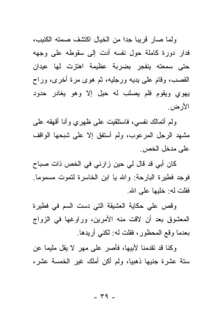 ‫ﻭﻟﻤﺎ ﺼﺎﺭ ﻗﺭﻴﺒﺎ ﺠﺩﺍ ﻤﻥ ﺍﻟﺨﻴﺎل ﺍﻜﺘﺸﻑ ﺼﻤﺘﻪ ﺍﻟﻜﺌﻴﺏ،‬
                              ‫‪ ‬‬
‫ﻓﺩﺍﺭ ﺩﻭﺭﺓ ﻜﺎﻤﻠﺔ ﺤﻭل ﻨﻔﺴﻪ ﺃﺩﺕ ﺇﻟﻰ ﺴﻘﻭﻁﻪ ﻋﻠﻰ ﻭﺠﻬﻪ‬
‫ﺤﺘﻰ ﺴﻤﻌﺘﻪ ﻴﻨﻔﺠﺭ ﺒﻀﺭﺒﺔ ﻋﻅﻴﻤﺔ ﺍﻫﺘﺯﺕ ﻟﻬﺎ ﻋﻴﺩﺍﻥ‬
‫ﺍﻟﻘﺼﺏ، ﻭﻗﺎﻡ ﻋﻠﻰ ﻴﺩﻴﻪ ﻭﺭﺠﻠﻴﻪ، ﺜﻡ ﻫﻭﻯ ﻤﺭﺓ ﺃﺨﺭﻯ، ﻭﺭﺍﺡ‬
‫ﻴﻬﻭﻱ ﻭﻴﻘﻭﻡ ﻓﻠﻡ ﻴﺼﻠﺏ ﻟﻪ ﺤﻴل ﺇﻻ ﻭﻫﻭ ﻴﻐﺎﺩﺭ ﺤﺩﻭﺩ‬
                                              ‫ﺍﻷﺭﺽ.‬
‫ﻭﻟﻡ ﺃﺘﻤﺎﻟﻙ ﻨﻔﺴﻲ، ﻓﺎﺴﺘﻠﻘﻴﺕ ﻋﻠﻰ ﻅﻬﺭﻱ ﻭﺃﻨﺎ ﺃﻗﻬﻘﻪ ﻋﻠﻰ‬
‫ﻤﺸﻬﺩ ﺍﻟﺭﺠل ﺍﻟﻤﺭﻋﻭﺏ، ﻭﻟﻡ ﺃﺴﺘﻔﻕ ﺇﻻ ﻋﻠﻰ ﺸﺒﺤﻬﺎ ﺍﻟﻭﺍﻗﻑ‬
                                    ‫ﻋﻠﻰ ﻤﺩﺨل ﺍﻟﺨﺹ.‬
‫ﻜﺎﻥ ﺃﺒﻲ ﻗﺩ ﻗﺎل ﻟﻲ ﺤﻴﻥ ﺯﺍﺭﻨﻲ ﻓﻲ ﺍﻟﺨﺹ ﺫﺍﺕ ﺼﺒﺎﺡ‬
‫ﻓﻭﺠﺩ ﻓﻁﻴﺭﺓ ﺍﻟﺒﺎﺭﺤﺔ: ﻭﺍﷲ ﻴﺎ ﺍﺒﻥ ﺍﻟﺨﺎﺴﺭﺓ ﻟﺘﻤﻭﺕ ﻤﺴﻤﻭﻤﺎ.‬
                                ‫ﻓﻘﻠﺕ ﻟﻪ: ﺨﻠﻴﻬﺎ ﻋﻠﻰ ﺍﷲ.‬
‫ﻭﻗﺹ ﻋﻠﻲ ﺤﻜﺎﻴﺔ ﺍﻟﻌﺸﻴﻘﺔ ﺍﻟﺘﻲ ﺩﺴﺕ ﺍﻟﺴﻡ ﻓﻲ ﻓﻁﻴﺭﺓ‬
‫ﺍﻟﻤﻌﺸﻭﻕ ﺒﻌﺩ ﺃﻥ ﻻﻗﺕ ﻤﻨﻪ ﺍﻷﻤﺭﻴﻥ، ﻭﺭﺍﻭﻏﻬﺎ ﻓﻲ ﺍﻟﺯﻭﺍﺝ‬
              ‫ﺒﻌﺩﻤﺎ ﻭﻗﻊ ﺍﻟﻤﺤﻅﻭﺭ، ﻓﻘﻠﺕ ﻟﻪ: ﻟﻜﻨﻲ ﺃﺭﻴﺩﻫﺎ.‬
‫ﻭﻜﻨﺎ ﻗﺩ ﺘﻘﺩﻤﻨﺎ ﻷﺒﻴﻬﺎ، ﻓﺄﺼﺭ ﻋﻠﻰ ﻤﻬﺭ ﻻ ﻴﻘل ﻤﻠﻴﻤﺎ ﻋﻥ‬
‫ﺴﺘﺔ ﻋﺸﺭﺓ ﺠﻨﻴﻬﺎ ﺫﻫﺒﻴﺎ، ﻭﻟﻡ ﺃﻜﻥ ﺃﻤﻠﻙ ﻏﻴﺭ ﺍﻟﺨﻤﺴﺔ ﻋﺸﺭ،‬



                    ‫- ٩٣ -‬
 